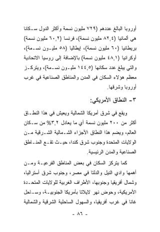 ‫ﺃﻭﺭﻭﺒﺎ ﺍﻟﺒﺎﻟﻎ ﻋﺩﺩﻫﻡ )٩٢٧ ﻤﻠﻴﻭﻥ ﻨﺴﻤﺔ ﻭﺃﻜﺜﺭ ﺍﻟﺩﻭل ﺴـﻜﺎ ﹰﺎ‬
 ‫ﻨ‬
‫ﻫﻲ ﺃﻟﻤﺎﻨﻴﺎ )٤,٢٨ ﻤﻠﻴﻭﻥ ﻨﺴﻤﺔ(، ﻓﺭﻨﺴﺎ )٢,٠٦ ﻤﻠﻴﻭﻥ ﻨﺴﻤﺔ(‬
‫ﺒﺭﻴﻁﺎﻨﻴﺎ )٠٦ ﻤﻠﻴﻭﻥ ﻨﺴﻤﺔ(، ﺇﻴﻁﺎﻟﻴﺎ )٨٥ ﻤﻠﻴـﻭﻥ ﻨﺴـﻤﺔ(،‬
‫ﺃﻭﻜﺭﺍﻨﻴﺎ )١,٨٤ ﻤﻠﻴﻭﻥ ﻨﺴﻤﺔ( ﺒﺎﻹﻀﺎﻓﺔ ﺇﻟﻰ ﺭﻭﺴﻴﺎ ﺍﻻﺘﺤﺎﺩﻴﺔ‬
‫ﻭﺍﻟﺘﻲ ﻴﺒﻠﻎ ﻋﺩﺩ ﺴﻜﺎﻨﻬﺎ )٥,٤٤١ ﻤﻠﻴـﻭﻥ ﻨﺴـﻤﺔ(، ﻭﻴﺘﺭﻜـﺯ‬
‫ﻤﻌﻅﻡ ﻫﺅﻻﺀ ﺍﻟﺴﻜﺎﻥ ﻓﻲ ﺍﻟﻤﺩﻥ ﻭﺍﻟﻤﻨﺎﻁﻕ ﺍﻟﺼﻨﺎﻋﻴﺔ ﻓﻲ ﻏﺭﺏ‬
                                        ‫ﺃﻭﺭﻭﺒﺎ ﻭﺸﺭﻗﻬﺎ.‬

                                ‫٣- ﺍﻟﻨﻁﺎﻕ ﺍﻷﻤﺭﻴﻜﻲ:‬
‫ﻭﻴﻘﻊ ﻓﻲ ﺸﺭﻕ ﺃﻤﺭﻴﻜﺎ ﺍﻟﺸﻤﺎﻟﻴﺔ ﻭﻴﻌﻴﺵ ﻓﻲ ﻫﺫﺍ ﺍﻟﻨﻁـﺎﻕ‬
‫ﺃﻜﺜﺭ ﻤﻥ ٠٠٢ ﻤﻠﻴﻭﻥ ﻨﺴﻤﺔ ﺃﻱ ﻤﺎ ﻴﻌﺎﺩل ٢,٣% ﻤﻥ ﺴـﻜﺎﻥ‬
‫ﺍﻟﻌﺎﻟﻡ، ﻭﻴﻀﻡ ﻫﺫﺍ ﺍﻟﻨﻁﺎﻕ ﺍﻷﺠﺯﺍﺀ ﺍﻟﺸـﻤﺎﻟﻴﺔ ﺍﻟﺸـﺭﻗﻴﺔ ﻤـﻥ‬
‫ﺍﻟﻭﻻﻴﺎﺕ ﺍﻟﻤﺘﺤﺩﺓ ﻭﺠﻨﻭﺏ ﺸﺭﻕ ﻜﻨﺩﺍ، ﺤﻴـﺙ ﺘﻘـﻊ ﺍﻟﻤﻨـﺎﻁﻕ‬
                              ‫ﺍﻟﺼﻨﺎﻋﻴﺔ ﻭﺍﻟﻤﺩﻥ ﺍﻟﺭﺌﻴﺴﻴﺔ.‬
‫ﻜﻤﺎ ﻴﺘﺭﻜﺯ ﺍﻟﺴﻜﺎﻥ ﻓﻲ ﺒﻌﺽ ﺍﻟﻤﻨﺎﻁﻕ ﺍﻟﻔﺭﻋﻴـﺔ ﻭﻤـﻥ‬
‫ﺃﻫﻤﻬﺎ ﻭﺍﺩﻱ ﺍﻟﻨﻴل ﻭﺍﻟﺩﻟﺘﺎ ﻓﻲ ﻤﺼﺭ، ﻭﺠﻨﻭﺏ ﺸﺭﻕ ﺃﺴﺘﺭﺍﻟﻴﺎ،‬
‫ﻭﺸﻤﺎل ﺃﻓﺭﻴﻘﻴﺎ ﻭﺠﻨﻭﺒﻬﺎ، ﺍﻷﻁﺭﺍﻑ ﺍﻟﻐﺭﺒﻴﺔ ﻟﻠﻭﻻﻴﺎﺕ ﺍﻟﻤﺘﺤـﺩﺓ‬
‫ﺍﻷﻤﺭﻴﻜﻴﺔ، ﻭﺤﻭﺽ ﻨﻬﺭ ﻻﻴﻼﺘﺎ ﺒﺄﻤﺭﻴﻜﺎ ﺍﻟﺠﻨﻭﺒﻴـﺔ، ﻭﺴـﺎﺤل‬
‫ﻏﺎﻨﺎ ﻓﻲ ﻏﺭﺏ ﺃﻓﺭﻴﻘﻴﺎ، ﻭﺍﻟﺴﻬﻭل ﺍﻟﺴﺎﺤﻠﻴﺔ ﺍﻟﺸﺭﻗﻴﺔ ﻭﺍﻟﺸﻤﺎﻟﻴﺔ‬

                       ‫- ٦٨ -‬
 