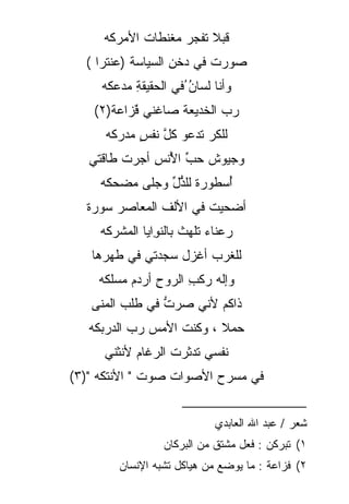 ‫ﻗﺒﻼ ﺘﻔ ‪‬ﺭ ﻤﻐﻨﻁﺎﺕ ﺍﻷﻤﺭﻜﻪ‬
     ‫‪‬‬              ‫‪‬ﹰ ﺠ‬
  ‫ﺼ ‪‬ﺭﺕ ﻓﻲ ‪‬ﺨ ِ ﺍﻟﺴﻴﺎﺴﺔ )ﻋﻨﺘ ‪‬ﺍ (‬
     ‫ﺭ‬              ‫‪‬ﻭ ﹸ ﺩ ﹶﻥ‬
     ‫ﻭﺃﻨﺎ ﻟﺴﺎﻥ ُﻓﻲ ﺍﻟﺤﻘﻴﻘﺔ ﻤﺩ‪‬ﻋﻜﻪ‬
     ‫ِ ‪ ‬‬              ‫‪‬‬
                        ‫ُ‬
    ‫ﺭﺏ ﺍﻟﺨﺩﻴﻌﺔ ﺼﺎﻏﻨﻲ ﻓ ‪‬ﺍﻋﺔ)٢(‬
       ‫ٌﹶﺯ ﹰ‬                ‫‪‬‬
      ‫ﻟﻠﻜﺭ ﺘﺩﻋﻭ ﻜل ﻨﻔﺱ ﻤﺩﺭﻜﻪ‬
      ‫‪‬‬     ‫ﱠ ٍ‬         ‫‪‬‬
   ‫ﻭﺠﻴﻭﺵ ﺤﺏ ﺍﻷﻨﺱ ﺃﺠ‪‬ﺭﺕ ﻁﺎﻗﺘﻲ‬
         ‫ﹾ‬     ‫ﹸ ﱢ ُ ِ‬
     ‫ُﺴﻁﻭﺭﺓ ﻟﻠ ﱡل ﻭﺠ‪‬ﻠﻰ ﻤﻀ‪‬ﺤﻜﻪ‬
     ‫‪‬‬    ‫‪‬‬     ‫ﹰ ﺫﱢ ‪‬‬       ‫ﺃ‬
  ‫ﺃﻀﺤﻴﺕ ﻓﻲ ﺍﻷﻟﻑ ﺍﻟﻤﻌﺎﺼﺭ ﺴﻭﺭﺓ‬
  ‫ﹰ‬                    ‫ﹸ‬
     ‫ﺭﻋﻨﺎﺀ ﺘﻠﻬﺙ ﺒﺎﻟﻨ ِﺍﻴﺎ ﺍﻟﻤﺸﺭﻜﻪ‬
     ‫‪‬‬          ‫ﹸ ﻭ‬         ‫‪‬‬
   ‫ﻟﻠﻐﺭﺏ ﺃﻏﺯل ﺴﺠﺩﺘﻲ ﻓﻲ ﻁﻬﺭﻫﺎ‬
    ‫ﻭﺇﻟﻪ ﺭﻜﺏ ﺍﻟﺭﻭﺡ ﺃﺭﺩﻡ ﻤﺴ‪‬ﻠﻜﻪ‬
    ‫ِ ‪  ‬‬           ‫‪ ‬ﹾ ِ‬
   ‫ﺫﺍﻜﻡ ﻷﻨﻲ ﺼﺭﺕ ﻓﻲ ﻁﻠﺏ ﺍﻟ ‪‬ﻨﻰ‬
     ‫ﻤ‬           ‫ﱡ‬
   ‫ﺤﻤﻼ ، ﻭﻜﻨﺕ ﺍﻷﻤﺱ ﺭﺏ ﺍﻟﺩﺭﺒﻜﻪ‬
   ‫‪‬‬       ‫‪ ‬‬     ‫ﹸ‬      ‫‪ ‬ﹰ‬
     ‫ﻨﻔﺴﻲ ﺘﺩﺜﺭﺕ ﺍﻟﺭﻏﺎﻡ ﻷﻨﺜﻨﻲ‬
‫ﻓﻲ ﻤﺴﺭﺡ ﺍﻷﺼﻭﺍﺕ ‪‬ﻭﺕ " ﺍﻷﻨﺘﻜﻪ ")٣(‬
     ‫‪‬‬          ‫ﺼ‬
                      ‫_________________‬
                             ‫ﺸﻌﺭ / ﻋﺒﺩ ﺍﷲ ﺍﻟﻌﺎﺒﺩﻱ‬
                  ‫١( ﺘﺒﺭﻜﻥ : ﻓﻌل ﻤﺸﺘﻕ ﻤﻥ ﺍﻟﺒﺭﻜﺎﻥ‬
         ‫٢( ﻓﺯﺍﻋﺔ : ﻤﺎ ﻴﻭﻀﻊ ﻤﻥ ﻫﻴﺎﻜل ﺘﺸﺒﻪ ﺍﻹﻨﺴﺎﻥ‬
 