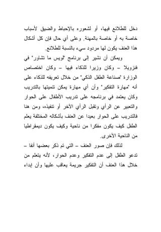 ‫ﺩﺨل ﻟﻠﻁﻼﺌﻊ ﻓﻴﻬﺎ، ﺃﻭ ﻟﺸﻌﻭﺭﻩ ﺒﺎﻹﺤﺒﺎﻁ ﻭﺍﻟﻀﻴﻕ ﻷﺴﺒﺎﺏ‬
‫ﺨﺎﺼﺔ ﺒﻪ ﺃﻭ ﺨﺎﺼﺔ ﺒﺎﻟﻤﻬﻨﺔ. ﻭﻋﻠﻰ ﺃﻱ ﺤﺎل ﻓﺈﻥ ﻜل ﺃﺸﻜﺎل‬
          ‫ﻫﺫﺍ ﺍﻟﻌﻨﻑ ﻴﻜﻭﻥ ﻟﻬﺎ ﻤﺭﺩﻭﺩ ﺴﻲﺀ ﺒﺎﻟﻨﺴﺒﺔ ﻟﻠﻁﻼﺌﻊ.‬
‫ﻭﻴﻤﻜﻥ ﺃﻥ ﻨﺸﻴﺭ ﺇﻟﻰ ﺒﺭﻨﺎﻤﺞ "ﻟﻭﻴﺱ ﻤﺎ ﺘﺸﺎﻭﺭ" ﻓﻲ‬
‫ﻓﻨﺯﻭﻴﻼ – ﻭﻜﺎﻥ ﻭﺯﻴﺭﺍ ﻟﻠﺫﻜﺎﺀ ﻓﻴﻬﺎ – ﻭﻜﺎﻥ ﺍﺨﺘﺼﺎﺹ‬
                          ‫ﹰ‬
‫ﺍﻟﻭﺯﺍﺭﺓ "ﺼﻨﺎﻋﺔ ﺍﻟﻁﻔل ﺍﻟﺫﻜﻲ" ﻤﻥ ﺨﻼل ﺘﻌﺭﻴﻔﻪ ﻟﻠﺫﻜﺎﺀ ﻋﻠﻰ‬
‫ﺃﻨﻪ "ﻤﻬﺎﺭﺓ ﺍﻟﺘﻔﻜﻴﺭ" ﻭﺃﻥ ﺃﻱ ﻤﻬﺎﺭﺓ ﻴﻤﻜﻥ ﺘﻨﻤﻴﺘﻬﺎ ﺒﺎﻟﺘﺩﺭﻴﺏ‬
‫ﻭﻜﺎﻥ ﻴﻌﺘﻤﺩ ﻓﻲ ﺒﺭﻨﺎﻤﺠﻪ ﻋﻠﻰ ﺘﺩﺭﻴﺏ ﺍﻷﻁﻔﺎل ﻋﻠﻰ ﺍﻟﺤﻭﺍﺭ‬
‫ﻭﺍﻟﺘﻌﺒﻴﺭ ﻋﻥ ﺍﻟﺭﺃﻱ ﻭﺘﻘﺒل ﺍﻟﺭﺃﻱ ﺍﻵﺨﺭ ﺃﻭ ﺘﻨﻔﻴﺫﻩ، ﻭﻤﻥ ﻫﻨﺎ‬
‫ﻓﺎﻟﺘﺩﺭﻴﺏ ﻋﻠﻰ ﺍﻟﺤﻭﺍﺭ ﺒﻌﻴﺩﺍ ﻋﻥ ﺍﻟﻌﻨﻑ ﺒﺄﺸﻜﺎﻟﻪ ﺍﻟﻤﺨﺘﻠﻔﺔ ﻴﻌﻠﻡ‬
                               ‫ﹰ‬
‫ﺍﻟﻁﻔل ﻜﻴﻑ ﻴﻜﻭﻥ ﻤﻔﻜﺭﺍ ﻤﻥ ﻨﺎﺤﻴﺔ ﻭﻜﻴﻑ ﻴﻜﻭﻥ ﺩﻴﻤﻘﺭﺍﻁﻴﺎ‬
‫ﹰ‬                            ‫ﹰ‬
                                     ‫ﻤﻥ ﺍﻟﻨﺎﺤﻴﺔ ﺍﻷﺨﺭﻯ.‬
‫ﻟﺫﻟﻙ ﻓﺈﻥ ﺼﻭﺭ ﺍﻟﻌﻨﻑ – ﺍﻟﺘﻲ ﺘﻡ ﺫﻜﺭ ﺒﻌﻀﻬﺎ ﺃﻨﻔﺎ –‬
  ‫ﹰ‬
‫ﺘﺩﻋﻭ ﺍﻟﻁﻔل ﺇﻟﻰ ﻋﺩﻡ ﺍﻟﺘﻔﻜﻴﺭ ﻭﻋﺩﻡ ﺍﻟﺤﻭﺍﺭ، ﻷﻨﻪ ﻴﺘﻌﻠﻡ ﻤﻥ‬
‫ﺨﻼل ﻫﺫﺍ ﺍﻟﻌﻨﻑ ﺃﻥ ﺍﻟﺘﻔﻜﻴﺭ ﺠﺭﻴﻤﺔ ﻴﻌﺎﻗﺏ ﻋﻠﻴﻬﺎ ﻭﺃﻥ ﺇﺒﺩﺍﺀ‬
 