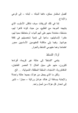 ‫ﺃﻓﻀل ﺍﺴﺘﺜﻤﺎﺭ ﻤﻤﻜﻥ، ﺩﺍﻓﻌﺎ ﺃﺸﺒﺎﻟﻪ – ﺃﺒﻨﺎﺌﻪ – ﺇﻟﻰ ﺍﻟﻭﻋﻲ‬
                            ‫ﹰ‬
                                                  ‫ﻭﺍﻹﺒﺩﺍﻉ.‬
‫ﺇﻨﻨﺎ ﻓﻲ ﺘﻠﻙ ﺍﻟﻭﺭﻴﻘﺎﺕ ﺴﻭﻑ ﻨﻨﺎﻗﺵ ﺍﻷﺴﻠﻭﺏ ﺍﻟﺫﻱ‬
‫ﻴﻨﺘﻬﺠﻪ ﺍﻟﻤﻭﺠﻪ ﻤﻊ ﺍﻟﻁﻠﻴﻊ، ﻤﻥ ﺤﻴﺙ ﻜﻭﻨﻪ ﻗﺎﻫﺭﺍ ﻟﻬﻡ،‬
     ‫ﹰ‬
‫ﻤﺘﺴﻠﻁﹰ، ﻤﺘﻌﺎﻤﻼ ﻤﻌﻬﻡ ﻋﻠﻰ ﺃﻨﻬﻡ ﺃﺸﻴﺎﺀ، ﺃﻡ ﻤﺘﻌﺎﻁﻔﺎ ﻤﺤﺒﺎ ﻟﻬﻡ،‬
     ‫ﹰ‬    ‫ﹰ‬                               ‫ﹰ‬       ‫ﺎ‬
‫ﻤﻘﺩﺭﺍ ﻹﻨﺴﺎﻨﻴﺘﻬﻡ، ﺴﺎﻋﻴﺎ ﺇﻟﻰ ﺘﻨﻤﻴﺔ ﺸﺨﺼﻴﺘﻬﻡ ﻓﻲ ﻜﺎﻓﺔ‬
                          ‫ﹰ‬                ‫ﹰ‬
‫ﺠﻭﺍﻨﺒﻬﺎ. ﻭﻓﻴﻤﺎ ﻴﻠﻲ ﻤﻨﺎﻗﺸﺔ ﻟﻠﻤﻔﻬﻭﻤﻴﻥ ﺍﻷﺴﺎﺴﻴﻴﻥ ﻤﺤﻭﺭ‬
                    ‫ﺍﻫﺘﻤﺎﻤﻨﺎ ﻭﻫﻤﺎ ﻤﻔﻬﻭﻤﻲ ﺍﻟﺘﺴﻠﻁ ﻭﺍﻟﺤﻭﺍﺭ.‬

                                     ‫ﺃﻭﻻ: ﺍﻟﺘﺴﻠﻁ‬
                                             ‫ﹰ‬
‫ﻴﻨﺘﻤﻲ "ﺍﻟﺘﺴﻠﻁ" ﺇﻟﻰ ﻋﺎﺌﻠﺔ ﻏﻴﺭ ﻜﺭﻴﻤﺔ، ﺃﻓﺭﺍﺩﻫﺎ‬
‫ﻜﺜﻴﺭﻭﻥ، ﻤﻨﻬﻡ ﻋﻠﻰ ﺴﺒﻴل ﺍﻟﻤﺜﺎل ﻻ ﺍﻟﺤﺼﺭ ﺍﻟﻁﻐﻴﺎﻥ،‬
  ‫ﺍﻟﺩﻜﺘﺎﺘﻭﺭﻴﺔ، ﺍﻻﺴﺘﺒﺩﺍﺩ، ﺍﻟﺴﻠﻁﺔ ﺍﻟﻤﻁﻠﻘﺔ، ﺍﻟﺸﻤﻭﻟﻴﺔ، ... ﺍﻟﺦ.‬
‫ﻭﻟﻜﻥ ﻤﺎ ﺍﻟﺫﻱ ﻴﺠﻌل ﻤﻥ ﻫﺅﻻﺀ ﺠﻤﻴﻌﺎ ﻋﺎﺌﻠﺔ ﻭﺍﺤﺩﺓ؟‬
             ‫ﹰ‬
‫ﻭﺍﻹﺠﺎﺒﺔ ﺒﺒﺴﺎﻁﺔ ﺃﻥ ﻫﻨﺎﻙ ﻋﻭﺍﻤل ﻭﺭﺍﺜﻴﺔ – ﻤﺠﺎﺯﺍ – ﺘﺸﻴﺭ‬
       ‫ﹰ‬
                     ‫ﺇﻟﻰ ﺍﻨﺤﺩﺍﺭ ﻜل ﻫﺅﻻﺀ ﻤﻥ ﺃﺼل ﻭﺍﺤﺩ.‬
 
