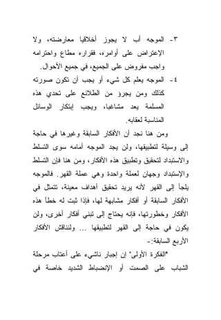 ‫٣- ﺍﻟﻤﻭﺠﻪ ﺃﺏ ﻻ ﻴﺠﻭﺯ ﺃﺨﻼﻗﻴﺎ ﻤﻌﺎﺭﻀﺘﻪ، ﻭﻻ‬
            ‫ﹰ‬
‫ﺍﻹﻋﺘﺭﺍﺽ ﻋﻠﻰ ﺃﻭﺍﻤﺭﻩ، ﻓﻘﺭﺍﺭﻩ ﻤﻁﺎﻉ ﻭﺍﺤﺘﺭﺍﻤﻪ‬
  ‫ﻭﺍﺠﺏ ﻤﻔﺭﻭﺽ ﻋﻠﻰ ﺍﻟﺠﻤﻴﻊ، ﻓﻲ ﺠﻤﻴﻊ ﺍﻷﺤﻭﺍل.‬
‫٤- ﺍﻟﻤﻭﺠﻪ ﻴﻌﻠﻡ ﻜل ﺸﻲﺀ ﺃﻭ ﻴﺠﺏ ﺃﻥ ﺘﻜﻭﻥ ﺼﻭﺭﺘﻪ‬
‫ﻜﺫﻟﻙ ﻭﻤﻥ ﻴﺠﺭﺅ ﻤﻥ ﺍﻟﻁﻼﺌﻊ ﻋﻠﻰ ﺘﺤﺩﻱ ﻫﺫﻩ‬
‫ﺍﻟﻤﺴﻠﻤﺔ ﻴﻌﺩ ﻤﺸﺎﻏﺒﹰ، ﻭﻴﺠﺏ ﺇﺒﺘﻜﺎﺭ ﺍﻟﻭﺴﺎﺌل‬
                     ‫ﺎ‬
                                ‫ﺍﻟﻤﻨﺎﺴﺒﺔ ﻟﻌﻘﺎﺒﻪ.‬
‫ﻭﻤﻥ ﻫﻨﺎ ﻨﺠﺩ ﺃﻥ ﺍﻷﻓﻜﺎﺭ ﺍﻟﺴﺎﺒﻘﺔ ﻭﻏﻴﺭﻫﺎ ﻓﻲ ﺤﺎﺠﺔ‬
‫ﺇﻟﻰ ﻭﺴﻴﻠﺔ ﻟﺘﻁﺒﻴﻘﻬﺎ، ﻭﻟﻥ ﻴﺠﺩ ﺍﻟﻤﻭﺠﻪ ﺃﻤﺎﻤﻪ ﺴﻭﻯ ﺍﻟﺘﺴﻠﻁ‬
‫ﻭﺍﻻﺴﺘﺒﺩﺍﺩ ﻟﺘﺤﻘﻴﻕ ﻭﺘﻁﺒﻴﻕ ﻫﺫﻩ ﺍﻷﻓﻜﺎﺭ، ﻭﻤﻥ ﻫﻨﺎ ﻓﺈﻥ ﺍﻟﺘﺴﻠﻁ‬
‫ﻭﺍﻹﺴﺘﺒﺩﺍﺩ ﻭﺠﻬﺎﻥ ﻟﻌﻤﻠﺔ ﻭﺍﺤﺩﺓ ﻭﻫﻲ ﻋﻤﻠﺔ ﺍﻟﻘﻬﺭ. ﻓﺎﻟﻤﻭﺠﻪ‬
‫ﻴﻠﺠﺄ ﺇﻟﻰ ﺍﻟﻘﻬﺭ ﻷﻨﻪ ﻴﺭﻴﺩ ﺘﺤﻘﻴﻕ ﺃﻫﺩﺍﻑ ﻤﻌﻴﻨﺔ، ﺘﺘﻤﺜل ﻓﻲ‬
‫ﺍﻷﻓﻜﺎﺭ ﺍﻟﺴﺎﺒﻘﺔ ﺃﻭ ﺃﻓﻜﺎﺭ ﻤﺸﺎﺒﻬﺔ ﻟﻬﺎ، ﻓﺈﺫﺍ ﺜﺒﺕ ﻟﻪ ﺨﻁﺄ ﻫﺫﻩ‬
‫ﺍﻷﻓﻜﺎﺭ ﻭﺨﻁﻭﺭﺘﻬﺎ، ﻓﺈﻨﻪ ﻴﺤﺘﺎﺝ ﺇﻟﻰ ﺘﺒﻨﻲ ﺃﻓﻜﺎﺭ ﺃﺨﺭﻯ، ﻭﻟﻥ‬
‫ﻴﻜﻭﻥ ﻓﻲ ﺤﺎﺠﺔ ﺇﻟﻰ ﺍﻟﻘﻬﺭ ﻟﺘﻁﺒﻴﻘﻬﺎ ... ﻭﻟﻨﻨﺎﻗﺵ ﺍﻷﻓﻜﺎﺭ‬
                                        ‫ﺍﻷﺭﺒﻊ ﺍﻟﺴﺎﺒﻘﺔ:-‬
‫"ﺍﻟﻔﻜﺭﺓ ﺍﻷﻭﻟﻰ" ﺇﻥ ﺇﺠﺒﺎﺭ ﻨﺎﺸﻲﺀ ﻋﻠﻰ ﺃﻋﺘﺎﺏ ﻤﺭﺤﻠﺔ‬
‫ﺍﻟﺸﺒﺎﺏ ﻋﻠﻰ ﺍﻟﺼﻤﺕ ﺃﻭ ﺍﻹﻨﻀﺒﺎﻁ ﺍﻟﺸﺩﻴﺩ ﺨﺎﺼﺔ ﻓﻲ‬
 