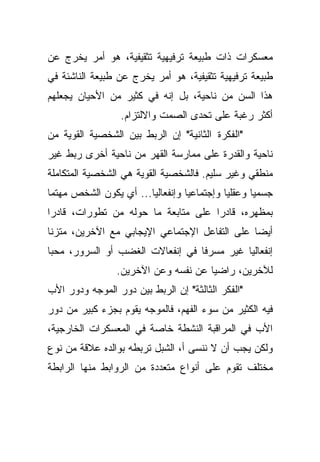 ‫ﻤﻌﺴﻜﺭﺍﺕ ﺫﺍﺕ ﻁﺒﻴﻌﺔ ﺘﺭﻓﻴﻬﻴﺔ ﺘﺜﻘﻴﻔﻴﺔ، ﻫﻭ ﺃﻤﺭ ﻴﺨﺭﺝ ﻋﻥ‬
‫ﻁﺒﻴﻌﺔ ﺘﺭﻓﻴﻬﻴﺔ ﺘﺜﻘﻴﻔﻴﺔ، ﻫﻭ ﺃﻤﺭ ﻴﺨﺭﺝ ﻋﻥ ﻁﺒﻴﻌﺔ ﺍﻟﻨﺎﺸﺌﺔ ﻓﻲ‬
‫ﻫﺫﺍ ﺍﻟﺴﻥ ﻤﻥ ﻨﺎﺤﻴﺔ، ﺒل ﺇﻨﻪ ﻓﻲ ﻜﺜﻴﺭ ﻤﻥ ﺍﻷﺤﻴﺎﻥ ﻴﺠﻌﻠﻬﻡ‬
                  ‫ﺃﻜﺜﺭ ﺭﻏﺒﺔ ﻋﻠﻰ ﺘﺤﺩﻯ ﺍﻟﺼﻤﺕ ﻭﺍﻻﻟﺘﺯﺍﻡ.‬
‫"ﺍﻟﻔﻜﺭﺓ ﺍﻟﺜﺎﻨﻴﺔ" ﺇﻥ ﺍﻟﺭﺒﻁ ﺒﻴﻥ ﺍﻟﺸﺨﺼﻴﺔ ﺍﻟﻘﻭﻴﺔ ﻤﻥ‬
‫ﻨﺎﺤﻴﺔ ﻭﺍﻟﻘﺩﺭﺓ ﻋﻠﻰ ﻤﻤﺎﺭﺴﺔ ﺍﻟﻘﻬﺭ ﻤﻥ ﻨﺎﺤﻴﺔ ﺃﺨﺭﻯ ﺭﺒﻁ ﻏﻴﺭ‬
‫ﻤﻨﻁﻘﻲ ﻭﻏﻴﺭ ﺴﻠﻴﻡ. ﻓﺎﻟﺸﺨﺼﻴﺔ ﺍﻟﻘﻭﻴﺔ ﻫﻲ ﺍﻟﺸﺨﺼﻴﺔ ﺍﻟﻤﺘﻜﺎﻤﻠﺔ‬
‫ﺠﺴﻤﻴﺎ ﻭﻋﻘﻠﻴﺎ ﻭﺇﺠﺘﻤﺎﻋﻴﺎ ﻭﺇﻨﻔﻌﺎﻟﻴﺎ... ﺃﻱ ﻴﻜﻭﻥ ﺍﻟﺸﺨﺹ ﻤﻬﺘﻤﺎ‬
‫ﹰ‬                      ‫ﹰ‬         ‫ﹰ‬         ‫ﹰ‬      ‫ﹰ‬
‫ﺒﻤﻅﻬﺭﻩ، ﻗﺎﺩﺭﺍ ﻋﻠﻰ ﻤﺘﺎﺒﻌﺔ ﻤﺎ ﺤﻭﻟﻪ ﻤﻥ ﺘﻁﻭﺭﺍﺕ، ﻗﺎﺩﺭﺍ‬
‫ﹰ‬                                   ‫ﹰ‬
‫ﺃﻴﻀﺎ ﻋﻠﻰ ﺍﻟﺘﻔﺎﻋل ﺍﻹﺠﺘﻤﺎﻋﻲ ﺍﻹﻴﺠﺎﺒﻲ ﻤﻊ ﺍﻵﺨﺭﻴﻥ، ﻤﺘﺯﻨﺎ‬
‫ﹰ‬                                             ‫ﹰ‬
‫ﺇﻨﻔﻌﺎﻟﻴﺎ ﻏﻴﺭ ﻤﺴﺭﻓﺎ ﻓﻲ ﺇﻨﻔﻌﺎﻻﺕ ﺍﻟﻐﻀﺏ ﺃﻭ ﺍﻟﺴﺭﻭﺭ، ﻤﺤﺒﺎ‬
‫ﹰ‬                                ‫ﹰ‬         ‫ﹰ‬
                 ‫ﻟﻶﺨﺭﻴﻥ، ﺭﺍﻀﻴﺎ ﻋﻥ ﻨﻔﺴﻪ ﻭﻋﻥ ﺍﻵﺨﺭﻴﻥ.‬
                                     ‫ﹰ‬
‫"ﺍﻟﻔﻜﺭ ﺍﻟﺜﺎﻟﺜﺔ" ﺇﻥ ﺍﻟﺭﺒﻁ ﺒﻴﻥ ﺩﻭﺭ ﺍﻟﻤﻭﺠﻪ ﻭﺩﻭﺭ ﺍﻷﺏ‬
‫ﻓﻴﻪ ﺍﻟﻜﺜﻴﺭ ﻤﻥ ﺴﻭﺀ ﺍﻟﻔﻬﻡ، ﻓﺎﻟﻤﻭﺠﻪ ﻴﻘﻭﻡ ﺒﺠﺯﺀ ﻜﺒﻴﺭ ﻤﻥ ﺩﻭﺭ‬
‫ﺍﻷﺏ ﻓﻲ ﺍﻟﻤﺭﺍﻗﺒﺔ ﺍﻟﻨﺸﻁﺔ ﺨﺎﺼﺔ ﻓﻲ ﺍﻟﻤﻌﺴﻜﺭﺍﺕ ﺍﻟﺨﺎﺭﺠﻴﺔ،‬
‫ﻭﻟﻜﻥ ﻴﺠﺏ ﺃﻥ ﻻ ﻨﻨﺴﻰ ﺃ، ﺍﻟﺸﺒل ﺘﺭﺒﻁﻪ ﺒﻭﺍﻟﺩﻩ ﻋﻼﻗﺔ ﻤﻥ ﻨﻭﻉ‬
‫ﻤﺨﺘﻠﻑ ﺘﻘﻭﻡ ﻋﻠﻰ ﺃﻨﻭﺍﻉ ﻤﺘﻌﺩﺩﺓ ﻤﻥ ﺍﻟﺭﻭﺍﺒﻁ ﻤﻨﻬﺎ ﺍﻟﺭﺍﺒﻁﺔ‬
 