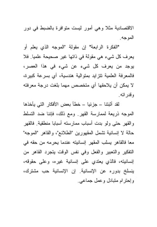 ‫ﺍﻻﻗﺘﺼﺎﺩﻴﺔ ﻤﺜﻼ ﻭﻫﻲ ﺃﻤﻭﺭ ﻟﻴﺴﺕ ﻤﺘﻭﺍﻓﺭﺓ ﺒﺎﻟﻀﺒﻁ ﻓﻲ ﺩﻭﺭ‬
                                    ‫ﹰ‬
                                                  ‫ﺍﻟﻤﻭﺠﻪ.‬
‫"ﺍﻟﻔﻜﺭﺓ ﺍﻟﺭﺍﺒﻌﺔ" ﺇﻥ ﻤﻘﻭﻟﺔ "ﺍﻟﻤﻭﺠﻪ ﺍﻟﺫﻱ ﻴﻌﻠﻡ ﺃﻭ‬
‫ﻴﻌﺭﻑ ﻜل ﺸﻲﺀ ﻫﻲ ﻤﻘﻭﻟﺔ ﻓﻲ ﺫﺍﺘﻬﺎ ﻏﻴﺭ ﺼﺤﻴﺤﺔ ﻋﻠﻤﻴﺎ. ﻓﻼ‬
    ‫ﹰ‬
‫ﻴﻭﺠﺩ ﻤﻥ ﻴﻌﺭﻑ ﻜل ﺸﻲﺀ ﻋﻥ ﺸﻲﺀ ﻓﻲ ﻫﺫﺍ ﺍﻟﻌﺼﺭ،‬
‫ﻓﺎﻟﻤﻌﺭﻓﺔ ﺍﻟﻌﻠﻤﻴﺔ ﺘﺘﺯﺍﻴﺩ ﺒﻤﺘﻭﺍﻟﻴﺔ ﻫﻨﺩﺴﻴﺔ، ﺃﻱ ﺒﺴﺭﻋﺔ ﻜﺒﻴﺭﺓ،‬
‫ﻻ ﻴﻤﻜﻥ ﺃﻥ ﻴﻼﺤﻘﻬﺎ ﺃﻱ ﻤﺘﺨﺼﺹ ﻤﻬﻤﺎ ﺒﻠﻐﺕ ﺩﺭﺠﺔ ﻤﻌﺭﻓﺘﻪ‬
                                                ‫ﻭﻗﺩﺭﺍﺘﻪ.‬
‫ﻟﻘﺩ ﺃﺜﺒﺘﻨﺎ – ﺠﺯﺌﻴﺎ – ﺨﻁﺄ ﺒﻌﺽ ﺍﻷﻓﻜﺎﺭ ﺍﻟﺘﻲ ﻴﺄﺨﺫﻫﺎ‬
                             ‫ﹰ‬
‫ﺍﻟﻤﻭﺠﻪ ﺫﺭﻴﻌﺔ ﻟﻤﻤﺎﺭﺴﺔ ﺍﻟﻘﻬﺭ. ﻭﻤﻊ ﺫﻟﻙ، ﻓﺈﻨﻨﺎ ﻀﺩ ﺍﻟﺘﺴﻠﻁ‬
‫ﻭﺍﻟﻘﻬﺭ ﺤﺘﻰ ﻭﻟﻭ ﺒﺩﺕ ﺃﺴﺒﺎﺏ ﻤﻤﺎﺭﺴﺘﻪ ﺃﺴﺒﺎﺒﺎ ﻤﻨﻁﻘﻴﺔ. ﻓﺎﻟﻘﻬﺭ‬
               ‫ﹰ‬
‫ﺤﺎﻟﺔ ﻻ ﺇﻨﺴﺎﻨﻴﺔ ﺘﺸﻤل ﺍﻟﻤﻘﻬﻭﺭﻴﻥ "ﺍﻟﻁﻼﺌﻊ"، ﻭﺍﻟﻘﺎﻫﺭ "ﺍﻟﻤﻭﺠﻪ"‬
‫ﻤﻌﺎ ﻓﺎﻟﻘﺎﻫﺭ ﻴﺴﻠﺏ ﺍﻟﻤﻘﻬﺭ ﺇﻨﺴﺎﻨﻴﺘﻪ ﻋﻨﺩﻤﺎ ﻴﺤﺭﻤﻪ ﻤﻥ ﺤﻘﻪ ﻓﻲ‬
                                                   ‫ﹰ‬
‫ﺍﻟﺘﻔﻜﻴﺭ ﻭﺍﻟﺘﻌﺒﻴﺭ ﻭﺍﻟﻔﻌل ﻭﻓﻲ ﻨﻔﺱ ﺍﻟﻭﻗﺕ ﻴﺘﺠﺭﺩ ﺍﻟﻘﺎﻫﺭ ﻤﻥ‬
‫ﺇﻨﺴﺎﻨﻴﺘﻪ، ﻓﺎﻟﺫﻱ ﻴﻌﺘﺩﻱ ﻋﻠﻰ ﺇﻨﺴﺎﻨﻴﺔ ﻏﻴﺭﻩ، ﻭﻋﻠﻰ ﺤﻘﻭﻗﻪ،‬
‫ﻴﻨﺴﻠﺦ ﺒﺩﻭﺭﻩ ﻋﻥ ﺍﻹﻨﺴﺎﻨﻴﺔ. ﺇﻥ ﺍﻹﻨﺴﺎﻨﻴﺔ ﺤﺏ ﻤﺸﺘﺭﻙ،‬
                           ‫ﻭﺇﺤﺘﺭﺍﻡ ﻤﺘﺒﺎﺩل ﻭﻋﻤل ﺠﻤﺎﻋﻲ.‬
 