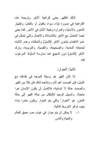 ‫ﻟﺫﻟﻙ ﻓﺎﻟﻘﻬﺭ ﻴﻌﻨﻲ ﻜﺭﺍﻫﻴﺔ ﺍﻵﺨﺭ ﻭﺘﺭﺠﻤﺔ ﻫﺫﻩ‬
‫ﺍﻟﻜﺭﺍﻫﻴﺔ ﻓﻲ ﺼﻭﺭﺓ ﺇﻴﺫﺍﺀ ﺴﻭﺍﺀ ﺒﺎﻟﻘﻭل ﺃﻭ ﺒﺎﻟﻔﻌل، ﻭﺇﻅﻬﺎﺭ‬
‫ﺍﻟﺸﻌﻭﺭ ﺒﺎﻻﺴﺘﻴﺎﺀ ﻭﺍﻟﻤﺭﺍﺭﺓ ﻭﺨﻴﺒﺔ ﺍﻷﻤل ﻓﻲ ﺍﻵﺨﺭ. ﻜﻤﺎ ﻴﻌﻨﻲ‬
‫ﺃﻴﻀﺎ ﺍﻟﺘﻌﺎﻤل ﻤﻊ ﺍﻵﺨﺭ ﺒﺎﻟﻼﻤﺒﺎﻻﺓ ﻭﺍﻹﻫﻤﺎل ﻭﺍﻟﺘﻲ ﺘﺘﻤﺜل ﻓﻲ‬
                                                 ‫ﹰ‬
‫ﻋﺩﻡ ﺍﻻﻫﺘﻤﺎﻡ ﺒﺸﺌﻭﻥ ﺍﻵﺨﺭ )ﺍﻟﺸﺒل( ﻭﺃﻨﺸﻁﺘﻪ، ﻭﻋﺩﻡ ﺍﻹﻨﺘﺒﺎﻩ‬
‫ﻟﺤﺎﺠﺎﺘﻪ ﺍﻟﻤﺎﺩﻴﺔ، ﻭﺍﻟﺼﺤﻴﺤﺔ، ﻭﺍﻟﻨﻔﺴﻴﺔ، ﻭﺍﻟﺘﺭﺒﻭﻴﺔ، ﻭﺘﺭﻙ‬
‫ﺍﻵﺨﺭ )ﺍﻟﺸﺒل( ﺩﻭﻥ ﺘﺸﺠﻴﻊ ﻋﻨﺩ ﻤﻤﺎﺭﺴﺔ ﺍﻟﺴﻠﻭﻙ ﺍﻟﻤﺭﻏﻭﺏ‬
                                                       ‫ﻓﻴﻪ.‬

                                 ‫ﺜﺎﻨﻴﺎ: ﺍﻟﺤﻭﺍﺭ:‬
                                          ‫ﹰ‬
‫ﺇﺫﺍ ﻜﺎﻥ ﺍﻟﻘﻬﺭ ﻫﻭ ﻭﺴﻴﻠﺔ ﺍﻟﻤﻭﺠﻪ ﻓﻲ ﺘﻔﺎﻋﻠﻪ ﻤﻊ‬
‫ﺍﻟﺸﺒل، ﻓﺈﻥ ﺍﻟﺼﻤﺕ ﺃﻫﻡ ﺃﺜﺎﺭﻩ ﻭﻨﺘﺎﺌﺠﻪ ﻟﺫﻟﻙ ﻓﺈﻥ ﻜﻼ ﻤﻥ ﺍﻟﻘﻬﺭ‬
         ‫ﹰ‬
‫ﻭﺍﻟﺼﻤﺕ ﺤﺎﻟﺔ ﻻ ﺇﻨﺴﺎﻨﻴﺔ، ﻓﺎﻷﺼل ﺃﻥ ﻴﻜﻭﻥ ﺍﻹﻨﺴﺎﻥ ﺤﺭﺍ‬
‫ﹰ‬
‫ﻤﺘﺤﺩﺜﺎ. ﻭﺍﻟﺴﺒﻴل ﺍﻟﻭﺤﻴﺩ ﻟﻺﻨﺘﻘﺎل ﻤﻥ ﺤﺎﻟﺔ ﺍﻟﻘﻬﺭ ﺇﻟﻰ ﺤﺎﻟﺔ‬
                                               ‫ﹰ‬
‫ﺍﻟﺘﺤﺭﺭ ﻫﻭ "ﺍﻟﺤﻭﺍﺭ" ﻭﻟﻜﻲ ﻴﺘﻡ ﺍﻟﺤﻭﺍﺭ ﻭﻴﻜﻭﻥ ﻤﺜﻤﺭﺍ ﺒﻨﺎﺀﺍ‬
‫ﹰ‬     ‫ﹰ‬
                              ‫ﻴﺠﺏ ﺘﻭﺍﻓﺭ ﺍﻟﺸﺭﻭﻁ ﺍﻟﺘﺎﻟﻴﺔ:‬
‫ﻻ ﻴﻤﻜﻥ ﺃﻥ ﻴﺘﻡ ﺤﻭﺍﺭ ﻓﻲ ﻏﻴﺎﺏ ﺤﺏ ﻋﻤﻴﻕ ﻟﻠﻌﺎﻟﻡ‬         ‫١-‬
                               ‫ﻭﺍﻟﺤﻴﺎﺓ ﻭﺍﻟﻨﺎﺱ.‬
 