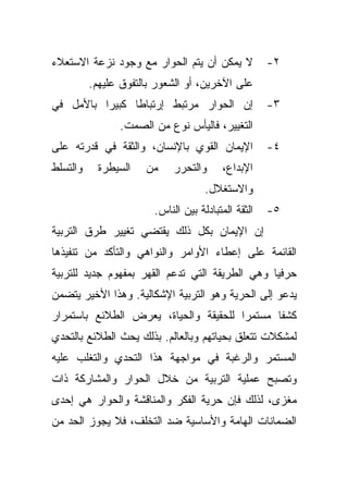 ‫ﻻ ﻴﻤﻜﻥ ﺃﻥ ﻴﺘﻡ ﺍﻟﺤﻭﺍﺭ ﻤﻊ ﻭﺠﻭﺩ ﻨﺯﻋﺔ ﺍﻻﺴﺘﻌﻼﺀ‬            ‫٢-‬
          ‫ﻋﻠﻰ ﺍﻵﺨﺭﻴﻥ، ﺃﻭ ﺍﻟﺸﻌﻭﺭ ﺒﺎﻟﺘﻔﻭﻕ ﻋﻠﻴﻬﻡ.‬
‫ﺇﻥ ﺍﻟﺤﻭﺍﺭ ﻤﺭﺘﺒﻁ ﺇﺭﺘﺒﺎﻁﺎ ﻜﺒﻴﺭﺍ ﺒﺎﻷﻤل ﻓﻲ‬
         ‫ﹰ‬     ‫ﹰ‬                                     ‫٣-‬
                ‫ﺍﻟﺘﻐﻴﻴﺭ، ﻓﺎﻟﻴﺄﺱ ﻨﻭﻉ ﻤﻥ ﺍﻟﺼﻤﺕ.‬
‫ﺍﻹﻴﻤﺎﻥ ﺍﻟﻘﻭﻱ ﺒﺎﻹﻨﺴﺎﻥ، ﻭﺍﻟﺜﻘﺔ ﻓﻲ ﻗﺩﺭﺘﻪ ﻋﻠﻰ‬            ‫٤-‬
‫ﻭﺍﻟﺘﺴﻠﻁ‬     ‫ﺍﻟﺴﻴﻁﺭﺓ‬   ‫ﻤﻥ‬     ‫ﻭﺍﻟﺘﺤﺭﺭ‬     ‫ﺍﻹﺒﺩﺍﻉ،‬
                                     ‫ﻭﺍﻻﺴﺘﻐﻼل.‬
                        ‫ﺍﻟﺜﻘﺔ ﺍﻟﻤﺘﺒﺎﺩﻟﺔ ﺒﻴﻥ ﺍﻟﻨﺎﺱ.‬   ‫٥-‬
‫ﺇﻥ ﺍﻹﻴﻤﺎﻥ ﺒﻜل ﺫﻟﻙ ﻴﻘﺘﻀﻲ ﺘﻐﻴﻴﺭ ﻁﺭﻕ ﺍﻟﺘﺭﺒﻴﺔ‬
‫ﺍﻟﻘﺎﺌﻤﺔ ﻋﻠﻰ ﺇﻋﻁﺎﺀ ﺍﻷﻭﺍﻤﺭ ﻭﺍﻟﻨﻭﺍﻫﻲ ﻭﺍﻟﺘﺄﻜﺩ ﻤﻥ ﺘﻨﻔﻴﺫﻫﺎ‬
‫ﺤﺭﻓﻴﺎ ﻭﻫﻲ ﺍﻟﻁﺭﻴﻘﺔ ﺍﻟﺘﻲ ﺘﺩﻋﻡ ﺍﻟﻘﻬﺭ ﺒﻤﻔﻬﻭﻡ ﺠﺩﻴﺩ ﻟﻠﺘﺭﺒﻴﺔ‬
                                                ‫ﹰ‬
‫ﻴﺩﻋﻭ ﺇﻟﻰ ﺍﻟﺤﺭﻴﺔ ﻭﻫﻭ ﺍﻟﺘﺭﺒﻴﺔ ﺍﻹﺸﻜﺎﻟﻴﺔ. ﻭﻫﺫﺍ ﺍﻷﺨﻴﺭ ﻴﺘﻀﻤﻥ‬
‫ﻜﺸﻔﺎ ﻤﺴﺘﻤﺭﺍ ﻟﻠﺤﻘﻴﻘﺔ ﻭﺍﻟﺤﻴﺎﺓ، ﻴﻌﺭﺽ ﺍﻟﻁﻼﺌﻊ ﺒﺎﺴﺘﻤﺭﺍﺭ‬
                                      ‫ﹰ‬      ‫ﹰ‬
‫ﻟﻤﺸﻜﻼﺕ ﺘﺘﻌﻠﻕ ﺒﺤﻴﺎﺘﻬﻡ ﻭﺒﺎﻟﻌﺎﻟﻡ. ﺒﺫﻟﻙ ﻴﺤﺙ ﺍﻟﻁﻼﺌﻊ ﺒﺎﻟﺘﺤﺩﻱ‬
‫ﺍﻟﻤﺴﺘﻤﺭ ﻭﺍﻟﺭﻏﺒﺔ ﻓﻲ ﻤﻭﺍﺠﻬﺔ ﻫﺫﺍ ﺍﻟﺘﺤﺩﻱ ﻭﺍﻟﺘﻐﻠﺏ ﻋﻠﻴﻪ‬
‫ﻭﺘﺼﺒﺢ ﻋﻤﻠﻴﺔ ﺍﻟﺘﺭﺒﻴﺔ ﻤﻥ ﺨﻼل ﺍﻟﺤﻭﺍﺭ ﻭﺍﻟﻤﺸﺎﺭﻜﺔ ﺫﺍﺕ‬
‫ﻤﻐﺯﻯ، ﻟﺫﻟﻙ ﻓﺈﻥ ﺤﺭﻴﺔ ﺍﻟﻔﻜﺭ ﻭﺍﻟﻤﻨﺎﻗﺸﺔ ﻭﺍﻟﺤﻭﺍﺭ ﻫﻲ ﺇﺤﺩﻯ‬
‫ﺍﻟﻀﻤﺎﻨﺎﺕ ﺍﻟﻬﺎﻤﺔ ﻭﺍﻷﺴﺎﺴﻴﺔ ﻀﺩ ﺍﻟﺘﺨﻠﻑ، ﻓﻼ ﻴﺠﻭﺯ ﺍﻟﺤﺩ ﻤﻥ‬
 