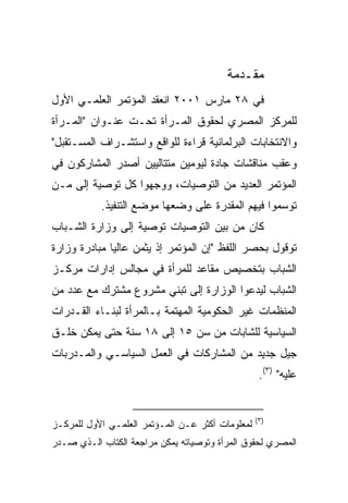 ‫ﻤﻘـﺩﻤﺔ‬
‫ﻓﻲ ٨٢ ﻤﺎﺭﺱ ١٠٠٢ ﺍﻨﻌﻘﺩ ﺍﻟﻤﺅﺘﻤﺭ ﺍﻟﻌﻠﻤـﻲ ﺍﻷﻭل‬
‫ﻟﻠﻤﺭﻜﺯ ﺍﻟﻤﺼﺭﻱ ﻟﺤﻘﻭﻕ ﺍﻟﻤـﺭﺃﺓ ﺘﺤـﺕ ﻋﻨـﻭﺍﻥ "ﺍﻟﻤـﺭﺃﺓ‬
‫ﻭﺍﻻﻨﺘﺨﺎﺒﺎﺕ ﺍﻟﺒﺭﻟﻤﺎﻨﻴﺔ ﻗﺭﺍﺀﺓ ﻟﻠﻭﺍﻗﻊ ﻭﺍﺴﺘﺸـﺭﺍﻑ ﺍﻟﻤﺴـﺘﻘﺒل"‬
‫ﻭﻋﻘﺏ ﻤﻨﺎﻗﺸﺎﺕ ﺠﺎﺩﺓ ﻟﻴﻭﻤﻴﻥ ﻤﺘﺘﺎﻟﻴﻴﻥ ﺃﺼﺩﺭ ﺍﻟﻤﺸﺎﺭﻜﻭﻥ ﻓﻲ‬
‫ﺍﻟﻤﺅﺘﻤﺭ ﺍﻟﻌﺩﻴﺩ ﻤﻥ ﺍﻟﺘﻭﺼﻴﺎﺕ، ﻭﻭﺠﻬﻭﺍ ﻜل ﺘﻭﺼﻴﺔ ﺇﻟﻰ ﻤـﻥ‬
           ‫ﺘﻭﺴﻤﻭﺍ ﻓﻴﻬﻡ ﺍﻟﻤﻘﺩﺭﺓ ﻋﻠﻰ ﻭﻀﻌﻬﺎ ﻤﻭﻀﻊ ﺍﻟﺘﻨﻔﻴﺫ.‬
‫ﻜﺎﻥ ﻤﻥ ﺒﻴﻥ ﺍﻟﺘﻭﺼﻴﺎﺕ ﺘﻭﺼﻴﺔ ﺇﻟﻰ ﻭﺯﺍﺭﺓ ﺍﻟﺸـﺒﺎﺏ‬
‫ﺘﻭﻗﻭل ﺒﺤﺼﺭ ﺍﻟﻠﻔﻅ "ﺇﻥ ﺍﻟﻤﺅﺘﻤﺭ ﺇﺫ ﻴﺜﻤﻥ ﻋﺎﻟﻴﺎ ﻤﺒﺎﺩﺭﺓ ﻭﺯﺍﺭﺓ‬
             ‫ﹰ‬
‫ﺍﻟﺸﺒﺎﺏ ﺒﺘﺨﺼﻴﺹ ﻤﻘﺎﻋﺩ ﻟﻠﻤﺭﺃﺓ ﻓﻲ ﻤﺠﺎﻟﺱ ﺇﺩﺍﺭﺍﺕ ﻤﺭﻜـﺯ‬
‫ﺍﻟﺸﺒﺎﺏ ﻟﻴﺩﻋﻭﺍ ﺍﻟﻭﺯﺍﺭﺓ ﺇﻟﻰ ﺘﺒﻨﻲ ﻤﺸﺭﻭﻉ ﻤﺸﺘﺭﻙ ﻤﻊ ﻋﺩﺩ ﻤﻥ‬
‫ﺍﻟﻤﻨﻅﻤﺎﺕ ﻏﻴﺭ ﺍﻟﺤﻜﻭﻤﻴﺔ ﺍﻟﻤﻬﺘﻤﺔ ﺒـﺎﻟﻤﺭﺃﺓ ﻟﺒﻨـﺎﺀ ﺍﻟﻘـﺩﺭﺍﺕ‬
‫ﺍﻟﺴﻴﺎﺴﻴﺔ ﻟﻠﺸﺎﺒﺎﺕ ﻤﻥ ﺴﻥ ٥١ ﺇﻟﻰ ٨١ ﺴﻨﺔ ﺤﺘﻰ ﻴﻤﻜﻥ ﺨﻠـﻕ‬
‫ﺠﻴل ﺠﺩﻴﺩ ﻤﻥ ﺍﻟﻤﺸﺎﺭﻜﺎﺕ ﻓﻲ ﺍﻟﻌﻤل ﺍﻟﺴﻴﺎﺴـﻲ ﻭﺍﻟﻤـﺩﺭﺒﺎﺕ‬
                                                   ‫ﻋﻠﻴﻪ" )٣(.‬


                                                  ‫)٣(‬
‫ﻟﻤﻌﻠﻭﻤﺎﺕ ﺃﻜﺜﺭ ﻋـﻥ ﺍﻟﻤـﺅﺘﻤﺭ ﺍﻟﻌﻠﻤـﻲ ﺍﻷﻭل ﻟﻠﻤﺭﻜـﺯ‬
‫ﺍﻟﻤﺼﺭﻱ ﻟﺤﻘﻭﻕ ﺍﻟﻤﺭﺃﺓ ﻭﺘﻭﺼﻴﺎﺘﻪ ﻴﻤﻜﻥ ﻤﺭﺍﺠﻌﺔ ﺍﻟﻜﺘﺎﺏ ﺍﻟـﺫﻱ ﺼـﺩﺭ‬
 