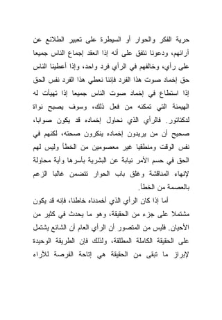 ‫ﺤﺭﻴﺔ ﺍﻟﻔﻜﺭ ﻭﺍﻟﺤﻭﺍﺭ ﺃﻭ ﺍﻟﺴﻴﻁﺭﺓ ﻋﻠﻰ ﺘﻌﺒﻴﺭ ﺍﻟﻁﻼﺌﻊ ﻋﻥ‬
‫ﺁﺭﺍﺌﻬﻡ، ﻭﺩﻋﻭﻨﺎ ﻨﺘﻔﻕ ﻋﻠﻰ ﺃﻨﻪ ﺇﺫﺍ ﺍﻨﻌﻘﺩ ﺇﺠﻤﺎﻉ ﺍﻟﻨﺎﺱ ﺠﻤﻴﻌﺎ‬
‫ﹰ‬
‫ﻋﻠﻰ ﺭﺃﻱ، ﻭﺨﺎﻟﻔﻬﻡ ﻓﻲ ﺍﻟﺭﺃﻱ ﻓﺭﺩ ﻭﺍﺤﺩ، ﻭﺇﺫﺍ ﺃﻋﻁﻴﻨﺎ ﺍﻟﻨﺎﺱ‬
‫ﺤﻕ ﺇﺨﻤﺎﺩ ﺼﻭﺕ ﻫﺫﺍ ﺍﻟﻔﺭﺩ ﻓﺈﻨﻨﺎ ﻨﻌﻁﻲ ﻫﺫﺍ ﺍﻟﻔﺭﺩ ﻨﻔﺱ ﺍﻟﺤﻕ‬
‫ﺇﺫﺍ ﺍﺴﺘﻁﺎﻉ ﻓﻲ ﺇﺨﻤﺎﺩ ﺼﻭﺕ ﺍﻟﻨﺎﺱ ﺠﻤﻴﻌﺎ ﺇﺫﺍ ﺘﻬﻴﺄﺕ ﻟﻪ‬
             ‫ﹰ‬
‫ﺍﻟﻬﻴﻤﻨﺔ ﺍﻟﺘﻲ ﺘﻤﻜﻨﻪ ﻤﻥ ﻓﻌل ﺫﻟﻙ، ﻭﺴﻭﻑ ﻴﺼﺒﺢ ﻨﻭﺍﺓ‬
‫ﻟﺩﻜﺘﺎﺘﻭﺭ. ﻓﺎﻟﺭﺃﻱ ﺍﻟﺫﻱ ﻨﺤﺎﻭل ﺇﺨﻤﺎﺩﻩ ﻗﺩ ﻴﻜﻭﻥ ﺼﻭﺍﺒﹰ،‬
 ‫ﺎ‬
‫ﺼﺤﻴﺢ ﺃﻥ ﻤﻥ ﻴﺭﻴﺩﻭﻥ ﺇﺨﻤﺎﺩﻩ ﻴﻨﻜﺭﻭﻥ ﺼﺤﺘﻪ، ﻟﻜﻨﻬﻡ ﻓﻲ‬
‫ﻨﻔﺱ ﺍﻟﻭﻗﺕ ﻭﻤﻨﻁﻘﻴﺎ ﻏﻴﺭ ﻤﻌﺼﻭﻤﻴﻥ ﻤﻥ ﺍﻟﺨﻁﺄ ﻭﻟﻴﺱ ﻟﻬﻡ‬
                              ‫ﹰ‬
‫ﺍﻟﺤﻕ ﻓﻲ ﺤﺴﻡ ﺍﻷﻤﺭ ﻨﻴﺎﺒﺔ ﻋﻥ ﺍﻟﺒﺸﺭﻴﺔ ﺒﺄﺴﺭﻫﺎ ﻭﺃﻴﺔ ﻤﺤﺎﻭﻟﺔ‬
‫ﻹﻨﻬﺎﺀ ﺍﻟﻤﻨﺎﻗﺸﺔ ﻭﻏﻠﻕ ﺒﺎﺏ ﺍﻟﺤﻭﺍﺭ ﺘﺘﻀﻤﻥ ﻏﺎﻟﺒﺎ ﺍﻟﺯﻋﻡ‬
      ‫ﹰ‬
                                      ‫ﺒﺎﻟﻌﺼﻤﺔ ﻤﻥ ﺍﻟﺨﻁﺄ.‬
‫ﺃﻤﺎ ﺇﺫﺍ ﻜﺎﻥ ﺍﻟﺭﺃﻱ ﺍﻟﺫﻱ ﺃﺨﻤﺩﻨﺎﻩ ﺨﺎﻁﺌﹰ، ﻓﺈﻨﻪ ﻗﺩ ﻴﻜﻭﻥ‬
              ‫ﺎ‬
‫ﻤﺸﺘﻤﻼ ﻋﻠﻰ ﺠﺯﺀ ﻤﻥ ﺍﻟﺤﻘﻴﻘﺔ، ﻭﻫﻭ ﻤﺎ ﻴﺤﺩﺙ ﻓﻲ ﻜﺜﻴﺭ ﻤﻥ‬
                                           ‫ﹰ‬
‫ﺍﻷﺤﻴﺎﻥ. ﻓﻠﻴﺱ ﻤﻥ ﺍﻟﻤﺘﺼﻭﺭ ﺃﻥ ﺍﻟﺭﺃﻱ ﺍﻟﻌﺎﻡ ﺃﻥ ﺍﻟﺸﺎﺌﻊ ﻴﺸﺘﻤل‬
‫ﻋﻠﻰ ﺍﻟﺤﻘﻴﻘﺔ ﺍﻟﻜﺎﻤﻠﺔ ﺍﻟﻤﻁﻠﻘﺔ، ﻭﻟﺫﻟﻙ ﻓﺈﻥ ﺍﻟﻁﺭﻴﻘﺔ ﺍﻟﻭﺤﻴﺩﺓ‬
‫ﻹﺒﺭﺍﺯ ﻤﺎ ﺘﺒﻘﻰ ﻤﻥ ﺍﻟﺤﻘﻴﻘﺔ ﻫﻲ ﺇﺘﺎﺤﺔ ﺍﻟﻔﺭﺼﺔ ﻟﻶﺭﺍﺀ‬
 