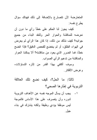 ‫ﺍﻟﻤﺘﻌﺎﺭﻀﺔ ﻷﻥ ﺘﺘﺼﺎﺭﻉ ﺒﺎﻹﻀﺎﻓﺔ ﺇﻟﻰ ﺫﻟﻙ ﻓﻬﻨﺎﻙ ﺴﺅﺍل‬
                                          ‫ﻴﻁﺭﺡ ﻨﻔﺴﻪ:‬
‫ﻜﻴﻑ ﻴﺠﻭﺯ ﻟﻨﺎ ﺍﻟﺤﻜﻡ ﻋﻠﻰ ﺨﻁﺄ ﺭﺃﻱ ﻤﺎ ﺩﻭﻥ ﺃﻥ‬
‫ﻨﻌﺭﻀﻪ ﻟﻠﻤﻨﺎﻗﺸﺔ ﻭﺍﻟﺤﻭﺍﺭ ﺍﻟﺤﺭ ﻭﻟﻠﻨﻘﺩ ﺍﻟﺒﻨﺎﺀ ﻤﻥ ﺠﻤﻴﻊ‬
‫ﺠﻭﺍﻨﺒﻪ؟ ﻜﻴﻑ ﻨﺘﺄﻜﺩ ﻤﻥ ﺫﻟﻙ، ﺇﺫﺍ ﻜﺎﻥ ﻫﺫﺍ ﺍﻟﺭﺃﻱ ﻟﻡ ﻴﻌﺭﺽ‬
‫ﻓﻲ ﺍﻟﻬﻭﺍﺀ ﺍﻟﻁﻠﻕ، ﺃﻭ ﻟﻡ ﻴﺨﻀﻊ ﻟﻠﻔﺤﺹ ﺍﻟﺩﻗﻴﻕ؟ ﻓﺈﺫﺍ ﺍﺘﻀﺢ‬
‫ﺨﻁﺄ، ﻓﻤﺎ ﺍﻟﻀﺭﺭ ﺍﻟﺫﻱ ﻴﻌﻭﺩ ﻤﻥ ﻤﻨﺎﻗﺸﺘﻪ؟ ﺃﻻ ﻴﻤﻜﻨﻨﺎ ﺍﻟﺤﻭﺍﺭ‬
                     ‫ﻭﺍﻟﻤﻨﺎﻗﺸﺔ ﻤﻥ ﺘﺩﻋﻴﻡ ﺍﻟﺭﺃﻱ ﺍﻟﺼﻭﺍﺏ.‬
‫ﻭﺴﻭﻑ ﺃﻜﺘﻔﻲ ﺒﻬﺫﺍ ﺍﻟﻘﺩﺭ ﻤﻥ ﺇﺜﺎﺭﻩ ﺍﻟﺘﺴﺎﺅﻻﺕ،‬
                                      ‫ﻭﻋﺭﺽ ﺍﻷﻓﻜﺎﺭ.‬

‫ﺜﺎﻟﺜﺎ: ﻤﺎ ﺍﻟﺤل؟، ﻜﻴﻑ ﻨﻀﻊ ﺘﻠﻙ ﺍﻟﻌﻼﻗﺔ‬
                              ‫ﹰ‬
                        ‫ﺍﻟﺘﺭﺒﻭﻴﺔ ﻓﻲ ﺇﻁﺎﺭﻫﺎ ﺍﻟﺼﺤﻲ؟‬
‫ﻴﺠﺏ ﺃﻥ ﻴﺴﺄل ﺍﻟﻤﻭﺠﻪ ﻨﻔﺴﻪ ﻋﻥ ﺍﻷﻫﺩﺍﻑ ﺍﻟﺘﺭﺒﻭﻴﺔ‬    ‫١-‬
‫ﻟﺩﻭﺭﻩ ﻭﺃﻥ ﻴﺘﺼﺭﻑ ﻋﻠﻰ ﻫﺫﺍ ﺍﻷﺴﺎﺱ ﻓﺎﻟﻤﻭﺠﺔ‬
‫ﻟﻴﺱ ﻤﻭﻅﻔﺎ ﻴﺅﺩﻱ ﻭﻅﻴﻔﺔ ﻭﻟﻜﻨﻪ ﻴﺸﺎﺭﻙ ﻓﻲ ﺒﻨﺎﺀ‬
                               ‫ﹰ‬
                                       ‫ﺠﻴل.‬
 