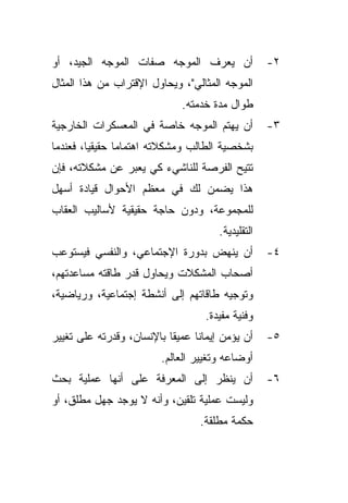 ‫ﺃﻥ ﻴﻌﺭﻑ ﺍﻟﻤﻭﺠﻪ ﺼﻔﺎﺕ ﺍﻟﻤﻭﺠﻪ ﺍﻟﺠﻴﺩ، ﺃﻭ‬               ‫٢-‬
‫ﺍﻟﻤﻭﺠﻪ ﺍﻟﻤﺜﺎﻟﻲ"، ﻭﻴﺤﺎﻭل ﺍﻹﻗﺘﺭﺍﺏ ﻤﻥ ﻫﺫﺍ ﺍﻟﻤﺜﺎل‬
                             ‫ﻁﻭﺍل ﻤﺩﺓ ﺨﺩﻤﺘﻪ.‬
‫ﺃﻥ ﻴﻬﺘﻡ ﺍﻟﻤﻭﺠﻪ ﺨﺎﺼﺔ ﻓﻲ ﺍﻟﻤﻌﺴﻜﺭﺍﺕ ﺍﻟﺨﺎﺭﺠﻴﺔ‬          ‫٣-‬
‫ﺒﺸﺨﺼﻴﺔ ﺍﻟﻁﺎﻟﺏ ﻭﻤﺸﻜﻼﺘﻪ ﺍﻫﺘﻤﺎﻤﺎ ﺤﻘﻴﻘﻴﹰ، ﻓﻌﻨﺩﻤﺎ‬
        ‫ﺎ‬      ‫ﹰ‬
‫ﺘﺘﻴﺢ ﺍﻟﻔﺭﺼﺔ ﻟﻠﻨﺎﺸﻲﺀ ﻜﻲ ﻴﻌﺒﺭ ﻋﻥ ﻤﺸﻜﻼﺘﻪ، ﻓﺈﻥ‬
‫ﻫﺫﺍ ﻴﻀﻤﻥ ﻟﻙ ﻓﻲ ﻤﻌﻅﻡ ﺍﻷﺤﻭﺍل ﻗﻴﺎﺩﺓ ﺃﺴﻬل‬
‫ﻟﻠﻤﺠﻤﻭﻋﺔ، ﻭﺩﻭﻥ ﺤﺎﺠﺔ ﺤﻘﻴﻘﻴﺔ ﻷﺴﺎﻟﻴﺏ ﺍﻟﻌﻘﺎﺏ‬
                                      ‫ﺍﻟﺘﻘﻠﻴﺩﻴﺔ.‬
‫ﺃﻥ ﻴﻨﻬﺽ ﺒﺩﻭﺭﺓ ﺍﻹﺠﺘﻤﺎﻋﻲ، ﻭﺍﻟﻨﻔﺴﻲ ﻓﻴﺴﺘﻭﻋﺏ‬            ‫٤-‬
‫ﺃﺼﺤﺎﺏ ﺍﻟﻤﺸﻜﻼﺕ ﻭﻴﺤﺎﻭل ﻗﺩﺭ ﻁﺎﻗﺘﻪ ﻤﺴﺎﻋﺩﺘﻬﻡ،‬
‫ﻭﺘﻭﺠﻴﻪ ﻁﺎﻗﺎﺘﻬﻡ ﺇﻟﻰ ﺃﻨﺸﻁﺔ ﺇﺠﺘﻤﺎﻋﻴﺔ، ﻭﺭﻴﺎﻀﻴﺔ،‬
                                   ‫ﻭﻓﻨﻴﺔ ﻤﻔﻴﺩﺓ.‬
‫ﺃﻥ ﻴﺅﻤﻥ ﺇﻴﻤﺎﻨﺎ ﻋﻤﻴﻘﺎ ﺒﺎﻹﻨﺴﺎﻥ، ﻭﻗﺩﺭﺘﻪ ﻋﻠﻰ ﺘﻐﻴﻴﺭ‬
                          ‫ﹰ‬     ‫ﹰ‬                  ‫٥-‬
                         ‫ﺃﻭﻀﺎﻋﻪ ﻭﺘﻐﻴﻴﺭ ﺍﻟﻌﺎﻟﻡ.‬
‫ﺃﻥ ﻴﻨﻅﺭ ﺇﻟﻰ ﺍﻟﻤﻌﺭﻓﺔ ﻋﻠﻰ ﺃﻨﻬﺎ ﻋﻤﻠﻴﺔ ﺒﺤﺙ‬             ‫٦-‬
‫ﻭﻟﻴﺴﺕ ﻋﻤﻠﻴﺔ ﺘﻠﻘﻴﻥ، ﻭﺃﻨﻪ ﻻ ﻴﻭﺠﺩ ﺠﻬل ﻤﻁﻠﻕ، ﺃﻭ‬
                                 ‫ﺤﻜﻤﺔ ﻤﻁﻠﻘﺔ.‬
 