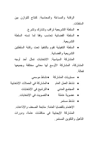 ‫ﺍﻟﺭﻗﺎﺒﺔ ﻭﺍﻟﻤﺴﺎﺀﻟﺔ ﻭﺍﻟﻤﺤﺎﺴﺒﺔ: ﻜﻨﺘﺎﺝ ﻟﻠﺘﻭﺍﺯﻥ ﺒﻴﻥ‬
                                                   ‫ﺍﻟﺴﻠﻁﺎﺕ.‬
            ‫• ﺍﻟﺴﻠﻁﺔ ﺍﻟﺘﺸﺭﻴﻌﻴﺔ ﺘﺭﺍﻗﺏ ﻭﺘﺸﺎﺭﻙ ﻭﺘﺸﺭﻉ.‬
   ‫• ﺍﻟﺴﻠﻁﺔ ﺍﻟﻘﻀﺎﺌﻴﺔ ﺘﺤﺎﺴﺏ ﻭﻓﻘﺎ ﻟﻤﺎ ﺘﺴﻨﻪ ﺍﻟﺴﻠﻁﺔ‬
                   ‫ﹰ‬
                                           ‫ﺍﻟﺘﺸﺭﻴﻌﻴﺔ.‬
   ‫• ﺍﻟﺴﻠﻁﺔ ﺍﻟﺘﻨﻔﻴﺫﻴﺔ ﺘﻘﻭﻡ ﺒﺎﻟﺘﻨﻔﻴﺫ ﺘﺤﺕ ﺭﻗﺎﺒﺔ ﺍﻟﺴﻠﻁﺘﻴﻥ‬
                                 ‫ﺍﻟﺘﺸﺭﻴﻌﻴﺔ ﻭﺍﻟﻘﻀﺎﺌﻴﺔ.‬
   ‫ﺍﻟﻤﺸﺎﺭﻜﺔ ﺍﻟﺴﻴﺎﺴﻴﺔ: ﺍﻻﻨﺘﺨﺎﺒﺎﺕ ﺘﻤﺜل ﺃﺤﺩ ﺃﻭﺠﻪ‬
   ‫ﺍﻟﻤﺸﺎﺭﻜﺔ، ﺍﻟﻤﺸﺎﺭﻜﺔ ﺍﻷﻭﺴﻊ ﻟﻬﺎ ﻤﻌﺎﻨﻲ ﻤﺨﺘﻠﻔﺔ ﻭﺠﻤﻴﻌﻬﺎ‬
                                                        ‫ﻓﻌﺎﻟﺔ.‬
                ‫• ﻨﺸﺎﻁ ﻤﻭﺴﻤﻲ‬       ‫• ﻤﺴﺘﻭﻴﺎﺕ ﺍﻟﻤﺸﺎﺭﻜﺔ‬
‫• ﺍﻟﻤﺸﺎﺭﻜﺔ ﻓﻲ ﺍﻟﺤﻤﻼﺕ ﺍﻹﻨﺘﺨﺎﺒﻴﺔ‬      ‫• ﻨﺸﺎﻁ ﺍﻟﻌﻤل ﺍﻟﻌﺎﻡ‬
        ‫• ﺍﻟﺘﺭﺸﻴﺢ ﻓﻲ ﺍﻹﻨﺘﺨﺎﺒﺎﺕ‬        ‫• ﺍﻟﻤﺠﺘﻤﻊ ﺍﻟﻤﺩﻨﻲ‬
      ‫• ﺍﻟﺘﺼﻭﻴﺕ ﻓﻲ ﺍﻹﻨﺘﺨﺎﺒﺎﺕ.‬          ‫• ﻋﻀﻭﻴﺔ ﻋﺎﻤﻠﺔ‬
                                         ‫• ﻨﺸﺎﻁ ﻤﺴﺘﻤﺭ‬
   ‫ﺍﻹﻫﺘﻤﺎﻡ ﺒﺎﻟﻘﻀﺎﻴﺎ ﺍﻟﻌﺎﻤﺔ: ﻤﺘﺎﺒﻌﺔ ﺍﻟﺼﺤﻑ ﻭﺍﻹﺫﺍﻋﺎﺕ.‬
   ‫ﺍﻟﻤﺸﺎﺭﻜﺔ ﺍﻹﻴﺠﺎﺒﻴﺔ ﻓﻲ ﻤﻨﺎﻗﺸﺎﺕ ﻋﺎﻤﺔ، ﻭﺩﻭﺭﺍﺕ‬
                                    ‫ﺍﻟﺘﺄﻫﻴل ﻭﺍﻟﺘﻜﻭﻴﻥ ﺍﻟﻤﺴﺘﻤﺭ.‬
 