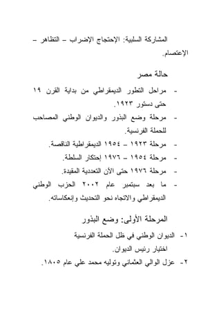 ‫ﺍﻟﻤﺸﺎﺭﻜﺔ ﺍﻟﺴﻠﺒﻴﺔ: ﺍﻹﺤﺘﺠﺎﺝ ﺍﻹﻀﺭﺍﺏ – ﺍﻟﺘﻅﺎﻫﺭ –‬
                                              ‫ﺍﻹﻋﺘﺼﺎﻡ.‬

                                    ‫ﺤﺎﻟﺔ ﻤﺼﺭ‬
‫- ﻤﺭﺍﺤل ﺍﻟﺘﻁﻭﺭ ﺍﻟﺩﻴﻤﻘﺭﺍﻁﻲ ﻤﻥ ﺒﺩﺍﻴﺔ ﺍﻟﻘﺭﻥ ٩١‬
                            ‫ﺤﺘﻰ ﺩﺴﺘﻭﺭ ٣٢٩١.‬
‫- ﻤﺭﺤﻠﺔ ﻭﻀﻊ ﺍﻟﺒﺫﻭﺭ ﻭﺍﻟﺩﻴﻭﺍﻥ ﺍﻟﻭﻁﻨﻲ ﺍﻟﻤﺼﺎﺤﺏ‬
                                ‫ﻟﻠﺤﻤﻠﺔ ﺍﻟﻔﺭﻨﺴﻴﺔ.‬
     ‫- ﻤﺭﺤﻠﺔ ٣٢٩١ – ٤٥٩١ ﺍﻟﺩﻴﻤﻘﺭﺍﻁﻴﺔ ﺍﻟﻨﺎﻗﺼﺔ.‬
          ‫- ﻤﺭﺤﻠﺔ ٤٥٩١ – ٦٧٩١ ﺇﺤﺘﻜﺎﺭ ﺍﻟﺴﻠﻁﺔ.‬
         ‫- ﻤﺭﺤﻠﺔ ٦٧٩١ ﺤﺘﻰ ﺍﻵﻥ ﺍﻟﺘﻌﺩﺩﻴﺔ ﺍﻟﻤﻘﻴﺩﺓ.‬
‫- ﻤﺎ ﺒﻌﺩ ﺴﺒﺘﻤﺒﺭ ﻋﺎﻡ ٢٠٠٢ ﺍﻟﺤﺯﺏ ﺍﻟﻭﻁﻨﻲ‬
     ‫ﺍﻟﺩﻴﻤﻘﺭﺍﻁﻲ ﻭﺍﻻﺘﺠﺎﻩ ﻨﺤﻭ ﺍﻟﺘﺤﺩﻴﺙ ﻭﺇﻨﻌﻜﺎﺴﺎﺘﻪ.‬

                ‫ﺍﻟﻤﺭﺤﻠﺔ ﺍﻷﻭﻟﻰ: ﻭﻀﻊ ﺍﻟﺒﺫﻭﺭ‬
              ‫١- ﺍﻟﺩﻴﻭﺍﻥ ﺍﻟﻭﻁﻨﻲ ﻓﻲ ﻅل ﺍﻟﺤﻤﻠﺔ ﺍﻟﻔﺭﻨﺴﻴﺔ‬
                           ‫ﺍﺨﺘﻴﺎﺭ ﺭﺌﻴﺱ ﺍﻟﺩﻴﻭﺍﻥ.‬
  ‫٢- ﻋﺯل ﺍﻟﻭﺍﻟﻲ ﺍﻟﻌﺜﻤﺎﻨﻲ ﻭﺘﻭﻟﻴﻪ ﻤﺤﻤﺩ ﻋﻠﻲ ﻋﺎﻡ ٥٠٨١.‬
 