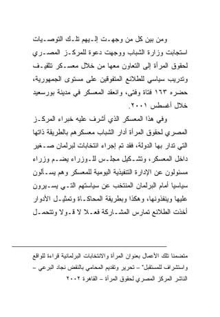 ‫ﻭﻤﻥ ﺒﻴﻥ ﻜل ﻤﻥ ﻭﺠﻬـﺕ ﺇﻟـﻴﻬﻡ ﺘﻠـﻙ ﺍﻟﺘﻭﺼـﻴﺎﺕ‬
‫ﺍﺴﺘﺠﺎﺒﺕ ﻭﺯﺍﺭﺓ ﺍﻟﺸﺒﺎﺏ ﻭﻭﺠﻬﺕ ﺩﻋﻭﺓ ﻟﻠﻤﺭﻜـﺯ ﺍﻟﻤﺼـﺭﻱ‬
‫ﻟﺤﻘﻭﻕ ﺍﻟﻤﺭﺃﺓ ﺇﻟﻰ ﺍﻟﺘﻌﺎﻭﻥ ﻤﻌﻬﺎ ﻤﻥ ﺨﻼل ﻤﻌﺴـﻜﺭ ﺘﺜﻘﻴـﻑ‬
‫ﻭﺘﺩﺭﻴﺏ ﺴﻴﺎﺴﻲ ﻟﻠﻁﻼﺌﻊ ﺍﻟﻤﺘﻔﻭﻗﻴﻥ ﻋﻠﻰ ﻤﺴﺘﻭﻯ ﺍﻟﺠﻤﻬﻭﺭﻴﺔ،‬
‫ﺤﻀﺭﻩ ٣٦١ ﻓﺘﺎﺓ ﻭﻓﺘﻰ، ﻭﺍﻨﻌﻘﺩ ﺍﻟﻤﻌﺴﻜﺭ ﻓﻲ ﻤﺩﻴﻨﺔ ﺒﻭﺭﺴﻌﻴﺩ‬
                                        ‫ﺨﻼل ﺃﻏﺴﻁﺱ ١٠٠٢.‬
‫ﻭﻓﻲ ﻫﺫﺍ ﺍﻟﻤﻌﺴﻜﺭ ﺍﻟﺫﻱ ﺃﺸﺭﻑ ﻋﻠﻴﻪ ﺨﺒﺭﺍﺀ ﺍﻟﻤﺭﻜـﺯ‬
‫ﺍﻟﻤﺼﺭﻱ ﻟﺤﻘﻭﻕ ﺍﻟﻤﺭﺃﺓ ﺃﺩﺍﺭ ﺍﻟﺸﺒﺎﺏ ﻤﻌﺴﻜﺭﻫﻡ ﺒﺎﻟﻁﺭﻴﻘﺔ ﺫﺍﺘﻬﺎ‬
‫ﺍﻟﺘﻲ ﺘﺩﺍﺭ ﺒﻬﺎ ﺍﻟﺩﻭﻟﺔ، ﻓﻘﺩ ﺘﻡ ﺇﺠﺭﺍﺀ ﺍﻨﺘﺨﺎﺒﺎﺕ ﻟﺒﺭﻟﻤﺎﻥ ﺼـﻐﻴﺭ‬
‫ﺩﺍﺨل ﺍﻟﻤﻌﺴﻜﺭ، ﻭﺘﺸـﻜﻴل ﻤﺠﻠـﺱ ﻟﻠـﻭﺯﺭﺍﺀ ﻴﻀـﻡ ﻭﺯﺭﺍﺀ‬
‫ﻤﺴﺌﻭﻟﻭﻥ ﻋﻥ ﺍﻹﺩﺍﺭﺓ ﺍﻟﺘﻨﻔﻴﺫﻴﺔ ﺍﻟﻴﻭﻤﻴﺔ ﻟﻠﻤﻌﺴﻜﺭ ﻭﻫﻡ ‪‬ﺴـﺄﻟﻭﻥ‬
      ‫ﻴ‬
‫ﺴﻴﺎﺴﻴﺎ ﺃﻤﺎﻡ ﺍﻟﺒﺭﻟﻤﺎﻥ ﺍﻟﻤﻨﺘﺨﺏ ﻋﻥ ﺴﻴﺎﺴﺘﻬﻡ ﺍﻟﺘـﻲ ﻴﺴـﻴﺭﻭﻥ‬
                                               ‫ﹰ‬
‫ﻋﻠﻴﻬﺎ ﻭﻴﻨﻔﺫﻭﻨﻬﺎ، ﻭﻫﻜﺫﺍ ﻭﺒﻁﺭﻴﻘﺔ ﺍﻟﻤﺤﺎﻜـﺎﺓ ﻭﺘﻤﺜﻴـل ﺍﻷﺩﻭﺍﺭ‬
‫ﺃﺨﺫﺕ ﺍﻟﻁﻼﺌﻊ ﺘﻤﺎﺭﺱ ﺍﻟﻤﺸـﺎﺭﻜﺔ ﻓﻌـﻼ ﻻ ﻗـﻭﻻ ﻭﺘﺘﺤﻤـل‬
        ‫ﹰ‬      ‫ﹰ‬




‫ﻤﺘﻀﻤﻨﺎ ﺘﻠﻙ ﺍﻷﻋﻤﺎل ﺒﻌﻨﻭﺍﻥ ﺍﻟﻤﺭﺃﺓ ﻭﺍﻻﻨﺘﺨﺎﺒﺎﺕ ﺍﻟﺒﺭﻟﻤﺎﻨﻴﺔ ﻗﺭﺍﺀﺓ ﻟﻠﻭﺍﻗﻊ‬
‫ﻭﺍﺴﺘﺸﺭﺍﻑ ﻟﻠﻤﺴﺘﻘﺒل" – ﺘﺤﺭﻴﺭ ﻭﺘﻘﺩﻴﻡ ﺍﻟﻤﺤﺎﻤﻲ ﺒﺎﻟﻨﻘﺽ ﻨﺠﺎﺩ ﺍﻟﺒﺭﻋﻲ –‬
              ‫ﺍﻟﻨﺎﺸﺭ ﺍﻟﻤﺭﻜﺯ ﺍﻟﻤﺼﺭﻱ ﻟﺤﻘﻭﻕ ﺍﻟﻤﺭﺃﺓ – ﺍﻟﻘﺎﻫﺭﺓ ٢٠٠٢‬
 