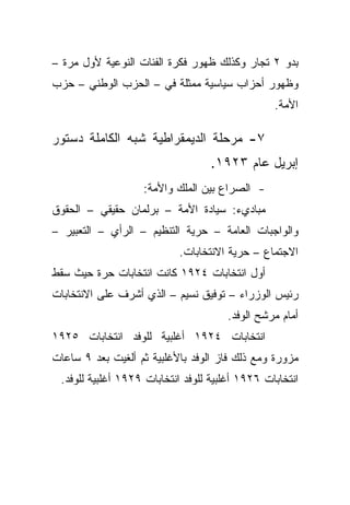 ‫ﺒﺩﻭ ٢ ﺘﺠﺎﺭ ﻭﻜﺫﻟﻙ ﻅﻬﻭﺭ ﻓﻜﺭﺓ ﺍﻟﻔﺌﺎﺕ ﺍﻟﻨﻭﻋﻴﺔ ﻷﻭل ﻤﺭﺓ –‬
‫ﻭﻅﻬﻭﺭ ﺃﺤﺯﺍﺏ ﺴﻴﺎﺴﻴﺔ ﻤﻤﺜﻠﺔ ﻓﻲ – ﺍﻟﺤﺯﺏ ﺍﻟﻭﻁﻨﻲ – ﺤﺯﺏ‬
                                                 ‫ﺍﻷﻤﺔ.‬

‫٧- ﻤﺭﺤﻠﺔ ﺍﻟﺩﻴﻤﻘﺭﺍﻁﻴﺔ ﺸﺒﻪ ﺍﻟﻜﺎﻤﻠﺔ ﺩﺴﺘﻭﺭ‬
                                   ‫ﺇﺒﺭﻴل ﻋﺎﻡ ٣٢٩١.‬
                   ‫- ﺍﻟﺼﺭﺍﻉ ﺒﻴﻥ ﺍﻟﻤﻠﻙ ﻭﺍﻷﻤﺔ:‬
‫ﻤﺒﺎﺩﻱﺀ: ﺴﻴﺎﺩﺓ ﺍﻷﻤﺔ – ﺒﺭﻟﻤﺎﻥ ﺤﻘﻴﻘﻲ – ﺍﻟﺤﻘﻭﻕ‬
‫ﻭﺍﻟﻭﺍﺠﺒﺎﺕ ﺍﻟﻌﺎﻤﺔ – ﺤﺭﻴﺔ ﺍﻟﺘﻨﻅﻴﻡ – ﺍﻟﺭﺃﻱ – ﺍﻟﺘﻌﺒﻴﺭ –‬
                           ‫ﺍﻻﺠﺘﻤﺎﻉ – ﺤﺭﻴﺔ ﺍﻻﻨﺘﺨﺎﺒﺎﺕ.‬
‫ﺃﻭل ﺍﻨﺘﺨﺎﺒﺎﺕ ٤٢٩١ ﻜﺎﻨﺕ ﺍﻨﺘﺨﺎﺒﺎﺕ ﺤﺭﺓ ﺤﻴﺙ ﺴﻘﻁ‬
‫ﺭﺌﻴﺱ ﺍﻟﻭﺯﺭﺍﺀ – ﺘﻭﻓﻴﻕ ﻨﺴﻴﻡ – ﺍﻟﺫﻱ ﺃﺸﺭﻑ ﻋﻠﻰ ﺍﻻﻨﺘﺨﺎﺒﺎﺕ‬
                                      ‫ﺃﻤﺎﻡ ﻤﺭﺸﺢ ﺍﻟﻭﻓﺩ.‬
‫ﺍﻨﺘﺨﺎﺒﺎﺕ ٤٢٩١ ﺃﻏﻠﺒﻴﺔ ﻟﻠﻭﻓﺩ ﺍﻨﺘﺨﺎﺒﺎﺕ ٥٢٩١‬
‫ﻤﺯﻭﺭﺓ ﻭﻤﻊ ﺫﻟﻙ ﻓﺎﺯ ﺍﻟﻭﻓﺩ ﺒﺎﻷﻏﻠﺒﻴﺔ ﺜﻡ ﺃﻟﻐﻴﺕ ﺒﻌﺩ ٩ ﺴﺎﻋﺎﺕ‬
 ‫ﺍﻨﺘﺨﺎﺒﺎﺕ ٦٢٩١ ﺃﻏﻠﺒﻴﺔ ﻟﻠﻭﻓﺩ ﺍﻨﺘﺨﺎﺒﺎﺕ ٩٢٩١ ﺃﻏﻠﺒﻴﺔ ﻟﻠﻭﻓﺩ.‬
 