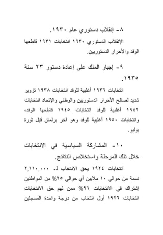 ‫٨- ﺇﻨﻘﻼﺏ ﺩﺴﺘﻭﺭﻱ ﻋﺎﻡ ٠٣٩١.‬
‫ﺍﻹﻨﻘﻼﺏ ﺍﻟﺩﺴﺘﻭﺭﻱ ٠٣٩١ ﺍﻨﺘﺨﺎﺒﺎﺕ ١٣٩١ ﻗﺎﻁﻌﻬﺎ‬
                            ‫ﺍﻟﻭﻓﺩ ﻭﺍﻷﺤﺭﺍﺭ ﺍﻟﺩﺴﺘﻭﺭﻴﻴﻥ.‬

‫٩- ﺇﺠﺒﺎﺭ ﺍﻟﻤﻠﻙ ﻋﻠﻰ ﺇﻋﺎﺩﺓ ﺩﺴﺘﻭﺭ ٣٢ ﺴﻨﺔ‬
                                             ‫٥٣٩١.‬
‫ﺍﻨﺘﺨﺎﺒﺎﺕ ٦٣٩١ ﺃﻏﻠﺒﻴﺔ ﻟﻠﻭﻓﺩ ﺍﻨﺘﺨﺎﺒﺎﺕ ٨٣٩١ ﺘﺯﻭﻴﺭ‬
‫ﺸﺩﻴﺩ ﻟﺼﺎﻟﺢ ﺍﻷﺤﺭﺍﺭ ﺍﻟﺩﺴﺘﻭﺭﻴﻴﻥ ﻭﺍﻟﻭﻁﻨﻲ ﻭﺍﻹﺘﺤﺎﺩ ﺍﻨﺘﺨﺎﺒﺎﺕ‬
‫٢٤٩١ ﺃﻏﻠﺒﻴﺔ ﻟﻠﻭﻓﺩ ﺍﻨﺘﺨﺎﺒﺎﺕ ٥٤٩١ ﻗﺎﻁﻌﻬﺎ ﺍﻟﻭﻓﺩ،‬
‫ﻭﺍﻨﺘﺨﺎﺒﺎﺕ ٠٥٩١ ﺃﻏﻠﺒﻴﺔ ﻟﻠﻭﻓﺩ ﻭﻫﻭ ﺁﺨﺭ ﺒﺭﻟﻤﺎﻥ ﻗﺒل ﺜﻭﺭﺓ‬
                                                 ‫ﻴﻭﻟﻴﻭ.‬

‫٠١- ﺍﻟﻤﺸﺎﺭﻜﺔ ﺍﻟﺴﻴﺎﺴﻴﺔ ﻓﻲ ﺍﻻﻨﺘﺨﺎﺒﺎﺕ‬
              ‫ﺨﻼل ﺘﻠﻙ ﺍﻟﻤﺭﺤﻠﺔ ﻭﺍﺴﺘﺨﻼﺹ ﺍﻟﻨﺘﺎﺌﺞ.‬
‫ﺍﻨﺘﺨﺎﺒﺎﺕ ٤٢٩١ ﻴﺤﻕ ﺍﻻﻨﺘﺨﺎﺏ ﻟـ ٠٠٠,٠١١,٢‬
‫ﻨﺴﻤﺔ ﻤﻥ ﺤﻭﺍﻟﻲ ٠١ ﻤﻼﻴﻴﻥ ﺃﻱ ﺤﻭﺍﻟﻲ ٥٢% ﻤﻥ ﺍﻟﻤﻭﺍﻁﻨﻴﻥ‬
‫ﺇﺸﺘﺭﺍﻙ ﻓﻲ ﺍﻻﻨﺘﺨﺎﺒﺎﺕ ٦٩% ﻤﻤﻥ ﻟﻬﻡ ﺤﻕ ﺍﻻﻨﺘﺨﺎﺒﺎﺕ‬
‫ﺍﻨﺘﺨﺎﺒﺎﺕ ٦٢٩١ ﺃﻭل ﺍﻨﺘﺨﺎﺏ ﻤﻥ ﺩﺭﺠﺔ ﻭﺍﺤﺩﺓ ﺍﻟﻤﺴﺠﻠﻴﻥ‬
 