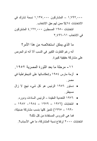 ‫٠٠٠,٢٩٧,١ – ﺍﻟﻤﺸﺎﺭﻜﻭﻥ ٠٠٠,٥٣١,١ ﻨﺴﻤﺔ ﺸﺎﺭﻙ ﻓﻲ‬
                 ‫ﺍﻻﻨﺘﺨﺎﺒﺎﺕ ٤٦% ﻤﻤﻥ ﻟﻬﻡ ﺤﻕ ﺍﻻﻨﺘﺨﺎﺏ.‬
‫ﺍﻨﺘﺨﺎﺒﺎﺕ ٠٥٩١ ﺍﻟﻤﺴﺠﻠﻭﻥ ٠٠٠,٧٢١,٤ ﺍﻟﻤﺸﺘﺭﻜﻭﻥ‬
                               ‫ﻓﻲ ﺍﻻﻨﺘﺨﺎﺏ ١٦٠٦٩٤,٢‬

     ‫ﻤﺎ ﺍﻟﺫﻱ ﻴﻤﻜﻥ ﺍﺴﺘﺨﻼﺼﻪ ﻤﻥ ﻫﺫﺍ ﺍﻷﻤﺭ؟‬
‫ﺃﻨﻪ ﺭﻏﻡ ﺍﻟﺘﻔﺎﻭﺕ ﺍﻟﻜﺒﻴﺭ ﻓﻲ ﺍﻟﻨﺴﺏ ﺃﻻ ﺃﻨﻪ ﺘﻡ ﺍﻟﺤﺭﺹ‬
                              ‫ﻋﻠﻰ ﻤﺸﺎﺭﻜﺔ ﺤﻘﻴﻘﻴﺔ ﻜﺒﻴﺭﺓ.‬

‫١١- ﻤﺭﺤﻠﺔ ﻤﺎ ﺒﻌﺩ ﺍﻟﺜﻭﺭﺓ ﺍﻟﻤﺼﺭﻴﺔ ٢٥٩١.‬
‫• ﺃﺯﻤﺔ ﻤﺎﺭﺱ ٤٥٩١ ﻭﺇﻨﻌﻜﺎﺴﺎﺘﻬﺎ ﻋﻠﻰ ﺍﻟﺩﻴﻤﻘﺭﺍﻁﻴﺔ ﻓﻲ‬
                                         ‫ﻤﺼﺭ.‬
‫• ﺩﺴﺘﻭﺭ ٦٥٩١ ﺍﻟﺭﺌﻴﺱ ﻫﻭ ﻜل ﺸﻲﺀ ﻨﻬﺞ ﻻ ﺯﺍل‬
                                       ‫ﻤﺴﻴﻁﺭ.‬
  ‫• ٦٧٩١ ﺍﻟﺘﻌﺩﺩﻴﺔ ﺍﻟﻤﻘﻴﺩﺓ – ﺍﻟﺭﺌﻴﺱ ﺍﻟﺴﺎﺩﺍﺕ ﻭﺩﻭﺭﻩ.‬
‫• ﺍﻨﺘﺨﺎﺒﺎﺕ )٦٧٩١ – ٩٧٩١ – ٤٨٩١- ٧٨٩١ –‬
‫٠٩٩١ – ٥٩٩١( ﺘﺘﻤﻴﺯ ﻜﻠﻬﺎ ﺒﻨﺴﺏ ﻤﺸﺎﺭﻜﺔ ﻀﺌﻴﻠﺔ،‬
            ‫ﻓﻤﺎ ﻫﻲ ﺍﻟﺩﺭﻭﺱ ﺍﻟﻤﺴﺘﻔﺎﺩﺓ ﻤﻥ ﻜل ﺫﻟﻙ؟‬
  ‫ﺍﻨﺘﺨﺎﺒﺎﺕ ٠٠٠٢ ﺇﺭﺘﻔﺎﻉ ﻨﺴﺒﺔ ﺍﻟﻤﺸﺎﺭﻜﺔ، ﻤﺎ ﻫﻲ ﺍﻷﺴﺒﺎﺏ؟.‬
 