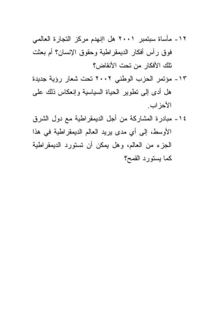 ‫٢١- ﻤﺄﺴﺎﺓ ﺴﺒﺘﻤﺒﺭ ١٠٠٢ ﻫل ﺍﺇﻨﻬﺩﻡ ﻤﺭﻜﺯ ﺍﻟﺘﺠﺎﺭﺓ ﺍﻟﻌﺎﻟﻤﻲ‬
‫ﻓﻭﻕ ﺭﺃﺱ ﺃﻓﻜﺎﺭ ﺍﻟﺩﻴﻤﻘﺭﺍﻁﻴﺔ ﻭﺤﻘﻭﻕ ﺍﻹﻨﺴﺎﻥ؟ ﺃﻡ ﺒﻌﺜﺕ‬
                    ‫ﺘﻠﻙ ﺍﻷﻓﻜﺎﺭ ﻤﻥ ﺘﺤﺕ ﺍﻷﻨﻘﺎﺽ؟‬
‫٣١- ﻤﺅﺘﻤﺭ ﺍﻟﺤﺯﺏ ﺍﻟﻭﻁﻨﻲ ٢٠٠٢ ﺘﺤﺕ ﺸﻌﺎﺭ ﺭﺅﻴﺔ ﺠﺩﻴﺩﺓ‬
‫ﻫل ﺃﺩﻯ ﺇﻟﻰ ﺘﻁﻭﻴﺭ ﺍﻟﺤﻴﺎﺓ ﺍﻟﺴﻴﺎﺴﻴﺔ ﻭﺇﻨﻌﻜﺎﺱ ﺫﻟﻙ ﻋﻠﻰ‬
                                       ‫ﺍﻷﺤﺯﺍﺏ.‬
‫٤١- ﻤﺒﺎﺩﺭﺓ ﺍﻟﻤﺸﺎﺭﻜﺔ ﻤﻥ ﺃﺠل ﺍﻟﺩﻴﻤﻘﺭﺍﻁﻴﺔ ﻤﻊ ﺩﻭل ﺍﻟﺸﺭﻕ‬
‫ﺍﻷﻭﺴﻁ، ﺇﻟﻰ ﺃﻱ ﻤﺩﻯ ﻴﺭﻴﺩ ﺍﻟﻌﺎﻟﻡ ﺍﻟﺩﻴﻤﻘﺭﺍﻁﻴﺔ ﻓﻲ ﻫﺫﺍ‬
‫ﺍﻟﺠﺯﺀ ﻤﻥ ﺍﻟﻌﺎﻟﻡ، ﻭﻫل ﻴﻤﻜﻥ ﺃﻥ ﺘﺴﺘﻭﺭﺩ ﺍﻟﺩﻴﻤﻘﺭﺍﻁﻴﺔ‬
                               ‫ﻜﻤﺎ ﻴﺴﺘﻭﺭﺩ ﺍﻟﻘﻤﺢ؟‬
 