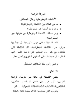 ‫ﺍﻟﻭﺭﻗﺔ ﺍﻟﺭﺍﺒﻌﺔ‬
        ‫ﺍﻷﻨﺸﻁﺔ ﺍﻟﺩﻴﻤﻘﺭﺍﻁﻴﺔ ﺭﻫﺎﻥ ﺍﻟﻤﺴﺘﻘﺒل‬
          ‫• ﻤﺎ ﻫﻲ ﺍﻟﻌﻼﻗﺔ ﺒﻴﻥ ﺍﻷﻨﺸﻁﺔ ﻭﺍﻟﺩﻴﻤﻘﺭﺍﻁﻴﺔ؟‬
                 ‫• ﻭﻫل ﺘﻭﺠﺩ ﺃﻨﺸﻁﺔ ﻏﻴﺭ ﺩﻴﻤﻘﺭﺍﻁﻴﺔ؟‬
‫• ﻭﻫل ﺘﺨﺘﻠﻑ ﺍﻷﻨﺸﻁﺔ ﺍﻟﺩﻴﻤﻘﺭﺍﻁﻴﺔ ﻋﻥ ﻤﺜﻴﻠﺘﻬﺎ ﻏﻴﺭ‬
                                      ‫ﺍﻟﺩﻴﻤﻘﺭﺍﻁﻴﺔ؟‬
‫ﺘﻠﻙ ﺍﻟﺘﺴﺎﺅﻻﺕ ﺍﻟﺘﻲ ﻨﺭﻯ ﻤﺸﺭﻭﻋﻴﺔ ﺃﻥ ﻨﺒﺩﺃ ﺒﻬﺎ‬
‫ﺤﻭﺍﺭﻨﺎ ﺤﻭل ﺍﻷﻨﺸﻁﺔ ﺍﻟﺩﻴﻤﻘﺭﺍﻁﻴﺔ، ﺘﻠﻙ ﺍﻷﻨﺸﻁﺔ ﺍﻟﺘﻲ‬
‫ﺘﺘﻨﺎﻗﺽ ﻤﻊ ﻜﺜﻴﺭ ﻤﻥ ﺍﻟﻤﻔﺎﻫﻴﻡ ﺍﻟﺘﻲ ﺩﺭﺠﻨﺎ ﻋﻠﻴﻬﺎ ﻭﺍﻟﺘﻲ‬
 ‫ﺍﺴﺘﻘﺭﺕ ﻓﻲ ﻤﺠﺘﻤﻌﺎﺘﻨﺎ ﻋﻠﻰ ﺍﻟﻤﺴﺘﻭﻯ ﺍﻟﻨﻅﺭﻱ ﻭﺍﻟﻌﻤﻠﻲ ﻤﻌﺎ.‬
  ‫ﹰ‬

             ‫ﻭﻋﻠﻰ ﺭﺃﺱ ﺘﻠﻙ ﺍﻟﻤﻔﺎﻫﻴﻡ ﺍﻟﺘﺴﻠﻁ.‬

                                        ‫ﺍﻟﺘﺴﻠﻁ:-‬
‫ﻴﻨﺘﻤﻲ "ﺍﻟﺘﺴﻠﻁ" ﺇﻟﻰ ﻋﺎﺌﻠﺔ ﻏﻴﺭ ﻜﺭﻴﻤﺔ، ﺃﻓﺭﺍﺩﻫﺎ‬
‫ﻜﺜﻴﺭﻭﻥ، ﻤﻨﻬﻡ ﻋﻠﻰ ﺴﺒﻴل ﺍﻟﻤﺜﺎل ﻻ ﺍﻟﺤﺼﺭ ﺍﻟﻁﻐﻴﺎﻥ،‬
  ‫ﺍﻟﺩﻜﺘﺎﺘﻭﺭﻴﺔ، ﺍﻻﺴﺘﺒﺩﺍﺩ، ﺍﻟﺴﻠﻁﺔ ﺍﻟﻤﻁﻠﻘﺔ، ﺍﻟﺸﻤﻭﻟﻴﺔ، ... ﺍﻟﺦ.‬
 ‫ﻭﻟﻜﻥ ﻤﺎ ﺍﻟﺫﻱ ﻴﺠﻌل ﻤﻥ ﻫﺅﻻﺀ ﺠﻤﻴﻌﺎ ﻋﺎﺌﻠﺔ ﻭﺍﺤﺩﺓ؟‬
              ‫ﹰ‬
 