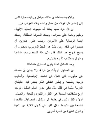 ‫ﻭﺍﻹﺠﺎﺒﺔ ﺒﺒﺴﺎﻁﺔ ﺃﻥ ﻫﻨﺎﻙ ﻋﻭﺍﻤل ﻭﺭﺍﺜﻴﺔ ﻤﺠﺎﺯﺍ ﺘﺸﻴﺭ‬
     ‫ﹰ‬
   ‫ﺇﻟﻰ ﺇﻨﺤﺩﺍﺭ ﻜل ﻫﺅﻻﺀ ﻤﻥ ﺃﺼل ﻭﺍﺤﺩ، ﻭﻫﺫﻩ ﺍﻟﻌﻭﺍﻤل ﻫﻲ:‬
‫ﺃﻥ ﻜل ﻓﺭﺩ ﻤﻨﻬﻡ ﻴﻌﺘﻘﺩ ﺃﻨﻪ ﻤﺒﻌﻭﺙ ﺍﻟﻌﻨﺎﻴﺔ ﺍﻹﻟﻬﻴﺔ،‬
‫ﻭﻤﻠﻬﻡ ﻭﺩﺍﺌﻤﺎ ﻋﻠﻰ ﺼﻭﺍﺏ، ﻭﻴﻤﻠﻙ ﺍﻟﻤﻌﺭﻓﺔ ﺍﻟﻤﻁﻠﻘﺔ، ﻭﻴﻤﻠﻙ‬
                                       ‫ﹰ‬
‫ﺃﻴﻀﺎ ﺍﻟﻭﺼﺎﻴﺔ ﻋﻠﻰ ﺍﻵﺨﺭﻴﻥ، ﻭﻴﺠﺏ ﻋﻠﻰ ﺍﻵﺨﺭﻴﻥ ﺃﻥ‬
                                       ‫ﹰ‬
‫ﻴﺴﺒﺤﻭﺍ ﻓﻲ ﻓﻠﻜﻪ، ﻭﻤﻥ ﻴﺸﺫ ﻋﻥ ﺍﻟﺨﻁ ﺍﻟﻤﺭﺴﻭﻡ، ﻭﻴﺤﺎﻭل ﺃﻥ‬
‫ﻴﺴﺒﺢ ﺨﺎﺭﺝ ﻫﺫﺍ ﺍﻟﻔﻠﻙ ﻓﺈﻥ ﻤﺜل ﻫﺫﺍ ﺍﻟﺸﺨﺹ ﻴﻌﺩ ﻤﺸﺎﻏﺒﺎ‬
‫ﹰ‬
                          ‫ﻭﻤﺎﺭﻕ ﻭﻤﻁﻠﻭﺏ ﺘﺄﺩﻴﺒﻪ ﻭﺘﻬﺫﻴﺒﻪ.‬
          ‫ﻭﻫﻨﺎ ﻨﺘﺴﺎﺀل ﻟﻤﺎﺫﺍ ﻴﻜﻭﻥ ﺍﻟﻤﺴﺌﻭل ﻤﺘﺴﻠﻁﹰ؟‬
           ‫ﺎ‬
‫ﺇﻥ ﺍﻟﻤﺴﺌﻭل ﻟﻡ ﻴﺄﺕ ﻤﻥ ﻓﺭﺍﻍ، ﻭﻻ ﻴﻤﻜﻥ ﺃﻥ ﻨﻔﺼﻠﻪ‬
‫ﻋﻥ ﺠﺫﻭﺭﻩ، ﺍﻟﺘﻲ ﺘﺘﻤﺜل ﻓﻲ ﺘﻨﺸﺌﺘﻪ ﺍﻹﺠﺘﻤﺎﻋﻴﺔ، ﻭﺃﺴﺎﻟﻴﺏ‬
‫ﺘﺭﺒﻴﺘﻪ ﻭﺘﻌﻠﻴﻤﻪ ﻭﺍﻹﻁﺎﺭ ﺍﻟﺜﻘﺎﻓﻲ ﺍﻟﺫﻱ ﻴﻌﻴﺵ ﻓﻴﻪ. ﻓﺎﻟﺒﻠﺩﺍﻥ‬
‫ﺍﻟﻌﺭﺒﻴﺔ ﻤﺜﻠﻤﺎ ﻓﻲ ﺫﻟﻙ ﻤﺜل ﺒﺎﻗﻲ ﺒﻠﺩﺍﻥ ﺍﻟﻌﺎﻟﻡ ﺍﻟﺜﺎﻟﺙ، ﺘﻭﺍﺠﻪ‬
‫ﺃﺭﺒﻊ ﻤﺸﻜﻼﺕ ﺃﺴﺎﺴﻴﺔ ﻫﻲ: ﺍﻟﻔﻘﺭ، ﻭﺍﻟﻘﻬﺭ، ﻭﺍﻟﺘﺒﻌﻴﺔ، ﻭﺍﻟﺠﻬل.‬
‫ﺃﻭﻻ : ﺍﻟﻔﻘﺭ: ﻟﻴﺱ ﻓﻲ ﺤﺎﺠﺔ ﺇﻟﻰ ﻤﺩﻟﻭل ﻭﺇﺤﺼﺎﺀﺍﺕ ﻓﺎﻟﻔﺠﻭﺓ‬
                                                ‫ﹰ‬
‫ﺸﺎﺴﻌﺔ ﺒﻴﻥ ﻤﺘﻭﺴﻁ ﺩﺨل ﺍﻟﻔﺭﺩ ﻓﻲ ﺍﻟﺩﻭل ﺍﻟﻐﻨﻴﺔ ﻤﻥ ﻨﺎﺤﻴﺔ‬
                          ‫ﻭﺍﻟﺩﻭل ﺍﻟﻔﻘﻴﺭﺓ ﻤﻥ ﻨﺎﺤﻴﺔ ﺃﺨﺭﻯ.‬
 