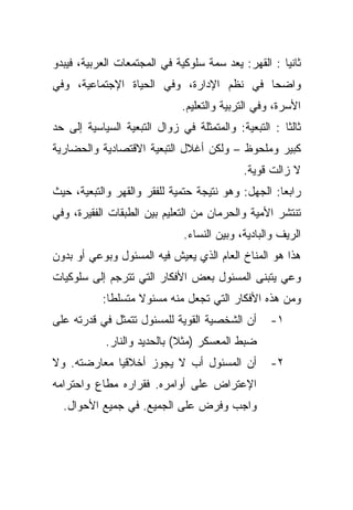 ‫ﺜﺎﻨﻴﺎ : ﺍﻟﻘﻬﺭ: ﻴﻌﺩ ﺴﻤﺔ ﺴﻠﻭﻜﻴﺔ ﻓﻲ ﺍﻟﻤﺠﺘﻤﻌﺎﺕ ﺍﻟﻌﺭﺒﻴﺔ، ﻓﻴﺒﺩﻭ‬
                                                    ‫ﹰ‬
‫ﻭﺍﻀﺤﺎ ﻓﻲ ﻨﻅﻡ ﺍﻹﺩﺍﺭﺓ، ﻭﻓﻲ ﺍﻟﺤﻴﺎﺓ ﺍﻹﺠﺘﻤﺎﻋﻴﺔ، ﻭﻓﻲ‬
                                         ‫ﹰ‬
                              ‫ﺍﻷﺴﺭﺓ، ﻭﻓﻲ ﺍﻟﺘﺭﺒﻴﺔ ﻭﺍﻟﺘﻌﻠﻴﻡ.‬
‫ﺜﺎﻟﺜﺎ : ﺍﻟﺘﺒﻌﻴﺔ: ﻭﺍﻟﻤﺘﻤﺜﻠﺔ ﻓﻲ ﺯﻭﺍل ﺍﻟﺘﺒﻌﻴﺔ ﺍﻟﺴﻴﺎﺴﻴﺔ ﺇﻟﻰ ﺤﺩ‬
                                                     ‫ﹰ‬
‫ﻜﺒﻴﺭ ﻭﻤﻠﺤﻭﻅ – ﻭﻟﻜﻥ ﺃﻏﻼل ﺍﻟﺘﺒﻌﻴﺔ ﺍﻻﻗﺘﺼﺎﺩﻴﺔ ﻭﺍﻟﺤﻀﺎﺭﻴﺔ‬
                                            ‫ﻻ ﺯﺍﻟﺕ ﻗﻭﻴﺔ.‬
‫ﺭﺍﺒﻌﺎ: ﺍﻟﺠﻬل: ﻭﻫﻭ ﻨﺘﻴﺠﺔ ﺤﺘﻤﻴﺔ ﻟﻠﻔﻘﺭ ﻭﺍﻟﻘﻬﺭ ﻭﺍﻟﺘﺒﻌﻴﺔ، ﺤﻴﺙ‬
                                                   ‫ﹰ‬
‫ﺘﻨﺘﺸﺭ ﺍﻷﻤﻴﺔ ﻭﺍﻟﺤﺭﻤﺎﻥ ﻤﻥ ﺍﻟﺘﻌﻠﻴﻡ ﺒﻴﻥ ﺍﻟﻁﺒﻘﺎﺕ ﺍﻟﻔﻘﻴﺭﺓ، ﻭﻓﻲ‬
                              ‫ﺍﻟﺭﻴﻑ ﻭﺍﻟﺒﺎﺩﻴﺔ، ﻭﺒﻴﻥ ﺍﻟﻨﺴﺎﺀ.‬
‫ﻫﺫﺍ ﻫﻭ ﺍﻟﻤﻨﺎﺥ ﺍﻟﻌﺎﻡ ﺍﻟﺫﻱ ﻴﻌﻴﺵ ﻓﻴﻪ ﺍﻟﻤﺴﺌﻭل ﻭﺒﻭﻋﻲ ﺃﻭ ﺒﺩﻭﻥ‬
‫ﻭﻋﻲ ﻴﺘﺒﻨﻰ ﺍﻟﻤﺴﺌﻭل ﺒﻌﺽ ﺍﻷﻓﻜﺎﺭ ﺍﻟﺘﻲ ﺘﺘﺭﺠﻡ ﺇﻟﻰ ﺴﻠﻭﻜﻴﺎﺕ‬
           ‫ﻭﻤﻥ ﻫﺫﻩ ﺍﻷﻓﻜﺎﺭ ﺍﻟﺘﻲ ﺘﺠﻌل ﻤﻨﻪ ﻤﺴﺌﻭﻻ ﻤﺘﺴﻠﻁﺎ:‬
            ‫ﹰ‬      ‫ﹰ‬
‫ﺃﻥ ﺍﻟﺸﺨﺼﻴﺔ ﺍﻟﻘﻭﻴﺔ ﻟﻠﻤﺴﺌﻭل ﺘﺘﻤﺜل ﻓﻲ ﻗﺩﺭﺘﻪ ﻋﻠﻰ‬      ‫١-‬
            ‫ﻀﺒﻁ ﺍﻟﻤﻌﺴﻜﺭ )ﻤﺜﻼ( ﺒﺎﻟﺤﺩﻴﺩ ﻭﺍﻟﻨﺎﺭ.‬
                             ‫ﹰ‬
‫ﺃﻥ ﺍﻟﻤﺴﺌﻭل ﺃﺏ ﻻ ﻴﺠﻭﺯ ﺃﺨﻼﻗﻴﺎ ﻤﻌﺎﺭﻀﺘﻪ. ﻭﻻ‬
            ‫ﹰ‬                                     ‫٢-‬
‫ﺍﻹﻋﺘﺭﺍﺽ ﻋﻠﻰ ﺃﻭﺍﻤﺭﻩ. ﻓﻘﺭﺍﺭﻩ ﻤﻁﺎﻉ ﻭﺍﺤﺘﺭﺍﻤﻪ‬
  ‫ﻭﺍﺠﺏ ﻭﻓﺭﺽ ﻋﻠﻰ ﺍﻟﺠﻤﻴﻊ. ﻓﻲ ﺠﻤﻴﻊ ﺍﻷﺤﻭﺍل.‬
 