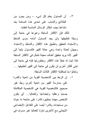 ‫ﺃﻥ ﺍﻟﻤﺴﺌﻭل ﻴﻌﻠﻡ ﻜل ﺸﻲﺀ – ﻭﻤﻥ ﻴﺠﺭﺅ ﻤﻥ‬              ‫٣-‬
‫ﺍﻟﻁﻼﺌﻊ ﻭﺍﻟﺸﺒﺎﺏ ﻋﻠﻰ ﺘﺤﺩﻱ ﻫﺫﻩ ﺍﻟﻤﺴﻠﻤﺔ ﻴﻌﺩ‬
     ‫ﻤﺸﺎﻏﺒﺎ ﻴﺠﺏ ﺍﺒﺘﻜﺎﺭ ﺍﻟﻭﺴﺎﺌل ﺍﻟﻤﻨﺎﺴﺒﺔ ﻟﻌﻘﺎﺒﻪ.‬
                                         ‫ﹰ‬
‫ﻟﺫﻟﻙ ﻓﺈﻥ ﺍﻷﻓﻜﺎﺭ ﺍﻟﺴﺎﺒﻘﺔ ﻭﻏﻴﺭﻫﺎ ﻓﻲ ﺤﺎﺠﺔ ﺇﻟﻰ‬
‫ﻭﺴﻴﻠﺔ ﻟﺘﻁﺒﻴﻘﻬﺎ ﻭﻟﻥ ﻴﺠﺩ ﺍﻟﻤﺴﺌﻭل ﺃﻤﺎﻤﻪ ﺴﻭﻯ ﺍﻟﺘﺴﻠﻁ‬
‫ﻭﺍﻻﺴﺘﺒﺩﺍﺩ ﻟﺘﺤﻘﻴﻕ ﻭﺘﻁﺒﻴﻕ ﻫﺫﻩ ﺍﻷﻓﻜﺎﺭ ﻭﺍﻟﺘﺴﻠﻁ ﻭﺍﻻﺴﺘﺒﺩﺍﺩ‬
‫ﻭﺠﻬﺎﻥ ﻟﻌﻤﻠﺔ ﻭﺍﺤﺩﺓ ﻭﻫﻲ ﻋﻤﻠﺔ ﺍﻟﻘﻬﺭ ﻓﺎﻟﻤﺴﺌﻭل ﻴﻠﺠﺄ ﺇﻟﻰ‬
‫ﺍﻟﻘﻬﺭ ﻷﻨﻪ ﻴﺭﻴﺩ ﺘﺤﻘﻴﻕ ﺃﻫﺩﺍﻑ ﻤﻌﻴﻨﺔ ﺘﺘﻤﺜل ﻓﻲ ﺍﻷﻓﻜﺎﺭ ﺍﻟﺴﺎﺒﻘﺔ‬
‫ﻓﺈﺫﺍ ﺜﺒﺕ ﻟﻪ ﺨﻁﺄ ﻫﺫﻩ ﺍﻷﻓﻜﺎﺭ ﻭﺨﻁﻭﺭﺘﻬﺎ ﻓﺈﻨﻪ ﻓﻲ ﺤﺎﺠﺔ ﺇﻟﻰ‬
‫ﺘﺒﻨﻲ ﺃﻓﻜﺎﺭ ﺃﺨﺭﻯ ﻟﻥ ﻴﻜﻭﻥ ﻓﻲ ﺤﺎﺠﺔ ﺇﻟﻰ ﺍﻟﻘﻬﺭ ﻟﺘﻁﺒﻴﻘﻬﺎ ...‬
                 ‫ﻭﺘﻌﺎﻟﻭﺍ ﺒﻨﺎ ﻟﻤﻨﺎﻗﺸﺔ ﺍﻷﻓﻜﺎﺭ ﺍﻟﺜﻼﺙ ﺍﻟﺴﺎﺒﻘﺔ:‬
‫١- ﺇﻥ ﺍﻟﺭﺒﻁ ﺒﻴﻥ ﺍﻟﺸﺨﺼﻴﺔ ﺍﻟﻘﻭﻴﺔ ﻤﻥ ﻨﺎﺤﻴﺔ ﻭﺍﻟﻘﺩﺭﺓ‬
‫ﻋﻠﻰ ﻤﻤﺎﺭﺴﺔ ﺍﻟﻘﻬﺭ ﻤﻥ ﻨﺎﺤﻴﺔ ﺃﺨﺭﻯ ﺭﺒﻁ ﻏﻴﺭ‬
‫ﺼﺤﻴﺢ. ﻓﺎﻟﺸﺨﺼﻴﺔ ﺍﻟﻘﻭﻴﺔ ﻫﻲ ﺍﻟﺸﺨﺼﻴﺔ ﺍﻟﻤﺘﻜﺎﻤﻠﺔ‬
‫ﺠﺴﻤﻴﺎ ﻭﻋﻘﻠﻴﺎ ﻭﺇﺠﺘﻤﺎﻋﻴﺎ ﻭﺇﻨﻔﻌﺎﻟﻴﺎ... ﺃﻱ ﻴﻜﻭﻥ‬
           ‫ﹰ‬         ‫ﹰ‬         ‫ﹰ‬      ‫ﹰ‬
‫ﺍﻟﺸﺨﺹ ﻤﻬﺘﻤﺎ ﺒﻤﻅﻬﺭﻩ ﻗﺎﺩﺭﺍ ﻋﻠﻰ ﻤﺘﺎﺒﻌﺔ ﻤﺎ ﺤﻭﻟﻪ‬
                   ‫ﹰ‬            ‫ﹰ‬
‫ﻤﻥ ﻤﺴﺘﺠﺩﺍﺕ ﻭﻗﺎﺩﺭﺍ ﺃﻴﻀﺎ ﻋﻠﻰ ﺍﻟﺘﻔﺎﻋل ﺍﻹﺠﺘﻤﺎﻋﻲ‬
                     ‫ﹰ‬    ‫ﹰ‬
‫ﺍﻹﻴﺠﺎﺒﻲ ﻤﻊ ﺍﻵﺨﺭﻴﻥ ﻤﺘﺯﻨﺎ ﺇﻨﻔﻌﺎﻟﻴﺎ ﻏﻴﺭ ﻤﺴﺭﻑ ﻓﻲ‬
            ‫ﹰ‬        ‫ﹰ‬
 