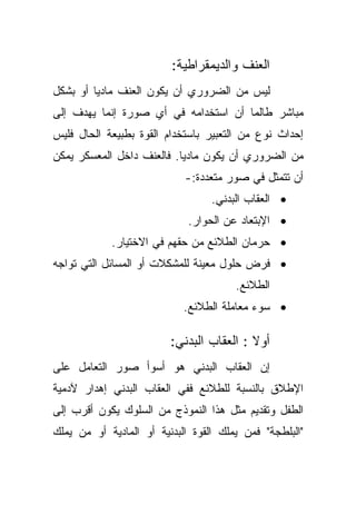 ‫ﺍﻟﻌﻨﻑ ﻭﺍﻟﺩﻴﻤﻘﺭﺍﻁﻴﺔ:‬
‫ﻟﻴﺱ ﻤﻥ ﺍﻟﻀﺭﻭﺭﻱ ﺃﻥ ﻴﻜﻭﻥ ﺍﻟﻌﻨﻑ ﻤﺎﺩﻴﺎ ﺃﻭ ﺒﺸﻜل‬
        ‫ﹰ‬
‫ﻤﺒﺎﺸﺭ ﻁﺎﻟﻤﺎ ﺃﻥ ﺍﺴﺘﺨﺩﺍﻤﻪ ﻓﻲ ﺃﻱ ﺼﻭﺭﺓ ﺇﻨﻤﺎ ﻴﻬﺩﻑ ﺇﻟﻰ‬
‫ﺇﺤﺩﺍﺙ ﻨﻭﻉ ﻤﻥ ﺍﻟﺘﻌﺒﻴﺭ ﺒﺎﺴﺘﺨﺩﺍﻡ ﺍﻟﻘﻭﺓ ﺒﻁﺒﻴﻌﺔ ﺍﻟﺤﺎل ﻓﻠﻴﺱ‬
‫ﻤﻥ ﺍﻟﻀﺭﻭﺭﻱ ﺃﻥ ﻴﻜﻭﻥ ﻤﺎﺩﻴﺎ. ﻓﺎﻟﻌﻨﻑ ﺩﺍﺨل ﺍﻟﻤﻌﺴﻜﺭ ﻴﻤﻜﻥ‬
                          ‫ﹰ‬
                            ‫ﺃﻥ ﺘﺘﻤﺜل ﻓﻲ ﺼﻭﺭ ﻤﺘﻌﺩﺩﺓ:-‬
                                  ‫• ﺍﻟﻌﻘﺎﺏ ﺍﻟﺒﺩﻨﻲ.‬
                             ‫• ﺍﻹﺒﺘﻌﺎﺩ ﻋﻥ ﺍﻟﺤﻭﺍﺭ.‬
            ‫• ﺤﺭﻤﺎﻥ ﺍﻟﻁﻼﺌﻊ ﻤﻥ ﺤﻘﻬﻡ ﻓﻲ ﺍﻻﺨﺘﻴﺎﺭ.‬
‫• ﻓﺭﺽ ﺤﻠﻭل ﻤﻌﻴﻨﺔ ﻟﻠﻤﺸﻜﻼﺕ ﺃﻭ ﺍﻟﻤﺴﺎﺌل ﺍﻟﺘﻲ ﺘﻭﺍﺠﻪ‬
                                       ‫ﺍﻟﻁﻼﺌﻊ.‬
                            ‫• ﺴﻭﺀ ﻤﻌﺎﻤﻠﺔ ﺍﻟﻁﻼﺌﻊ.‬

                         ‫ﺃﻭﻻ : ﺍﻟﻌﻘﺎﺏ ﺍﻟﺒﺩﻨﻲ:‬
                                          ‫ﹰ‬
‫ﺇﻥ ﺍﻟﻌﻘﺎﺏ ﺍﻟﺒﺩﻨﻲ ﻫﻭ ﺃﺴﻭﺃ ﺼﻭﺭ ﺍﻟﺘﻌﺎﻤل ﻋﻠﻰ‬
‫ﺍﻹﻁﻼﻕ ﺒﺎﻟﻨﺴﺒﺔ ﻟﻠﻁﻼﺌﻊ ﻓﻔﻲ ﺍﻟﻌﻘﺎﺏ ﺍﻟﺒﺩﻨﻲ ﺇﻫﺩﺍﺭ ﻵﺩﻤﻴﺔ‬
‫ﺍﻟﻁﻔل ﻭﺘﻘﺩﻴﻡ ﻤﺜل ﻫﺫﺍ ﺍﻟﻨﻤﻭﺫﺝ ﻤﻥ ﺍﻟﺴﻠﻭﻙ ﻴﻜﻭﻥ ﺃﻗﺭﺏ ﺇﻟﻰ‬
‫"ﺍﻟﺒﻠﻁﺠﺔ" ﻓﻤﻥ ﻴﻤﻠﻙ ﺍﻟﻘﻭﺓ ﺍﻟﺒﺩﻨﻴﺔ ﺃﻭ ﺍﻟﻤﺎﺩﻴﺔ ﺃﻭ ﻤﻥ ﻴﻤﻠﻙ‬
 