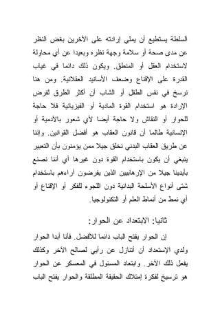 ‫ﺍﻟﺴﻠﻁﺔ ﻴﺴﺘﻁﻴﻊ ﺃﻥ ﻴﻤﻠﻲ ﺇﺭﺍﺩﺘﻪ ﻋﻠﻰ ﺍﻵﺨﺭﻴﻥ ﺒﻐﺽ ﺍﻟﻨﻅﺭ‬
‫ﻋﻥ ﻤﺩﻯ ﺼﺤﺔ ﺃﻭ ﺴﻼﻤﺔ ﻭﺠﻬﺔ ﻨﻅﺭﻩ ﻭﺒﻌﻴﺩﺍ ﻋﻥ ﺃﻱ ﻤﺤﺎﻭﻟﺔ‬
             ‫ﹰ‬
‫ﻻﺴﺘﺨﺩﺍﻡ ﺍﻟﻌﻘل ﺃﻭ ﺍﻟﻤﻨﻁﻕ. ﻭﻴﻜﻭﻥ ﺫﻟﻙ ﺩﺍﺌﻤﺎ ﻓﻲ ﻏﻴﺎﺏ‬
        ‫ﹰ‬
‫ﺍﻟﻘﺩﺭﺓ ﻋﻠﻰ ﺍﻹﻗﻨﺎﻉ ﻭﻀﻌﻑ ﺍﻷﺴﺎﻨﻴﺩ ﺍﻟﻌﻘﻼﻨﻴﺔ. ﻭﻤﻥ ﻫﻨﺎ‬
‫ﻨﺭﺴﺦ ﻓﻲ ﻨﻔﺱ ﺍﻟﻁﻔل ﺃﻭ ﺍﻟﺸﺎﺏ ﺃﻥ ﺃﻜﺜﺭ ﺍﻟﻁﺭﻕ ﻟﻔﺭﺽ‬
‫ﺍﻹﺭﺍﺩﺓ ﻫﻭ ﺍﺴﺘﺨﺩﺍﻡ ﺍﻟﻘﻭﺓ ﺍﻟﻤﺎﺩﻴﺔ ﺃﻭ ﺍﻟﻔﻴﺯﻴﺎﺌﻴﺔ ﻓﻼ ﺤﺎﺠﺔ‬
‫ﻟﻠﺤﻭﺍﺭ ﺃﻭ ﺍﻟﻨﻘﺎﺵ ﻭﻻ ﺤﺎﺠﺔ ﺃﻴﻀﺎ ﻷﻱ ﺸﻌﻭﺭ ﺒﺎﻵﺩﻤﻴﺔ ﺃﻭ‬
                   ‫ﹰ‬
‫ﺍﻹﻨﺴﺎﻨﻴﺔ ﻁﺎﻟﻤﺎ ﺃﻥ ﻗﺎﻨﻭﻥ ﺍﻟﻌﻘﺎﺏ ﻫﻭ ﺃﻓﻀل ﺍﻟﻘﻭﺍﻨﻴﻥ. ﻭﺇﻨﻨﺎ‬
‫ﻋﻥ ﻁﺭﻴﻕ ﺍﻟﻌﻘﺎﺏ ﺍﻟﺒﺩﻨﻲ ﻨﺨﻠﻕ ﺠﻴﻼ ﻤﻤﻥ ﻴﺅﻤﻨﻭﻥ ﺒﺄﻥ ﺍﻟﺘﻌﺒﻴﺭ‬
                       ‫ﹰ‬
‫ﻴﻨﺒﻐﻲ ﺃﻥ ﻴﻜﻭﻥ ﺒﺎﺴﺘﺨﺩﺍﻡ ﺍﻟﻘﻭﺓ ﺩﻭﻥ ﻏﻴﺭﻫﺎ ﺃﻱ ﺃﻨﻨﺎ ﻨﺼﻨﻊ‬
‫ﺒﺄﻴﺩﻴﻨﺎ ﺠﻴﻼ ﻤﻥ ﺍﻹﺭﻫﺎﺒﻴﻴﻥ ﺍﻟﺫﻴﻥ ﻴﻔﺭﻀﻭﻥ ﺁﺭﺍﺀﻫﻡ ﺒﺎﺴﺘﺨﺩﺍﻡ‬
                                          ‫ﹰ‬
‫ﺸﺘﻰ ﺃﻨﻭﺍﻉ ﺍﻷﺴﻠﺤﺔ ﺍﻟﺒﺩﺍﺌﻴﺔ ﺩﻭﻥ ﺍﻟﻠﺠﻭﺀ ﻟﻠﻔﻜﺭ ﺃﻭ ﺍﻹﻗﻨﺎﻉ ﺃﻭ‬
                     ‫ﺃﻱ ﻨﻤﻁ ﻤﻥ ﺃﻨﻤﺎﻁ ﺍﻟﻌﻠﻡ ﺃﻭ ﺍﻟﺘﻜﻨﻭﻟﻭﺠﻴﺎ.‬

                    ‫ﺜﺎﻨﻴﺎ: ﺍﻻﺒﺘﻌﺩﺍﺩ ﻋﻥ ﺍﻟﺤﻭﺍﺭ:‬
                                         ‫ﹰ‬
‫ﺇﻥ ﺍﻟﺤﻭﺍﺭ ﻴﻔﺘﺢ ﺍﻟﺒﺎﺏ ﺩﺍﺌﻤﺎ ﻟﻸﻓﻀل. ﻓﺄﻨﺎ ﺃﺒﺩﺍ ﺍﻟﺤﻭﺍﺭ‬
       ‫ﹰ‬                ‫ﹰ‬
‫ﻭﻟﺩﻱ ﺍﻹﺴﺘﻌﺩﺍﺩ ﺃﻥ ﺃﺘﻨﺎﺯل ﻋﻥ ﺭﺃﻴﻲ ﻟﺼﺎﻟﺢ ﺍﻵﺨﺭ ﻭﻜﺫﻟﻙ‬
‫ﻴﻔﻌل ﺫﻟﻙ ﺍﻵﺨﺭ. ﻭﺍﺒﺘﻌﺎﺩ ﺍﻟﻤﺴﺌﻭل ﻓﻲ ﺍﻟﻤﻌﺴﻜﺭ ﻋﻥ ﺍﻟﺤﻭﺍﺭ‬
‫ﻫﻭ ﺘﺭﺴﻴﺦ ﻟﻔﻜﺭﺓ ﺇﻤﺘﻼﻙ ﺍﻟﺤﻘﻴﻘﺔ ﺍﻟﻤﻁﻠﻘﺔ ﻭﺍﻟﺤﻭﺍﺭ ﻴﻔﺘﺢ ﺍﻟﺒﺎﺏ‬
 