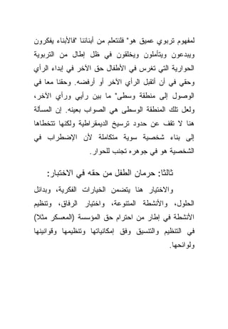 ‫ﻟﻤﻔﻬﻭﻡ ﺘﺭﺒﻭﻱ ﻋﻤﻴﻕ ﻫﻭ" ﻓﻠﻨﺘﻌﻠﻡ ﻤﻥ ﺃﺒﻨﺎﺌﻨﺎ "ﻓﺎﻷﺒﻨﺎﺀ ﻴﻔﻜﺭﻭﻥ‬
‫ﻭﻴﺒﺩﻋﻭﻥ ﻭﻴﺘﺄﻤﻠﻭﻥ ﻭﻴﺨﻠﻘﻭﻥ ﻓﻲ ﻅل ﺇﻁﺎل ﻤﻥ ﺍﻟﺘﺭﺒﻭﻴﺔ‬
‫ﺍﻟﺤﻭﺍﺭﻴﺔ ﺍﻟﺘﻲ ﺘﻐﺭﺱ ﻓﻲ ﺍﻷﻁﻔﺎل ﺤﻕ ﺍﻵﺨﺭ ﻓﻲ ﺇﺒﺩﺍﺀ ﺍﻟﺭﺃﻱ‬
‫ﻭﺤﻘﻲ ﻓﻲ ﺃﻥ ﺃﺘﻘﺒل ﺍﻟﺭﺃﻱ ﺍﻵﺨﺭ ﺃﻭ ﺃﺭﻓﻀﻪ. ﻭﺤﻘﻨﺎ ﻤﻌﺎ ﻓﻲ‬
   ‫ﹰ‬
‫ﺍﻟﻭﺼﻭل ﺇﻟﻰ ﻤﻨﻁﻘﺔ ﻭﺴﻁﻰ" ﻤﺎ ﺒﻴﻥ ﺭﺃﻴﻲ ﻭﺭﺃﻱ ﺍﻵﺨﺭ،‬
‫ﻭﻟﻌل ﺘﻠﻙ ﺍﻟﻤﻨﻁﻘﺔ ﺍﻟﻭﺴﻁﻰ ﻫﻲ ﺍﻟﺼﻭﺍﺏ ﺒﻌﻴﻨﻪ. ﺇﻥ ﺍﻟﻤﺴﺄﻟﺔ‬
‫ﻫﻨﺎ ﻻ ﺘﻘﻑ ﻋﻥ ﺤﺩﻭﺩ ﺘﺭﺴﻴﺦ ﺍﻟﺩﻴﻤﻘﺭﺍﻁﻴﺔ ﻭﻟﻜﻨﻬﺎ ﺘﺘﺨﻁﺎﻫﺎ‬
‫ﺇﻟﻰ ﺒﻨﺎﺀ ﺸﺨﺼﻴﺔ ﺴﻭﻴﺔ ﻤﺘﻜﺎﻤﻠﺔ ﻷﻥ ﺍﻹﻀﻁﺭﺍﺏ ﻓﻲ‬
                   ‫ﺍﻟﺸﺨﺼﻴﺔ ﻫﻭ ﻓﻲ ﺠﻭﻫﺭﻩ ﺘﺠﻨﺏ ﻟﻠﺤﻭﺍﺭ.‬

    ‫ﺜﺎﻟﺜﺎ: ﺤﺭﻤﺎﻥ ﺍﻟﻁﻔل ﻤﻥ ﺤﻘﻪ ﻓﻲ ﺍﻻﺨﺘﺒﺎﺭ:‬
                                    ‫ﹰ‬
‫ﻭﺍﻻﺨﺘﻴﺎﺭ ﻫﻨﺎ ﻴﺘﻀﻤﻥ ﺍﻟﺨﻴﺎﺭﺍﺕ ﺍﻟﻔﻜﺭﻴﺔ، ﻭﺒﺩﺍﺌل‬
‫ﺍﻟﺤﻠﻭل، ﻭﺍﻷﻨﺸﻁﺔ ﺍﻟﻤﺘﻨﻭﻋﺔ، ﻭﺍﺨﺘﻴﺎﺭ ﺍﻟﺭﻓﺎﻕ، ﻭﺘﻨﻅﻴﻡ‬
‫ﺍﻷﻨﺸﻁﺔ ﻓﻲ ﺇﻁﺎﺭ ﻤﻥ ﺍﺤﺘﺭﺍﻡ ﺤﻕ ﺍﻟﻤﺅﺴﺴﺔ )ﺍﻟﻤﻌﺴﻜﺭ ﻤﺜﻼ(‬
 ‫ﹰ‬
‫ﻓﻲ ﺍﻟﺘﻨﻅﻴﻡ ﻭﺍﻟﺘﻨﺴﻴﻕ ﻭﻓﻕ ﺇﻤﻜﺎﻨﻴﺎﺘﻬﺎ ﻭﺘﻨﻅﻴﻤﻬﺎ ﻭﻗﻭﺍﻨﻴﻨﻬﺎ‬
                                               ‫ﻭﻟﻭﺍﺌﺤﻬﺎ.‬
 