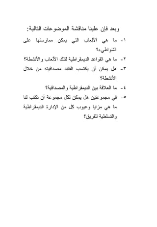 ‫ﻭﺒﻌﺩ ﻓﺈﻥ ﻋﻠﻴﻨﺎ ﻤﻨﺎﻗﺸﺔ ﺍﻟﻤﻭﻀﻭﻋﺎﺕ ﺍﻟﺘﺎﻟﻴﺔ:‬
‫١- ﻤﺎ ﻫﻲ ﺍﻷﻟﻌﺎﺏ ﺍﻟﺘﻲ ﻴﻤﻜﻥ ﻤﻤﺎﺭﺴﺘﻬﺎ ﻋﻠﻰ‬
                                   ‫ﺍﻟﺸﻭﺍﻁﻲﺀ؟‬
‫٢- ﻤﺎ ﻫﻲ ﺍﻟﻘﻭﺍﻋﺩ ﺍﻟﺩﻴﻤﻘﺭﺍﻁﻴﺔ ﻟﺘﻠﻙ ﺍﻷﻟﻌﺎﺏ ﻭﺍﻷﻨﺸﻁﺔ؟‬
‫٣- ﻫل ﻴﻤﻜﻥ ﺃﻥ ﻴﻜﺘﺴﺏ ﺍﻟﻘﺎﺌﺩ ﻤﺼﺩﺍﻗﻴﺘﻪ ﻤﻥ ﺨﻼل‬
                                     ‫ﺍﻷﻨﺸﻁﺔ؟‬
          ‫٤- ﻤﺎ ﺍﻟﻌﻼﻗﺔ ﺒﻴﻥ ﺍﻟﺩﻴﻤﻘﺭﺍﻁﻴﺔ ﻭﺍﻟﻤﺼﺩﺍﻗﻴﺔ؟‬
‫٥- ﻓﻲ ﻤﺠﻤﻭﻋﺘﻴﻥ ﻫل ﻴﻤﻜﻥ ﻟﻜل ﻤﺠﻤﻭﻋﺔ ﺃﻥ ﺘﻜﺘﺏ ﻟﻨﺎ‬
‫ﻤﺎ ﻫﻲ ﻤﺯﺍﻴﺎ ﻭﻋﻴﻭﺏ ﻜل ﻤﻥ ﺍﻹﺩﺍﺭﺓ ﺍﻟﺩﻴﻤﻘﺭﺍﻁﻴﺔ‬
                            ‫ﻭﺍﻟﺘﺴﻠﻁﻴﺔ ﻟﻠﻔﺭﻴﻕ؟‬
 