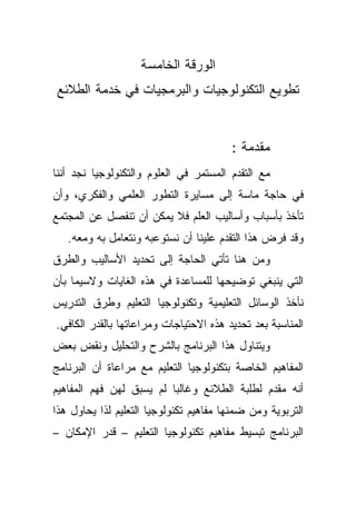 ‫ﺍﻟﻭﺭﻗﺔ ﺍﻟﺨﺎﻤﺴﺔ‬
‫ﺘﻁﻭﻴﻊ ﺍﻟﺘﻜﻨﻭﻟﻭﺠﻴﺎﺕ ﻭﺍﻟﺒﺭﻤﺠﻴﺎﺕ ﻓﻲ ﺨﺩﻤﺔ ﺍﻟﻁﻼﺌﻊ‬


                                        ‫ﻤﻘﺩﻤﺔ :‬
‫ﻤﻊ ﺍﻟﺘﻘﺩﻡ ﺍﻟﻤﺴﺘﻤﺭ ﻓﻲ ﺍﻟﻌﻠﻭﻡ ﻭﺍﻟﺘﻜﻨﻭﻟﻭﺠﻴﺎ ﻨﺠﺩ ﺃﻨﻨﺎ‬
‫ﻓﻲ ﺤﺎﺠﺔ ﻤﺎﺴﺔ ﺇﻟﻰ ﻤﺴﺎﻴﺭﺓ ﺍﻟﺘﻁﻭﺭ ﺍﻟﻌﻠﻤﻲ ﻭﺍﻟﻔﻜﺭﻱ، ﻭﺃﻥ‬
‫ﺘﺄﺨﺫ ﺒﺄﺴﺒﺎﺏ ﻭﺃﺴﺎﻟﻴﺏ ﺍﻟﻌﻠﻡ ﻓﻼ ﻴﻤﻜﻥ ﺃﻥ ﺘﻨﻔﺼل ﻋﻥ ﺍﻟﻤﺠﺘﻤﻊ‬
   ‫ﻭﻗﺩ ﻓﺭﺽ ﻫﺫﺍ ﺍﻟﺘﻘﺩﻡ ﻋﻠﻴﻨﺎ ﺃﻥ ﻨﺴﺘﻭﻋﺒﻪ ﻭﻨﺘﻌﺎﻤل ﺒﻪ ﻭﻤﻌﻪ.‬
‫ﻭﻤﻥ ﻫﻨﺎ ﺘﺄﺘﻲ ﺍﻟﺤﺎﺠﺔ ﺇﻟﻰ ﺘﺤﺩﻴﺩ ﺍﻷﺴﺎﻟﻴﺏ ﻭﺍﻟﻁﺭﻕ‬
‫ﺍﻟﺘﻲ ﻴﻨﺒﻐﻲ ﺘﻭﻀﻴﺤﻬﺎ ﻟﻠﻤﺴﺎﻋﺩﺓ ﻓﻲ ﻫﺫﻩ ﺍﻟﻐﺎﻴﺎﺕ ﻭﻻﺴﻴﻤﺎ ﺒﺄﻥ‬
‫ﻨﺄﺨﺫ ﺍﻟﻭﺴﺎﺌل ﺍﻟﺘﻌﻠﻴﻤﻴﺔ ﻭﺘﻜﻨﻭﻟﻭﺠﻴﺎ ﺍﻟﺘﻌﻠﻴﻡ ﻭﻁﺭﻕ ﺍﻟﺘﺩﺭﻴﺱ‬
‫ﺍﻟﻤﻨﺎﺴﺒﺔ ﺒﻌﺩ ﺘﺤﺩﻴﺩ ﻫﺫﻩ ﺍﻻﺤﺘﻴﺎﺠﺎﺕ ﻭﻤﺭﺍﻋﺎﺘﻬﺎ ﺒﺎﻟﻘﺩﺭ ﺍﻟﻜﺎﻓﻲ.‬
‫ﻭﻴﺘﻨﺎﻭل ﻫﺫﺍ ﺍﻟﺒﺭﻨﺎﻤﺞ ﺒﺎﻟﺸﺭﺡ ﻭﺍﻟﺘﺤﻠﻴل ﻭﻨﻘﺽ ﺒﻌﺽ‬
‫ﺍﻟﻤﻔﺎﻫﻴﻡ ﺍﻟﺨﺎﺼﺔ ﺒﺘﻜﻨﻭﻟﻭﺠﻴﺎ ﺍﻟﺘﻌﻠﻴﻡ ﻤﻊ ﻤﺭﺍﻋﺎﺓ ﺃﻥ ﺍﻟﺒﺭﻨﺎﻤﺞ‬
‫ﺃﻨﻪ ﻤﻘﺩﻡ ﻟﻁﻠﺒﺔ ﺍﻟﻁﻼﺌﻊ ﻭﻏﺎﻟﺒﺎ ﻟﻡ ﻴﺴﺒﻕ ﻟﻬﻥ ﻓﻬﻡ ﺍﻟﻤﻔﺎﻫﻴﻡ‬
                         ‫ﹰ‬
‫ﺍﻟﺘﺭﺒﻭﻴﺔ ﻭﻤﻥ ﻀﻤﻨﻬﺎ ﻤﻔﺎﻫﻴﻡ ﺘﻜﻨﻭﻟﻭﺠﻴﺎ ﺍﻟﺘﻌﻠﻴﻡ ﻟﺫﺍ ﻴﺤﺎﻭل ﻫﺫﺍ‬
‫ﺍﻟﺒﺭﻨﺎﻤﺞ ﺘﺒﺴﻴﻁ ﻤﻔﺎﻫﻴﻡ ﺘﻜﻨﻭﻟﻭﺠﻴﺎ ﺍﻟﺘﻌﻠﻴﻡ – ﻗﺩﺭ ﺍﻹﻤﻜﺎﻥ –‬
 