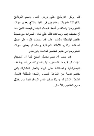 ‫ﻜﻤﺎ ﻴﺭﻜﺯ ﺍﻟﺒﺭﻨﺎﻤﺞ ﻋﻠﻰ ﻭﺭﺵ ﺍﻟﻌﻤل ﻭﻴﻬﺘﻡ ﺍﻟﺒﺭﻨﺎﻤﺞ‬
‫ﺒﺎﺸﺘﺭﺍﻜﻨﺎ ﻤﺘﺩﺭﺒﺎﺕ ﻭﻤﺘﺩﺭﺒﻴﻥ ﻓﻲ ﺘﻨﻔﻴﺫ ﻭﺇﻨﺘﺎﺝ ﺒﻌﺽ ﺃﺩﻭﺍﺕ‬
‫ﺍﻟﺘﻜﻨﻭﻟﻭﺠﻴﺎ ﻭﺍﺴﺘﺨﺩﺍﻡ ﺃﺒﺴﻁ ﺨﺎﻤﺎﺕ ﺍﻟﺒﻴﺌﺔ ﺭﺨﻴﺼﺔ ﺍﻟﺜﻤﻥ ﺒﻌﺩ‬
‫ﺃﻥ ﻨﻀﻴﻑ ﺇﻟﻴﻬﺎ ﻭﻴﺴﺎﻋﺩﻨﺎ ﺫﻟﻙ ﻋﻠﻰ ﺘﺒﺎﺩل ﺍﻟﺨﺒﺭﺍﺕ ﻤﻊ ﺘﺒﺴﻴﻁ‬
‫ﻤﻔﺎﻫﻴﻡ ﺍﻷﻨﺸﻁﺔ ﻭﺍﻟﻤﺸﺭﻭﻋﺎﺕ ﻜﻤﺎ ﺴﻨﻌﺘﻤﺩ ﻜﺜﻴﺭﺍ ﻋﻠﻰ ﺘﺒﺎﺩل‬
          ‫ﹰ‬
‫ﺍﻟﻤﻨﺎﻗﺸﺔ ﻭﺘﻘﺩﻴﻡ ﺍﻷﻤﺜﻠﺔ ﺍﻟﻤﻴﺩﺍﻨﻴﺔ ﻭﺍﺴﺘﺨﺩﺍﻡ ﺒﻌﺽ ﺃﺩﻭﺍﺕ‬
            ‫ﺍﻟﺘﻜﻨﻭﻟﻭﺠﻴﺎ ﻓﻲ ﺘﻘﺩﻴﻡ ﺍﻟﻤﻔﺎﻫﻴﻡ ﺍﻟﺨﺎﻁﺌﺔ ﺒﺎﻟﺒﺭﻨﺎﻤﺞ.‬
‫ﻜﻤﺎ ﻴﺠﺏ ﺃﻥ ﻨﻬﺘﻡ ﺒﺠﻤﺎل ﺍﻟﻤﻨﺘﺞ ﻜﻤﺎ ﺃﻥ ﺍﺴﺘﺨﺩﺍﻡ‬
‫ﻨﻔﺎﻴﺎﺕ ﺍﻟﺒﻴﺌﺔ ﻴﺠﻌﻠﻨﺎ ﻨﺘﺨﻠﺹ ﻤﻨﻬﺎ ﺒﻔﺎﺌﺩﺓ ﻭﺘﻠﻙ ﻫﻲ ﺃﺤﺩ ﻭﻅﺎﺌﻑ‬
‫ﺍﻟﺩﻴﻤﻘﺭﺍﻁﻴﺔ ﻭﺍﻟﻤﺤﺎﻓﻅﺔ ﻋﻠﻰ ﺍﻟﺒﻴﺌﺔ ﻭﺍﻟﻌﻤل ﺍﻟﻤﺸﺘﺭﻙ ﻴﻨﻔﻲ‬
‫ﻤﻔﺎﻫﻴﻡ ﻗﺩﻴﻤﺔ ﻤﻥ ﺍﻟﻁﺎﻋﺔ ﺍﻟﻌﻤﻴﺎﺀ ﻭﺍﻟﻘﻴﺎﺩﺓ ﺍﻟﻤﻁﻠﻘﺔ ﻓﺎﻟﻌﻤل‬
‫ﺍﻟﻨﺸﻁ ﻭﺍﻟﻤﺸﺘﺭﻙ ﻭﺒﻬﺫﺍ ﻴﻤﻜﻥ ﺘﻘﺩﻴﻡ ﺍﻟﺩﻴﻤﻘﺭﺍﻁﻴﺔ ﻤﻥ ﺨﻼل‬
                                   ‫ﺠﻤﻴﻊ ﺍﻟﻤﻔﺎﻫﻴﻡ ﻭﺍﻷﻋﻤﺎﺭ.‬
 