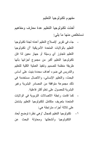 ‫ﻤﻔﻬﻭﻡ ﺘﻜﻨﻭﻟﻭﺠﻴﺎ ﺍﻟﺘﻌﻠﻴﻡ‬

‫ﺃﺨﺫﺕ ﺘﻜﻨﻭﻟﻭﺠﻴﺎ ﺍﻟﺘﻌﻠﻴﻡ ﻋﺩﺓ ﻤﻌﺎﺭﻑ ﻭﻤﻔﺎﻫﻴﻡ‬
                               ‫ﻨﺴﺘﺨﻠﺹ ﻤﻨﻬﺎ ﻤﺎ ﻴﻠﻲ:‬
‫- ﺠﺎﺀ ﻓﻲ ﺘﻘﺭﻴﺭ ﻹﺼﻼﺡ ﺍﻟﺘﻌﻠﻴﻡ ﺃﻋﺩﺘﻪ ﻟﺠﻨﺔ ﺘﻜﻨﻭﻟﻭﺠﻴﺎ‬
‫ﺍﻟﺘﻌﻠﻴﻡ ﺒﺎﻟﻭﻻﻴﺎﺕ ﺍﻟﻤﺘﺤﺩﺓ ﺍﻷﻤﺭﻴﻜﻴﺔ "ﺃﻥ ﺘﻜﻨﻭﻟﻭﺠﻴﺎ‬
‫ﺍﻟﺘﻌﻠﻴﻡ ﺘﺘﺠﺎﻭﺯ ﺃﻱ ﻭﺴﻴﻠﺔ ﺃﻭ ﺠﻬﺎﺯ ﻤﻌﻴﻥ ﻟﺫﺍ ﻓﺈﻥ‬
‫ﺘﻜﻨﻭﻟﻭﺠﻴﺎ ﺍﻟﺘﻌﻠﻴﻡ ﺃﻜﺒﺭ ﻤﻥ ﻤﺠﻤﻭﻉ ﺃﺠﺯﺍﺌﻬﺎ ﺒﺄﻨﻬﺎ‬
‫ﻁﺭﻴﻘﺔ ﻤﻨﻅﻤﺔ ﻟﺘﺼﻤﻴﻡ ﻭﺘﻨﻔﻴﺫ ﺍﻟﻌﻤﻠﻴﺔ ﺍﻟﻜﻠﻴﺔ ﻟﻠﺘﻌﻠﻴﻡ‬
‫ﻭﺍﻟﺘﺩﺭﻴﺱ ﻓﻲ ﻀﻭﺀ ﺃﻫﺩﺍﻑ ﻤﺤﺩﺩﺓ ﺒﻨﻴﺕ ﻋﻠﻰ ﺃﺴﺎﺱ‬
‫ﺍﻟﺒﺤﺙ، ﻭﺍﻟﺘﻌﻠﻴﻡ ﺍﻹﻨﺴﺎﻨﻲ، ﻭﺍﻻﺘﺼﺎل ﻤﺴﺘﺨﺩﻤﺔ ﻓﻲ‬
‫ﺫﻟﻙ ﻤﺠﻤﻭﻋﺔ ﻤﺘﻭﺍﻓﻘﺔ ﻤﻥ ﺍﻟﻤﺼﺎﺩﺭ ﺍﻟﺒﺸﺭﻴﺔ ﻭﻏﻴﺭ‬
           ‫ﺍﻟﺒﺸﺭﻴﺔ ﻟﻠﺤﺼﻭل ﻋﻠﻰ ﺘﻌﻠﻡ ﺃﻜﺜﺭ ﻓﺎﻋﻠﻴﺔ.‬
‫- ﻜﻤﺎ ﻗﺎﻤﺕ ﺭﺍﺒﻁﺔ ﺍﻻﺘﺼﺎﻻﺕ ﺍﻟﺘﺭﺒﻭﻴﺔ ﻓﻲ ﺍﻟﻭﻻﻴﺎﺕ‬
‫ﺍﻟﻤﺘﺤﺩﺓ ﺒﺘﻌﺭﻴﻑ ﻤﺘﻜﺎﻤل ﻟﺘﻜﻨﻭﻟﻭﺠﻴﺎ ﺍﻟﺘﻌﻠﻴﻡ ﻴﺸﺘﻤل‬
                   ‫ﻋﻠﻰ ﺜﻼﺜﺔ ﺃﺠﺯﺍﺀ ﻤﺘﺭﺍﺒﻁﺔ ﻫﻲ:‬
‫ﺘﻜﻨﻭﻟﻭﺠﻴﺎ ﺍﻟﺘﻌﻠﻴﻡ ﻜﻤﺠﺎل "ﻭﻫﻲ ﻨﻅﺭﺓ ﺘﻭﻀﺢ ﺃﺒﻌﺎﺩ‬       ‫١-‬
‫ﺍﻟﺘﻜﻨﻭﻟﻭﺠﻴﺎ ﻭﺃﻨﺸﻁﺘﻬﺎ ﻭﻤﺤﺎﻭﻟﺔ ﺍﻟﺒﺤﺙ ﻋﻥ‬
 