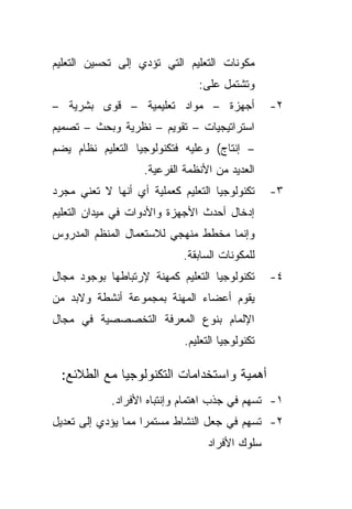 ‫ﻤﻜﻭﻨﺎﺕ ﺍﻟﺘﻌﻠﻴﻡ ﺍﻟﺘﻲ ﺘﺅﺩﻱ ﺇﻟﻰ ﺘﺤﺴﻴﻥ ﺍﻟﺘﻌﻠﻴﻡ‬
                               ‫ﻭﺘﺸﺘﻤل ﻋﻠﻰ:‬
‫ﺃﺠﻬﺯﺓ – ﻤﻭﺍﺩ ﺘﻌﻠﻴﻤﻴﺔ – ﻗﻭﻯ ﺒﺸﺭﻴﺔ –‬               ‫٢-‬
‫ﺍﺴﺘﺭﺍﺘﻴﺠﻴﺎﺕ – ﺘﻘﻭﻴﻡ – ﻨﻅﺭﻴﺔ ﻭﺒﺤﺙ – ﺘﺼﻤﻴﻡ‬
‫– ﺇﻨﺘﺎﺝ( ﻭﻋﻠﻴﻪ ﻓﺘﻜﻨﻭﻟﻭﺠﻴﺎ ﺍﻟﺘﻌﻠﻴﻡ ﻨﻅﺎﻡ ﻴﻀﻡ‬
                   ‫ﺍﻟﻌﺩﻴﺩ ﻤﻥ ﺍﻷﻨﻅﻤﺔ ﺍﻟﻔﺭﻋﻴﺔ.‬
‫ﺘﻜﻨﻭﻟﻭﺠﻴﺎ ﺍﻟﺘﻌﻠﻴﻡ ﻜﻌﻤﻠﻴﺔ ﺃﻱ ﺃﻨﻬﺎ ﻻ ﺘﻌﻨﻲ ﻤﺠﺭﺩ‬     ‫٣-‬
‫ﺇﺩﺨﺎل ﺃﺤﺩﺙ ﺍﻷﺠﻬﺯﺓ ﻭﺍﻷﺩﻭﺍﺕ ﻓﻲ ﻤﻴﺩﺍﻥ ﺍﻟﺘﻌﻠﻴﻡ‬
‫ﻭﺇﻨﻤﺎ ﻤﺨﻁﻁ ﻤﻨﻬﺠﻲ ﻟﻼﺴﺘﻌﻤﺎل ﺍﻟﻤﻨﻅﻡ ﺍﻟﻤﺩﺭﻭﺱ‬
                            ‫ﻟﻠﻤﻜﻭﻨﺎﺕ ﺍﻟﺴﺎﺒﻘﺔ.‬
‫ﺘﻜﻨﻭﻟﻭﺠﻴﺎ ﺍﻟﺘﻌﻠﻴﻡ ﻜﻤﻬﻨﺔ ﻹﺭﺘﺒﺎﻁﻬﺎ ﺒﻭﺠﻭﺩ ﻤﺠﺎل‬      ‫٤-‬
‫ﻴﻘﻭﻡ ﺃﻋﻀﺎﺀ ﺍﻟﻤﻬﻨﺔ ﺒﻤﺠﻤﻭﻋﺔ ﺃﻨﺸﻁﺔ ﻭﻻﺒﺩ ﻤﻥ‬
‫ﺍﻹﻟﻤﺎﻡ ﺒﻨﻭﻉ ﺍﻟﻤﻌﺭﻓﺔ ﺍﻟﺘﺨﺼﺼﺼﻴﺔ ﻓﻲ ﻤﺠﺎل‬
                            ‫ﺘﻜﻨﻭﻟﻭﺠﻴﺎ ﺍﻟﺘﻌﻠﻴﻡ.‬

 ‫ﺃﻫﻤﻴﺔ ﻭﺍﺴﺘﺨﺩﺍﻤﺎﺕ ﺍﻟﺘﻜﻨﻭﻟﻭﺠﻴﺎ ﻤﻊ ﺍﻟﻁﻼﺌﻊ:‬
            ‫١- ﺘﺴﻬﻡ ﻓﻲ ﺠﺫﺏ ﺍﻫﺘﻤﺎﻡ ﻭﺇﻨﺘﺒﺎﻩ ﺍﻷﻓﺭﺍﺩ.‬
‫٢- ﺘﺴﻬﻡ ﻓﻲ ﺠﻌل ﺍﻟﻨﺸﺎﻁ ﻤﺴﺘﻤﺭﺍ ﻤﻤﺎ ﻴﺅﺩﻱ ﺇﻟﻰ ﺘﻌﺩﻴل‬
                   ‫ﹰ‬
                                  ‫ﺴﻠﻭﻙ ﺍﻷﻓﺭﺍﺩ‬
 