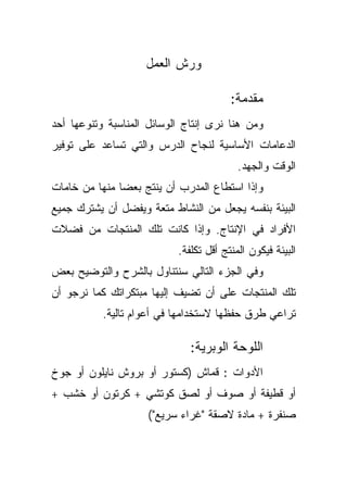 ‫ﻭﺭﺵ ﺍﻟﻌﻤل‬

                                        ‫ﻤﻘﺩﻤﺔ:‬
‫ﻭﻤﻥ ﻫﻨﺎ ﻨﺭﻯ ﺇﻨﺘﺎﺝ ﺍﻟﻭﺴﺎﺌل ﺍﻟﻤﻨﺎﺴﺒﺔ ﻭﺘﻨﻭﻋﻬﺎ ﺃﺤﺩ‬
‫ﺍﻟﺩﻋﺎﻤﺎﺕ ﺍﻷﺴﺎﺴﻴﺔ ﻟﻨﺠﺎﺡ ﺍﻟﺩﺭﺱ ﻭﺍﻟﺘﻲ ﺘﺴﺎﻋﺩ ﻋﻠﻰ ﺘﻭﻓﻴﺭ‬
                                          ‫ﺍﻟﻭﻗﺕ ﻭﺍﻟﺠﻬﺩ.‬
‫ﻭﺇﺫﺍ ﺍﺴﺘﻁﺎﻉ ﺍﻟﻤﺩﺭﺏ ﺃﻥ ﻴﻨﺘﺞ ﺒﻌﻀﺎ ﻤﻨﻬﺎ ﻤﻥ ﺨﺎﻤﺎﺕ‬
              ‫ﹰ‬
‫ﺍﻟﺒﻴﺌﺔ ﺒﻨﻔﺴﻪ ﻴﺠﻌل ﻤﻥ ﺍﻟﻨﺸﺎﻁ ﻤﺘﻌﺔ ﻭﻴﻔﻀل ﺃﻥ ﻴﺸﺘﺭﻙ ﺠﻤﻴﻊ‬
‫ﺍﻷﻓﺭﺍﺩ ﻓﻲ ﺍﻹﻨﺘﺎﺝ. ﻭﺇﺫﺍ ﻜﺎﻨﺕ ﺘﻠﻙ ﺍﻟﻤﻨﺘﺠﺎﺕ ﻤﻥ ﻓﻀﻼﺕ‬
                           ‫ﺍﻟﺒﻴﺌﺔ ﻓﻴﻜﻭﻥ ﺍﻟﻤﻨﺘﺞ ﺃﻗل ﺘﻜﻠﻔﺔ.‬
‫ﻭﻓﻲ ﺍﻟﺠﺯﺀ ﺍﻟﺘﺎﻟﻲ ﺴﻨﺘﻨﺎﻭل ﺒﺎﻟﺸﺭﺡ ﻭﺍﻟﺘﻭﻀﻴﺢ ﺒﻌﺽ‬
‫ﺘﻠﻙ ﺍﻟﻤﻨﺘﺠﺎﺕ ﻋﻠﻰ ﺃﻥ ﺘﻀﻴﻑ ﺇﻟﻴﻬﺎ ﻤﺒﺘﻜﺭﺍﺘﻙ ﻜﻤﺎ ﻨﺭﺠﻭ ﺃﻥ‬
           ‫ﺘﺭﺍﻋﻲ ﻁﺭﻕ ﺤﻔﻅﻬﺎ ﻻﺴﺘﺨﺩﺍﻤﻬﺎ ﻓﻲ ﺃﻋﻭﺍﻡ ﺘﺎﻟﻴﺔ.‬

                              ‫ﺍﻟﻠﻭﺤﺔ ﺍﻟﻭﺒﺭﻴﺔ:‬
‫ﺍﻷﺩﻭﺍﺕ : ﻗﻤﺎﺵ )ﻜﺴﺘﻭﺭ ﺃﻭ ﺒﺭﻭﺵ ﻨﺎﻴﻠﻭﻥ ﺃﻭ ﺠﻭﺥ‬
‫ﺃﻭ ﻗﻁﻴﻔﺔ ﺃﻭ ﺼﻭﻑ ﺃﻭ ﻟﺼﻕ ﻜﻭﺘﺸﻲ + ﻜﺭﺘﻭﻥ ﺃﻭ ﺨﺸﺏ +‬
                     ‫ﺼﻨﻔﺭﺓ + ﻤﺎﺩﺓ ﻻﺼﻘﺔ "ﻏﺭﺍﺀ ﺴﺭﻴﻊ"(‬
 