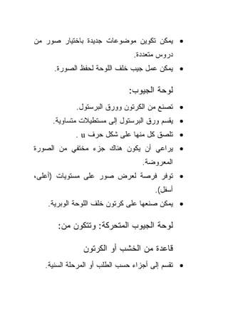 ‫• ﻴﻤﻜﻥ ﺘﻜﻭﻴﻥ ﻤﻭﻀﻭﻋﺎﺕ ﺠﺩﻴﺩﺓ ﺒﺎﺨﺘﻴﺎﺭ ﺼﻭﺭ ﻤﻥ‬
                               ‫ﺩﺭﻭﺱ ﻤﺘﻌﺩﺩﺓ.‬
     ‫• ﻴﻤﻜﻥ ﻋﻤل ﺠﻴﺏ ﺨﻠﻑ ﺍﻟﻠﻭﺤﺔ ﻟﺤﻔﻅ ﺍﻟﺼﻭﺭﺓ.‬

                              ‫ﻟﻭﺤﺔ ﺍﻟﺠﻴﻭﺏ:‬
             ‫• ﺘﺼﻨﻊ ﻤﻥ ﺍﻟﻜﺭﺘﻭﻥ ﻭﻭﺭﻕ ﺍﻟﺒﺭﺴﺘﻭل.‬
     ‫• ﻴﻘﺴﻡ ﻭﺭﻕ ﺍﻟﺒﺭﺴﺘﻭل ﺇﻟﻰ ﻤﺴﺘﻁﻴﻼﺕ ﻤﺘﺴﺎﻭﻴﺔ.‬
            ‫• ﺘﻠﺼﻕ ﻜل ﻤﻨﻬﺎ ﻋﻠﻰ ﺸﻜل ﺤﺭﻑ ‪. u‬‬
‫• ﻴﺭﺍﻋﻲ ﺃﻥ ﻴﻜﻭﻥ ﻫﻨﺎﻙ ﺠﺯﺀ ﻤﺨﺘﻔﻲ ﻤﻥ ﺍﻟﺼﻭﺭﺓ‬
                                  ‫ﺍﻟﻤﻌﺭﻭﻀﺔ.‬
‫• ﺘﻭﻓﺭ ﻓﺭﺼﺔ ﻟﻌﺭﺽ ﺼﻭﺭ ﻋﻠﻰ ﻤﺴﺘﻭﻴﺎﺕ )ﺃﻋﻠﻰ،‬
                                      ‫ﺃﺴﻔل(.‬
   ‫• ﻴﻤﻜﻥ ﺼﻨﻌﻬﺎ ﻋﻠﻰ ﻜﺭﺘﻭﻥ ﺨﻠﻑ ﺍﻟﻠﻭﺤﺔ ﺍﻟﻭﺒﺭﻴﺔ.‬

       ‫ﻟﻭﺤﺔ ﺍﻟﺠﻴﻭﺏ ﺍﻟﻤﺘﺤﺭﻜﺔ: ﻭﺘﺘﻜﻭﻥ ﻤﻥ:‬

               ‫ﻗﺎﻋﺩﺓ ﻤﻥ ﺍﻟﺨﺸﺏ ﺃﻭ ﺍﻟﻜﺭﺘﻭﻥ‬
   ‫• ﺘﻘﺴﻡ ﺇﻟﻰ ﺃﺠﺯﺍﺀ ﺤﺴﺏ ﺍﻟﻁﻠﺏ ﺃﻭ ﺍﻟﻤﺭﺤﻠﺔ ﺍﻟﺴﻨﻴﺔ.‬
 