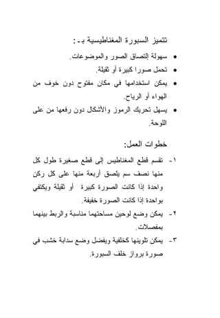 ‫ﺘﺘﻤﻴﺯ ﺍﻟﺴﺒﻭﺭﺓ ﺍﻟﻤﻐﻨﺎﻁﻴﺴﻴﺔ ﺒـ:‬
            ‫• ﺴﻬﻭﻟﺔ ﺇﻟﺘﺼﺎﻕ ﺍﻟﺼﻭﺭ ﻭﺍﻟﻤﻭﻀﻭﻋﺎﺕ.‬
                     ‫• ﺘﺤﻤل ﺼﻭﺭﺍ ﻜﺒﻴﺭﺓ ﺃﻭ ﺜﻘﻴﻠﺔ.‬
                                     ‫ﹰ‬
‫• ﻴﻤﻜﻥ ﺍﺴﺘﺨﺩﺍﻤﻬﺎ ﻓﻲ ﻤﻜﺎﻥ ﻤﻔﺘﻭﺡ ﺩﻭﻥ ﺨﻭﻑ ﻤﻥ‬
                               ‫ﺍﻟﻬﻭﺍﺀ ﺃﻭ ﺍﻟﺭﻴﺎﺡ.‬
‫• ﻴﺴﻬل ﺘﺤﺭﻴﻙ ﺍﻟﺭﻤﻭﺯ ﻭﺍﻷﺸﻜﺎل ﺩﻭﻥ ﺭﻓﻌﻬﺎ ﻤﻥ ﻋﻠﻰ‬
                                        ‫ﺍﻟﻠﻭﺤﺔ.‬

                               ‫ﺨﻁﻭﺍﺕ ﺍﻟﻌﻤل:‬
‫١- ﺘﻘﺴﻡ ﻗﻁﻊ ﺍﻟﻤﻐﻨﺎﻁﻴﺱ ﺇﻟﻰ ﻗﻁﻊ ﺼﻐﻴﺭﺓ ﻁﻭل ﻜل‬
‫ﻤﻨﻬﺎ ﻨﺼﻑ ﺴﻡ ﻴﻠﺼﻕ ﺃﺭﺒﻌﺔ ﻤﻨﻬﺎ ﻋﻠﻰ ﻜل ﺭﻜﻥ‬
‫ﻭﺍﺤﺩﺓ ﺇﺫﺍ ﻜﺎﻨﺕ ﺍﻟﺼﻭﺭﺓ ﻜﺒﻴﺭﺓ ﺃﻭ ﺜﻘﻴﻠﺔ ﻭﻴﻜﺘﻔﻲ‬
                ‫ﺒﻭﺍﺤﺩﺓ ﺇﺫﺍ ﻜﺎﻨﺕ ﺍﻟﺼﻭﺭﺓ ﺨﻔﻴﻔﺔ.‬
‫٢- ﻴﻤﻜﻥ ﻭﻀﻊ ﻟﻭﺤﻴﻥ ﻤﺴﺎﺤﺘﻬﻤﺎ ﻤﻨﺎﺴﺒﺔ ﻭﺍﻟﺭﺒﻁ ﺒﻴﻨﻬﻤﺎ‬
                                   ‫ﺒﻤﻔﺼﻼﺕ.‬
‫٣- ﻴﻤﻜﻥ ﺘﻠﻭﻴﻨﻬﺎ ﻜﺨﻠﻔﻴﺔ ﻭﻴﻔﻀل ﻭﻀﻊ ﺴﺩﺍﺒﺔ ﺨﺸﺏ ﻓﻲ‬
                  ‫ﺼﻭﺭﺓ ﺒﺭﻭﺍﺯ ﺨﻠﻑ ﺍﻟﺴﺒﻭﺭﺓ.‬
 