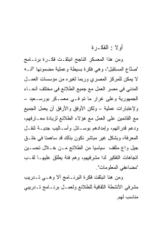 ‫ﺃﻭﻻ : ﺍﻟﻔﻜـﺭﺓ‬
                                         ‫ﹰ‬
‫ﻭﻤﻥ ﻫﺫﺍ ﺍﻟﻤﻌﺴﻜﺭ ﺍﻟﻨﺎﺠﺢ ﺍﻨﺒﺜﻘـﺕ ﻓﻜـﺭﺓ ﺒﺭﻨـﺎﻤﺞ‬
‫"ﺼ ﱠﺎﻉ ﺍﻟﻤﺴﺘﻘﺒل"، ﻭﻫﻲ ﻓﻜﺭﺓ ﺒﺴﻴﻁﺔ ﻭﻋﻤﻠﻴﺔ ﻤﻀﻤﻭﻨﻬﺎ "ﺃﻨـﻪ‬
                                                 ‫ﻨ‬
‫ﻻ ﻴﻤﻜﻥ ﻟﻠﻤﺭﻜﺯ ﺍﻟﻤﺼﺭﻱ ﻭﺭﺒﻤﺎ ﻟﻐﻴﺭﻩ ﻤﻥ ﻤﺅﺴﺴﺎﺕ ﺍﻟﻌﻤـل‬
‫ﺍﻟﻤﺩﻨﻲ ﻓﻲ ﻤﺼﺭ ﺍﻟﻌﻤل ﻤﻊ ﺠﻤﻴﻊ ﺍﻟﻁﻼﺌﻊ ﻓﻲ ﻤﺨﺘﻠﻑ ﺃﻨﺤـﺎﺀ‬
‫ﺍﻟﺠﻤﻬﻭﺭﻴﺔ ﻭﻋﻠﻰ ﻏﺭﺍﺭ ﻤﺎ ﺘﻡ ﻓـﻲ ﻤﻌﺴـﻜﺭ ﺒﻭﺭﺴـﻌﻴﺩ –‬
‫ﻭﻹﻋﺘﺒﺎﺭﺍﺕ ﻋﻤﻠﻴﺔ – ﻭﻟﻜﻥ ﺍﻷﻭﻓﻕ ﻭﺍﻷﺭﻓﻕ ﺃﻥ ﻴﻌﻤل ﺍﻟﺠﻤﻴﻊ‬
‫ﻤﻊ ﺍﻟﻘﺎﺌﻤﻴﻥ ﻋﻠﻰ ﺍﻟﻌﻤل ﻤﻊ ﻫﺅﻻﺀ ﺍﻟﻁﻼﺌﻊ ﻟﺯﻴﺎﺩﺓ ﻤﻌـﺎﺭﻓﻬﻡ،‬
‫ﻭﺩﻋﻡ ﻗﺩﺭﺍﺘﻬﻡ، ﻭﺇﻤﺩﺍﺩﻫﻡ ﺒﻭﺴـﺎﺌل ﻭﺃﺴـﺎﻟﻴﺏ ﺠﺩﻴـﺔ ﻟﻨﻘـل‬
‫ﺍﻟﻤﻌﺭﻓﺔ، ﻭﺒﺸﻜل ﻏﻴﺭ ﻤﺒﺎﺸﺭ ﻨﻜﻭﻥ ﺒﺫﻟﻙ ﻗﺩ ﺴﺎﻫﻤﻨﺎ ﻓﻲ ﺨﻠـﻕ‬
‫ﺠﻴل ﻭﺍﻉ ﻤﺜﻘﻑ ﺴﻴﺎﺴﻴﺎ ﻤﻥ ﺍﻟﻁﻼﺌﻊ ﻤـﻥ ﺨـﻼل ﺘﺤﺴـﻴﻥ‬
                          ‫ﹰ‬
‫ﺍﺘﺠﺎﻫﺎﺕ ﺍﻟﺘﻔﻜﻴﺭ ﻟﺩﺍ ﻤﺸﺭﻓﻴﻬﻡ، ﻭﻫﻡ ﻓﺌﺔ ﻴﻁﻠﻕ ﻋﻠﻴﻬـﺎ ﻟﻘـﺏ‬
                                 ‫"ﻤﻀﺎﻋﻔﻲ ﺍﻟﻤﻌﻠﻭﻤﺎﺕ".‬
‫ﻭﻤﻥ ﻫﻨﺎ ﺍﻨﺒﺜﻘﺕ ﻓﻜﺭﺓ ﺍﻟﺒﺭﻨـﺎﻤﺞ ﺃﻻ ﻭﻫـﻲ ﺘـﺩﺭﻴﺏ‬
‫ﻤﺸﺭﻓﻲ ﺍﻷﻨﺸﻁﺔ ﺍﻟﺜﻘﺎﻓﻴﺔ ﻟﻠﻁﻼﺌﻊ ﻭﻟﻌﻤـل ﺒﺭﻨـﺎﻤﺞ ﺘـﺩﺭﻴﺒﻲ‬
                                          ‫ﻤﻨﺎﺴﺏ ﻟﻬﻡ.‬
 