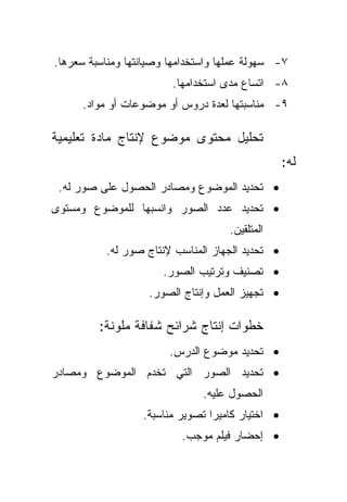 ‫٧- ﺴﻬﻭﻟﺔ ﻋﻤﻠﻬﺎ ﻭﺍﺴﺘﺨﺩﺍﻤﻬﺎ ﻭﺼﻴﺎﻨﺘﻬﺎ ﻭﻤﻨﺎﺴﺒﺔ ﺴﻌﺭﻫﺎ.‬
                        ‫٨- ﺍﺘﺴﺎﻉ ﻤﺩﻯ ﺍﺴﺘﺨﺩﺍﻤﻬﺎ.‬
     ‫٩- ﻤﻨﺎﺴﺒﺘﻬﺎ ﻟﻌﺩﺓ ﺩﺭﻭﺱ ﺃﻭ ﻤﻭﻀﻭﻋﺎﺕ ﺃﻭ ﻤﻭﺍﺩ.‬

‫ﺘﺤﻠﻴل ﻤﺤﺘﻭﻯ ﻤﻭﻀﻭﻉ ﻹﻨﺘﺎﺝ ﻤﺎﺩﺓ ﺘﻌﻠﻴﻤﻴﺔ‬
                                                  ‫ﻟﻪ:‬
 ‫• ﺘﺤﺩﻴﺩ ﺍﻟﻤﻭﻀﻭﻉ ﻭﻤﺼﺎﺩﺭ ﺍﻟﺤﺼﻭل ﻋﻠﻰ ﺼﻭﺭ ﻟﻪ.‬
‫• ﺘﺤﺩﻴﺩ ﻋﺩﺩ ﺍﻟﺼﻭﺭ ﻭﺍﻨﺴﺒﻬﺎ ﻟﻠﻤﻭﻀﻭﻉ ﻭﻤﺴﺘﻭﻯ‬
                                    ‫ﺍﻟﻤﺘﻠﻘﻴﻥ.‬
          ‫• ﺘﺤﺩﻴﺩ ﺍﻟﺠﻬﺎﺯ ﺍﻟﻤﻨﺎﺴﺏ ﻹﻨﺘﺎﺝ ﺼﻭﺭ ﻟﻪ.‬
                      ‫• ﺘﺼﻨﻴﻑ ﻭﺘﺭﺘﻴﺏ ﺍﻟﺼﻭﺭ.‬
                   ‫• ﺘﺠﻬﻴﺯ ﺍﻟﻌﻤل ﻭﺇﻨﺘﺎﺝ ﺍﻟﺼﻭﺭ.‬

         ‫ﺨﻁﻭﺍﺕ ﺇﻨﺘﺎﺝ ﺸﺭﺍﺌﺢ ﺸﻔﺎﻓﺔ ﻤﻠﻭﻨﺔ:‬
                        ‫• ﺘﺤﺩﻴﺩ ﻤﻭﻀﻭﻉ ﺍﻟﺩﺭﺱ.‬
‫• ﺘﺤﺩﻴﺩ ﺍﻟﺼﻭﺭ ﺍﻟﺘﻲ ﺘﺨﺩﻡ ﺍﻟﻤﻭﻀﻭﻉ ﻭﻤﺼﺎﺩﺭ‬
                               ‫ﺍﻟﺤﺼﻭل ﻋﻠﻴﻪ.‬
                  ‫• ﺍﺨﺘﻴﺎﺭ ﻜﺎﻤﻴﺭﺍ ﺘﺼﻭﻴﺭ ﻤﻨﺎﺴﺒﺔ.‬
                          ‫• ﺇﺤﻀﺎﺭ ﻓﻴﻠﻡ ﻤﻭﺠﺏ.‬
 