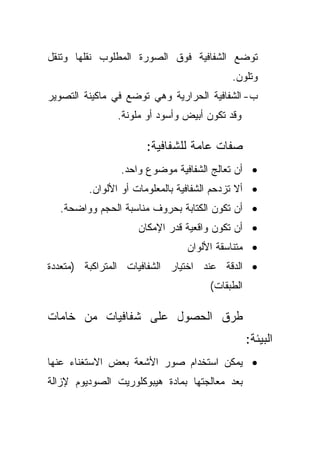 ‫ﺘﻭﻀﻊ ﺍﻟﺸﻔﺎﻓﻴﺔ ﻓﻭﻕ ﺍﻟﺼﻭﺭﺓ ﺍﻟﻤﻁﻠﻭﺏ ﻨﻘﻠﻬﺎ ﻭﺘﻨﻘل‬
                                           ‫ﻭﺘﻠﻭﻥ.‬
‫ﺏ- ﺍﻟﺸﻔﺎﻓﻴﺔ ﺍﻟﺤﺭﺍﺭﻴﺔ ﻭﻫﻲ ﺘﻭﻀﻊ ﻓﻲ ﻤﺎﻜﻴﻨﺔ ﺍﻟﺘﺼﻭﻴﺭ‬
               ‫ﻭﻗﺩ ﺘﻜﻭﻥ ﺃﺒﻴﺽ ﻭﺃﺴﻭﺩ ﺃﻭ ﻤﻠﻭﻨﺔ.‬

                       ‫ﺼﻔﺎﺕ ﻋﺎﻤﺔ ﻟﻠﺸﻔﺎﻓﻴﺔ:‬
                ‫• ﺃﻥ ﺘﻌﺎﻟﺞ ﺍﻟﺸﻔﺎﻓﻴﺔ ﻤﻭﻀﻭﻉ ﻭﺍﺤﺩ.‬
         ‫• ﺃﻻ ﺘﺯﺩﺤﻡ ﺍﻟﺸﻔﺎﻓﻴﺔ ﺒﺎﻟﻤﻌﻠﻭﻤﺎﺕ ﺃﻭ ﺍﻷﻟﻭﺍﻥ.‬
  ‫• ﺃﻥ ﺘﻜﻭﻥ ﺍﻟﻜﺘﺎﺒﺔ ﺒﺤﺭﻭﻑ ﻤﻨﺎﺴﺒﺔ ﺍﻟﺤﺠﻡ ﻭﻭﺍﻀﺤﺔ.‬
                     ‫• ﺃﻥ ﺘﻜﻭﻥ ﻭﺍﻗﻌﻴﺔ ﻗﺩﺭ ﺍﻹﻤﻜﺎﻥ‬
                                ‫• ﻤﺘﻨﺎﺴﻘﺔ ﺍﻷﻟﻭﺍﻥ‬
‫• ﺍﻟﺩﻗﺔ ﻋﻨﺩ ﺍﺨﺘﻴﺎﺭ ﺍﻟﺸﻔﺎﻓﻴﺎﺕ ﺍﻟﻤﺘﺭﺍﻜﺒﺔ )ﻤﺘﻌﺩﺩﺓ‬
                                      ‫ﺍﻟﻁﺒﻘﺎﺕ(‬

‫ﻁﺭﻕ ﺍﻟﺤﺼﻭل ﻋﻠﻰ ﺸﻔﺎﻓﻴﺎﺕ ﻤﻥ ﺨﺎﻤﺎﺕ‬
                                                 ‫ﺍﻟﺒﻴﺌﺔ:‬
‫• ﻴﻤﻜﻥ ﺍﺴﺘﺨﺩﺍﻡ ﺼﻭﺭ ﺍﻷﺸﻌﺔ ﺒﻌﺽ ﺍﻻﺴﺘﻐﻨﺎﺀ ﻋﻨﻬﺎ‬
‫ﺒﻌﺩ ﻤﻌﺎﻟﺠﺘﻬﺎ ﺒﻤﺎﺩﺓ ﻫﻴﺒﻭﻜﻠﻭﺭﻴﺕ ﺍﻟﺼﻭﺩﻴﻭﻡ ﻹﺯﺍﻟﺔ‬
 