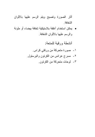 ‫ﺃﺜﺎﺭ ﺍﻟﺼﻭﺭﺓ ﻭﺘﺼﺒﺢ ﻭﻴﺘﻡ ﺍﻟﺭﺴﻡ ﻋﻠﻴﻬﺎ ﺒﺎﻷﻟﻭﺍﻥ‬
                                        ‫ﺍﻟﺸﻔﺎﻓﺔ.‬
‫• ﻴﻤﻜﻥ ﺍﺴﺘﺨﺩﺍﻡ ﺃﻏﻠﻔﺔ ﺒﻼﺴﺘﻴﻜﻴﺔ ﺸﻔﺎﻓﺔ ﺒﻴﻀﺎﺀ ﺃﻭ ﻤﻠﻭﻨﺔ‬
                   ‫ﻭﺍﻟﺭﺴﻡ ﻋﻠﻴﻬﺎ ﺒﺎﻷﻟﻭﺍﻥ ﺍﻟﺸﻔﺎﻓﺔ.‬

                        ‫ﺃﻨﺸﻁﺔ ﻭﺭﻗﻴﺔ ﻟﻠﻤﺘﻌﺔ:‬
              ‫١- ﺼﻭﺭﺓ ﻤﺘﺤﺭﻜﺔ ﻤﻥ ﻭﺭﻗﺘﻲ ﻜﺭﺍﺱ.‬
          ‫٢- ﻤﺴﺭﺡ ﻋﺭﺍﺌﺱ ﻤﻥ ﺍﻟﻜﺭﺘﻭﻥ ﻭﺍﻟﺒﺭﺴﺘﻭل.‬
                   ‫٣- ﻟﻭﺤﺎﺕ ﻤﺘﺤﺭﻜﺔ ﻤﻥ ﺍﻟﻜﺭﺘﻭﻥ.‬
 