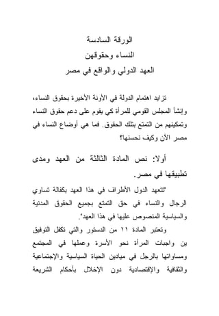 ‫ﺍﻟﻭﺭﻗﺔ ﺍﻟﺴﺎﺩﺴﺔ‬
                   ‫ﺍﻟﻨﺴﺎﺀ ﻭﺤﻘﻭﻗﻬﻥ‬
           ‫ﺍﻟﻌﻬﺩ ﺍﻟﺩﻭﻟﻲ ﻭﺍﻟﻭﺍﻗﻊ ﻓﻲ ﻤﺼﺭ‬

‫ﺘﺯﺍﻴﺩ ﺍﻫﺘﻤﺎﻡ ﺍﻟﺩﻭﻟﺔ ﻓﻲ ﺍﻷﻭﻨﺔ ﺍﻷﺨﻴﺭﺓ ﺒﺤﻘﻭﻕ ﺍﻟﻨﺴﺎﺀ،‬
‫ﻭﺇﻨﺸﺄ ﺍﻟﻤﺠﻠﺱ ﺍﻟﻘﻭﻤﻲ ﻟﻠﻤﺭﺃﺓ ﻜﻲ ﻴﻘﻭﻡ ﻋﻠﻰ ﺩﻋﻡ ﺤﻘﻭﻕ ﺍﻟﻨﺴﺎﺀ‬
‫ﻭﺘﻤﻜﻴﻨﻬﻡ ﻤﻥ ﺍﻟﺘﻤﺘﻊ ﺒﺘﻠﻙ ﺍﻟﺤﻘﻭﻕ. ﻓﻤﺎ ﻫﻲ ﺃﻭﻀﺎﻉ ﺍﻟﻨﺴﺎﺀ ﻓﻲ‬
                                ‫ﻤﺼﺭ ﺍﻵﻥ ﻭﻜﻴﻑ ﻨﺤﺴﻨﻬﺎ؟‬

‫ﺃﻭﻻ: ﻨﺹ ﺍﻟﻤﺎﺩﺓ ﺍﻟﺜﺎﻟﺜﺔ ﻤﻥ ﺍﻟﻌﻬﺩ ﻭﻤﺩﻯ‬
                                 ‫ﹰ‬
                                     ‫ﺘﻁﺒﻴﻘﻬﺎ ﻓﻲ ﻤﺼﺭ.‬
‫"ﺘﺘﻌﻬﺩ ﺍﻟﺩﻭل ﺍﻷﻁﺭﺍﻑ ﻓﻲ ﻫﺫﺍ ﺍﻟﻌﻬﺩ ﺒﻜﻔﺎﻟﺔ ﺘﺴﺎﻭﻱ‬
‫ﺍﻟﺭﺠﺎل ﻭﺍﻟﻨﺴﺎﺀ ﻓﻲ ﺤﻕ ﺍﻟﺘﻤﺘﻊ ﺒﺠﻤﻴﻊ ﺍﻟﺤﻘﻭﻕ ﺍﻟﻤﺩﻨﻴﺔ‬
                ‫ﻭﺍﻟﺴﻴﺎﺴﻴﺔ ﺍﻟﻤﻨﺼﻭﺹ ﻋﻠﻴﻬﺎ ﻓﻲ ﻫﺫﺍ ﺍﻟﻌﻬﺩ".‬
‫ﻭﺘﻌﺘﺒﺭ ﺍﻟﻤﺎﺩﺓ ١١ ﻤﻥ ﺍﻟﺩﺴﺘﻭﺭ ﻭﺍﻟﺘﻲ ﺘﻜﻔل ﺍﻟﺘﻭﻓﻴﻕ‬
‫ﻴﻥ ﻭﺍﺠﺒﺎﺕ ﺍﻟﻤﺭﺃﺓ ﻨﺤﻭ ﺍﻷﺴﺭﺓ ﻭﻋﻤﻠﻬﺎ ﻓﻲ ﺍﻟﻤﺠﺘﻤﻊ‬
‫ﻭﻤﺴﺎﻭﺍﺘﻬﺎ ﺒﺎﻟﺭﺠل ﻓﻲ ﻤﻴﺎﺩﻴﻥ ﺍﻟﺤﻴﺎﺓ ﺍﻟﺴﻴﺎﺴﻴﺔ ﻭﺍﻹﺠﺘﻤﺎﻋﻴﺔ‬
‫ﻭﺍﻟﺜﻘﺎﻓﻴﺔ ﻭﺍﻹﻗﺘﺼﺎﺩﻴﺔ ﺩﻭﻥ ﺍﻹﺨﻼل ﺒﺄﺤﻜﺎﻡ ﺍﻟﺸﺭﻴﻌﺔ‬
 