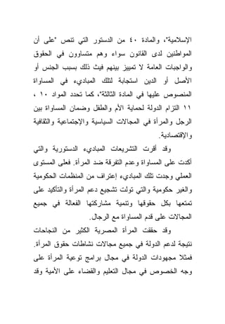 ‫ﺍﻹﺴﻼﻤﻴﺔ"، ﻭﺍﻟﻤﺎﺩﺓ ٠٤ ﻤﻥ ﺍﻟﺩﺴﺘﻭﺭ ﺍﻟﺘﻲ ﺘﻨﺹ "ﻋﻠﻰ ﺃﻥ‬
‫ﺍﻟﻤﻭﺍﻁﻨﻴﻥ ﻟﺩﻯ ﺍﻟﻘﺎﻨﻭﻥ ﺴﻭﺍﺀ ﻭﻫﻡ ﻤﺘﺴﺎﻭﻭﻥ ﻓﻲ ﺍﻟﺤﻘﻭﻕ‬
‫ﻭﺍﻟﻭﺍﺠﺒﺎﺕ ﺍﻟﻌﺎﻤﺔ ﻻ ﺘﻤﻴﻴﺯ ﺒﻴﻨﻬﻡ ﻓﻴﺙ ﺫﻟﻙ ﺒﺴﺒﺏ ﺍﻟﺠﻨﺱ ﺃﻭ‬
‫ﺍﻷﺼل ﺃﻭ ﺍﻟﺩﻴﻥ ﺍﺴﺘﺠﺎﺒﺔ ﻟﺘﻠﻙ ﺍﻟﻤﺒﺎﺩﻱﺀ ﻓﻲ ﺍﻟﻤﺴﺎﻭﺍﺓ‬
‫ﺍﻟﻤﻨﺼﻭﺹ ﻋﻠﻴﻬﺎ ﻓﻲ ﺍﻟﻤﺎﺩﺓ ﺍﻟﺜﺎﻟﺜﺔ"، ﻜﻤﺎ ﺘﺤﺩﺩ ﺍﻟﻤﻭﺍﺩ ٠١ ،‬
‫١١ ﺍﻟﺘﺯﺍﻡ ﺍﻟﺩﻭﻟﺔ ﻟﺤﻤﺎﻴﺔ ﺍﻷﻡ ﻭﺍﻟﻁﻔل ﻭﻀﻤﺎﻥ ﺍﻟﻤﺴﺎﻭﺍﺓ ﺒﻴﻥ‬
‫ﺍﻟﺭﺠل ﻭﺍﻟﻤﺭﺃﺓ ﻓﻲ ﺍﻟﻤﺠﺎﻻﺕ ﺍﻟﺴﻴﺎﺴﻴﺔ ﻭﺍﻹﺠﺘﻤﺎﻋﻴﺔ ﻭﺍﻟﺜﻘﺎﻓﻴﺔ‬
                                          ‫ﻭﺍﻹﻗﺘﺼﺎﺩﻴﺔ.‬
‫ﻭﻗﺩ ﺃﻗﺭﺕ ﺍﻟﺘﺸﺭﻴﻌﺎﺕ ﺍﻟﻤﺒﺎﺩﻱﺀ ﺍﻟﺩﺴﺘﻭﺭﻴﺔ ﻭﺍﻟﺘﻲ‬
‫ﺃﻜﺩﺕ ﻋﻠﻰ ﺍﻟﻤﺴﺎﻭﺍﺓ ﻭﻋﺩﻡ ﺍﻟﺘﻔﺭﻗﺔ ﻀﺩ ﺍﻟﻤﺭﺃﺓ. ﻓﻌﻠﻰ ﺍﻟﻤﺴﺘﻭﻯ‬
‫ﺍﻟﻌﻤﻠﻲ ﻭﺠﺩﺕ ﺘﻠﻙ ﺍﻟﻤﺒﺎﺩﻱﺀ ﺇﻋﺘﺭﺍﻑ ﻤﻥ ﺍﻟﻤﻨﻅﻤﺎﺕ ﺍﻟﺤﻜﻭﻤﻴﺔ‬
‫ﻭﺍﻟﻐﻴﺭ ﺤﻜﻭﻤﻴﺔ ﻭﺍﻟﺘﻲ ﺘﻭﻟﺕ ﺘﺸﺠﻴﻊ ﺩﻋﻡ ﺍﻟﻤﺭﺃﺓ ﻭﺍﻟﺘﺄﻜﻴﺩ ﻋﻠﻰ‬
‫ﺘﻤﺘﻌﻬﺎ ﺒﻜل ﺤﻘﻭﻗﻬﺎ ﻭﺘﻨﻤﻴﺔ ﻤﺸﺎﺭﻜﺘﻬﺎ ﺍﻟﻔﻌﺎﻟﺔ ﻓﻲ ﺠﻤﻴﻊ‬
                  ‫ﺍﻟﻤﺠﺎﻻﺕ ﻋﻠﻰ ﻗﺩﻡ ﺍﻟﻤﺴﺎﻭﺍﺓ ﻤﻊ ﺍﻟﺭﺠﺎل.‬
‫ﻭﻗﺩ ﺤﻘﻘﺕ ﺍﻟﻤﺭﺃﺓ ﺍﻟﻤﺼﺭﻴﺔ ﺍﻟﻜﺜﻴﺭ ﻤﻥ ﺍﻟﻨﺠﺎﺤﺎﺕ‬
‫ﻨﺘﻴﺠﺔ ﻟﺩﻋﻡ ﺍﻟﺩﻭﻟﺔ ﻓﻲ ﺠﻤﻴﻊ ﻤﺠﺎﻻﺕ ﻨﺸﺎﻁﺎﺕ ﺤﻘﻭﻕ ﺍﻟﻤﺭﺃﺓ.‬
‫ﻓﻤﺜﻼ ﻤﺠﻬﻭﺩﺍﺕ ﺍﻟﺩﻭﻟﺔ ﻓﻲ ﻤﺠﺎل ﺒﺭﺍﻤﺞ ﺘﻭﻋﻴﺔ ﺍﻟﻤﺭﺃﺓ ﻋﻠﻰ‬
                                              ‫ﹰ‬
‫ﻭﺠﻪ ﺍﻟﺨﺼﻭﺹ ﻓﻲ ﻤﺠﺎل ﺍﻟﺘﻌﻠﻴﻡ ﻭﺍﻟﻘﻀﺎﺀ ﻋﻠﻰ ﺍﻷﻤﻴﺔ ﻭﻗﺩ‬
 