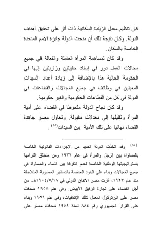 ‫ﻜﺎﻥ ﺘﻨﻅﻴﻡ ﻤﻌﺩل ﺍﻟﺯﻴﺎﺩﺓ ﺍﻟﺴﻜﺎﻨﻴﺔ ﺫﺍﺕ ﺃﺜﺭ ﻋﻠﻰ ﺘﺤﻘﻴﻕ ﺃﻫﺩﺍﻑ‬
‫ﺍﻟﺩﻭﻟﺔ. ﻭﻜﺎﻥ ﻨﺘﻴﺠﺔ ﺫﻟﻙ ﺃﻥ ﻤﻨﺤﺕ ﺍﻟﺩﻭﻟﺔ ﺠﺎﺌﺯﺓ ﺍﻷﻤﻡ ﺍﻟﻤﺘﺤﺩﺓ‬
                                               ‫ﺍﻟﺨﺎﺼﺔ ﺒﺎﻟﺴﻜﺎﻥ.‬
‫ﻭﻗﺩ ﻜﺎﻥ ﻟﻤﺴﺎﻫﻤﺔ ﺍﻟﻤﺭﺃﺓ ﺍﻟﻌﺎﻤﻠﺔ ﻭﺍﻟﻔﻌﺎﻟﺔ ﻓﻲ ﺠﻤﻴﻊ‬
‫ﻤﺠﺎﻻﺕ ﺍﻟﻌﻤل ﺩﻭﺭ ﻓﻲ ﺇﺴﻨﺎﺩ ﺤﻘﻴﺒﺘﻴﻥ ﻭﺯﺍﺭﻴﺘﻴﻥ ﺇﻟﻴﻬﺎ ﻓﻲ‬
‫ﺍﻟﺤﻜﻭﻤﺔ ﺍﻟﺤﺎﻟﻴﺔ ﻫﺫﺍ ﺒﺎﻹﻀﺎﻓﺔ ﺇﻟﻰ ﺯﻴﺎﺩﺓ ﺃﻋﺩﺍﺩ ﺍﻟﺴﻴﺩﺍﺕ‬
‫ﺍﻟﻤﻌﻴﻨﻴﻥ ﻓﻲ ﻭﻅﺎﺌﻑ ﻓﻲ ﺠﻤﻴﻊ ﺍﻟﻤﺠﺎﻻﺕ ﻭﺍﻟﻘﻁﺎﻋﺎﺕ ﻓﻲ‬
       ‫ﺍﻟﺩﻭﻟﺔ ﻓﻲ ﻜل ﻤﻥ ﺍﻟﻘﻁﺎﻋﺎﺕ ﺍﻟﺤﻜﻭﻤﻴﺔ ﻭﺍﻟﻐﻴﺭ ﺤﻜﻭﻤﻴﺔ.‬
‫ﻭﻗﺩ ﻜﺎﻥ ﻨﺠﺎﺡ ﺍﻟﺩﻭﻟﺔ ﻤﻠﺤﻭﻅﺎ ﻓﻲ ﺍﻟﻘﻀﺎﺀ ﻋﻠﻰ ﺃﻤﻴﺔ‬
                   ‫ﹰ‬
‫ﺍﻟﻤﺭﺃﺓ ﻭﺘﻘﻠﻴﻠﻬﺎ ﺇﻟﻰ ﻤﻌﺩﻻﺕ ﻤﻘﺒﻭﻟﺔ. ﻭﺘﺤﺎﻭل ﻤﺼﺭ ﺠﺎﻫﺩﺓ‬
             ‫.‬   ‫)٨١(‬
                        ‫ﺍﻟﻘﻀﺎﺀ ﻨﻬﺎﺌﻴﺎ ﻋﻠﻰ ﺘﻠﻙ ﺍﻷﻤﻴﺔ ﺒﻴﻥ ﺍﻟﺴﻴﺩﺍﺕ‬
                                                  ‫ﹰ‬

                                                            ‫) ٨١(‬
‫ﻭﻗﺩ ﺍﺘﺨﺫﺕ ﺍﻟﺩﻭﻟﺔ ﺍﻟﻌﺩﻴﺩ ﻤﻥ ﺍﻹﺠﺭﺍﺀﺍﺕ ﺍﻟﻘﺎﻨﻭﻨﻴﺔ ﺍﻟﺨﺎﺼﺔ‬
‫ﺒﺎﻟﻤﺴﺎﻭﺍﺓ ﺒﻴﻥ ﺍﻟﺭﺠل ﻭﺍﻟﻤﺭﺃﺓ ﻓﻲ ﻋﺎﻡ ٢٣٩١ ﻭﻤﻥ ﻤﻨﻁﻠﻕ ﺍﻟﺘﺯﺍﻤﻬﺎ‬
‫ﺒﺎﺴﺘﺭﺍﺘﻴﺠﻴﺘﻬﺎ ﺍﻟﻭﻁﻨﻴﺔ ﺍﻟﺨﺎﺼﺔ ﻟﻌﺩﻡ ﺍﻟﺘﻔﺭﻗﺔ ﺒﻴﻥ ﺍﻟﻨﺴﺎﺀ ﻭﺍﻟﻤﺴﺎﻭﺍﺓ ﻓﻲ‬
‫ﺠﻤﻴﻊ ﺍﻟﻤﺠﺎﻻﺕ ﻭﺒﻨﺎﺀ ﻋﻠﻰ ﺍﻟﺒﻨﻭﺩ ﺍﻟﺨﺎﺼﺔ ﺒﺎﻟﺩﺴﺎﺘﻴﺭ ﺍﻟﻤﺼﺭﻴﺔ ﺍﻟﻤﺘﻼﺤﻘﺔ‬
‫ﻤﻨﺫ ﻋﺎﻡ ٣٢٩١، ﺃﻗﺭﺕ ﻤﺼﺭ ﺍﻻﺘﻔﺎﻕ ﺍﻟﺩﻭﻟﻲ ﻓﻲ ٨١/٥/٤٠٩١ﻫـ ﻤﻥ‬
‫ﺃﺠل ﺍﻟﻘﻀﺎﺀ ﻋﻠﻰ ﺘﺠﺎﺭﺓ ﺍﻟﺭﻗﻴﻕ ﺍﻷﺒﻴﺽ. ﻭﻓﻲ ﻋﺎﻡ ٥٥٩١ ﺼﺩﻗﺕ‬
‫ﻤﺼﺭ ﻋﻠﻰ ﺍﻟﺒﺭﺘﻭﻜﻭل ﺍﻟﻤﻌﺩل ﻟﺘﻠﻙ ﺍﻹﺘﻔﺎﻗﻴﺎﺕ، ﻭﻓﻲ ﻋﺎﻡ ٩٥٩١ ﻭﺒﻨﺎﺀ‬
‫ﻋﻠﻰ ﺍﻟﻘﺭﺍﺭ ﺍﻟﺠﻤﻬﻭﺭﻱ ﺭﻗﻡ ٤٨٨ ﻟﺴﻨﺔ ٩٥٩١ ﺼﺩﻗﺕ ﻤﺼﺭ ﻋﻠﻰ‬
 