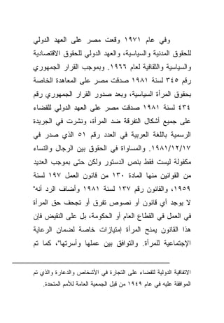 ‫ﻭﻓﻲ ﻋﺎﻡ ١٧٩١ ﻭﻗﻌﺕ ﻤﺼﺭ ﻋﻠﻰ ﺍﻟﻌﻬﺩ ﺍﻟﺩﻭﻟﻲ‬
‫ﻟﻠﺤﻘﻭﻕ ﺍﻟﻤﺩﻨﻴﺔ ﻭﺍﻟﺴﻴﺎﺴﻴﺔ، ﻭﺍﻟﻌﻬﺩ ﺍﻟﺩﻭﻟﻲ ﻟﻠﺤﻘﻭﻕ ﺍﻻﻗﺘﺼﺎﺩﻴﺔ‬
‫ﻭﺍﻟﺴﻴﺎﺴﻴﺔ ﻭﺍﻟﺜﻘﺎﻓﻴﺔ ﻟﻌﺎﻡ ٦٦٩١. ﻭﺒﻤﻭﺠﺏ ﺍﻟﻘﺭﺍﺭ ﺍﻟﺠﻤﻬﻭﺭﻱ‬
‫ﺭﻗﻡ ٥٤٣ ﻟﺴﻨﺔ ١٨٩١ ﺼﺩﻗﺕ ﻤﺼﺭ ﻋﻠﻰ ﺍﻟﻤﻌﺎﻫﺩﺓ ﺍﻟﺨﺎﺼﺔ‬
‫ﺒﺤﻘﻭﻕ ﺍﻟﻤﺭﺃﺓ ﺍﻟﺴﻴﺎﺴﻴﺔ، ﻭﺒﻌﺩ ﺼﺩﻭﺭ ﺍﻟﻘﺭﺍﺭ ﺍﻟﺠﻤﻬﻭﺭﻱ ﺭﻗﻡ‬
‫٤٣٤ ﻟﺴﻨﺔ ١٨٩١ ﺼﺩﻗﺕ ﻤﺼﺭ ﻋﻠﻰ ﺍﻟﻌﻬﺩ ﺍﻟﺩﻭﻟﻲ ﻟﻠﻘﻀﺎﺀ‬
‫ﻋﻠﻰ ﺠﻤﻴﻊ ﺃﺸﻜﺎل ﺍﻟﺘﻔﺭﻗﺔ ﻀﺩ ﺍﻟﻤﺭﺃﺓ، ﻭﻨﺸﺭﺕ ﻓﻲ ﺍﻟﺠﺭﻴﺩﺓ‬
‫ﺍﻟﺭﺴﻤﻴﺔ ﺒﺎﻟﻠﻐﺔ ﺍﻟﻌﺭﺒﻴﺔ ﻓﻲ ﺍﻟﻌﺩﺩ ﺭﻗﻡ ١٥ ﺍﻟﺫﻱ ﺼﺩﺭ ﻓﻲ‬
‫٧١/٢١/١٨٩١. ﻭﺍﻟﻤﺴﺎﻭﺍﺓ ﻓﻲ ﺍﻟﺤﻘﻭﻕ ﺒﻴﻥ ﺍﻟﺭﺠﺎل ﻭﺍﻟﻨﺴﺎﺀ‬
‫ﻤﻜﻔﻭﻟﺔ ﻟﻴﺴﺕ ﻓﻘﻁ ﺒﻨﺹ ﺍﻟﺩﺴﺘﻭﺭ ﻭﻟﻜﻥ ﺤﺘﻰ ﺒﻤﻭﺠﺏ ﺍﻟﻌﺩﻴﺩ‬
‫ﻤﻥ ﺍﻟﻘﻭﺍﻨﻴﻥ ﻤﻨﻬﺎ ﺍﻟﻤﺎﺩﺓ ٠٣١ ﻤﻥ ﻗﺎﻨﻭﻥ ﺍﻟﻌﻤل ٧٩١ ﻟﺴﻨﺔ‬
‫٩٥٩١، ﻭﺍﻟﻘﺎﻨﻭﻥ ﺭﻗﻡ ٧٣١ ﻟﺴﻨﺔ ١٨٩١ ﻭﺃﻀﺎﻑ ﺍﻟﺭﺩ ﺃﻨﻪ"‬
‫ﻻ ﻴﻭﺠﺩ ﺃﻱ ﻗﺎﻨﻭﻥ ﺃﻭ ﻨﺼﻭﺹ ﺘﻔﺭﻕ ﺃﻭ ﺘﺠﺤﻑ ﺤﻕ ﺍﻟﻤﺭﺃﺓ‬
‫ﻓﻲ ﺍﻟﻌﻤل ﻓﻲ ﺍﻟﻘﻁﺎﻉ ﺍﻟﻌﺎﻡ ﺃﻭ ﺍﻟﺤﻜﻭﻤﺔ، ﺒل ﻋﻠﻰ ﺍﻟﻨﻘﻴﺽ ﻓﺈﻥ‬
‫ﻫﺫﺍ ﺍﻟﻘﺎﻨﻭﻥ ﻴﻤﻨﺢ ﺍﻟﻤﺭﺃﺓ ﺇﻤﺘﻴﺎﺯﺍﺕ ﺨﺎﺼﺔ ﻟﻀﻤﺎﻥ ﺍﻟﺭﻋﺎﻴﺔ‬
‫ﺍﻹﺠﺘﻤﺎﻋﻴﺔ ﻟﻠﻤﺭﺃﺓ. ﻭﺍﻟﺘﻭﺍﻓﻕ ﺒﻴﻥ ﻋﻤﻠﻬﺎ ﻭﺃﺴﺭﺘﻬﺎ"، ﻜﻤﺎ ﺘﻡ‬


‫ﺍﻻﺘﻔﺎﻗﻴﺔ ﺍﻟﺩﻭﻟﻴﺔ ﻟﻠﻘﻀﺎﺀ ﻋﻠﻰ ﺍﻟﺘﺠﺎﺭﺓ ﻓﻲ ﺍﻷﺸﺨﺎﺹ ﻭﺍﻟﺩﻋﺎﺭﺓ ﻭﺍﻟﺫﻱ ﺘﻡ‬
   ‫ﺍﻟﻤﻭﺍﻓﻘﺔ ﻋﻠﻴﻪ ﻓﻲ ﻋﺎﻡ ٩٤٩١ ﻤﻥ ﻗﺒل ﺍﻟﺠﻤﻌﻴﺔ ﺍﻟﻌﺎﻤﺔ ﻟﻸﻤﻡ ﺍﻟﻤﺘﺤﺩﺓ.‬
 