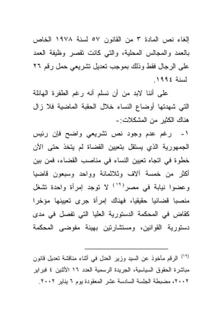 ‫ﺇﻟﻐﺎﺀ ﻨﺹ ﺍﻟﻤﺎﺩﺓ ٣ ﻤﻥ ﺍﻟﻘﺎﻨﻭﻥ ٧٥ ﻟﺴﻨﺔ ٨٧٩١ ﺍﻟﺨﺎﺹ‬
‫ﺒﺎﻟﻌﻤﺩ ﻭﺍﻟﻤﺠﺎﻟﺱ ﺍﻟﻤﺤﻠﻴﺔ، ﻭﺍﻟﺘﻲ ﻜﺎﻨﺕ ﺘﻘﺼﺭ ﻭﻅﻴﻔﺔ ﺍﻟﻌﻤﺩ‬
‫ﻋﻠﻰ ﺍﻟﺭﺠﺎل ﻓﻘﻁ ﻭﺫﻟﻙ ﺒﻤﻭﺠﺏ ﺘﻌﺩﻴل ﺘﺸﺭﻴﻌﻲ ﺤﻤل ﺭﻗﻡ ٦٢‬
                                                 ‫ﻟﺴﻨﺔ ٤٩٩١.‬
‫ﻋﻠﻰ ﺃﻨﻨﺎ ﻻﺒﺩ ﻤﻥ ﺃﻥ ﻨﺴﻠﻡ ﺃﻨﻪ ﺭﻏﻡ ﺍﻟﻁﻔﺭﺓ ﺍﻟﻬﺎﺌﻠﺔ‬
‫ﺍﻟﺘﻲ ﺸﻬﺩﺘﻬﺎ ﺃﻭﻀﺎﻉ ﺍﻟﻨﺴﺎﺀ ﺨﻼل ﺍﻟﺤﻘﺒﺔ ﺍﻟﻤﺎﻀﻴﺔ ﻓﻼ ﺯﺍل‬
                                 ‫ﻫﻨﺎﻙ ﺍﻟﻜﺜﻴﺭ ﻤﻥ ﺍﻟﻤﺸﻜﻼﺕ:-‬
‫ﺭﻏﻡ ﻋﺩﻡ ﻭﺠﻭﺩ ﻨﺹ ﺘﺸﺭﻴﻌﻲ ﻭﺍﻀﺢ ﻓﺈﻥ ﺭﺌﻴﺱ‬                          ‫١-‬
‫ﺍﻟﺠﻤﻬﻭﺭﻴﺔ ﺍﻟﺫﻱ ﻴﺴﺘﻘل ﺒﺘﻌﻴﻴﻥ ﺍﻟﻘﻀﺎﺓ ﻟﻡ ﻴﺘﺨﺫ ﺤﺘﻰ ﺍﻵﻥ‬
‫ﺨﻁﻭﺓ ﻓﻲ ﺍﺘﺠﺎﻩ ﺘﻌﻴﻴﻥ ﺍﻟﻨﺴﺎﺀ ﻓﻲ ﻤﻨﺎﺼﺏ ﺍﻟﻘﻀﺎﺀ، ﻓﻤﻥ ﺒﻴﻥ‬
‫ﺃﻜﺜﺭ ﻤﻥ ﺨﻤﺴﺔ ﺁﻻﻑ ﻭﺜﻼﺜﻤﺎﺌﺔ ﻭﻭﺍﺤﺩ ﻭﺴﺒﻌﻭﻥ ﻗﺎﻀﻴﺎ‬
‫ﹰ‬
                                ‫) ٩١ (‬
‫ﻻ ﺘﻭﺠﺩ ﺇﻤﺭﺃﺓ ﻭﺍﺤﺩﺓ ﺘﺸﻐل‬                  ‫ﻭﻋﻀﻭﺍ ﻨﻴﺎﺒﺔ ﻓﻲ ﻤﺼﺭ‬
                                                      ‫ﹰ‬
‫ﻤﻨﺼﺒﺎ ﻗﻀﺎﺌﻴﺎ ﺤﻘﻴﻘﻴﹰ، ﻓﻬﻨﺎﻙ ﺇﻤﺭﺃﺓ ﺠﺭﻯ ﺘﻌﻴﻴﻨﻬﺎ ﻤﺅﺨﺭﺍ‬
‫ﹰ‬                              ‫ﺎ‬      ‫ﹰ‬      ‫ﹰ‬
‫ﻜﻘﺎﺽ ﻓﻲ ﺍﻟﻤﺤﻜﻤﺔ ﺍﻟﺩﺴﺘﻭﺭﻴﺔ ﺍﻟﻌﻠﻴﺎ ﺍﻟﺘﻲ ﺘﻔﺼل ﻓﻲ ﻤﺩﻯ‬
‫ﺩﺴﺘﻭﺭﻴﺔ ﺍﻟﻘﻭﺍﻨﻴﻥ، ﻭﻤﺴﺘﺸﺎﺭﺘﻴﻥ ﺒﻬﻴﺌﺔ ﻤﻔﻭﻀﻰ ﺍﻟﻤﺤﻜﻤﺔ‬


                                                              ‫)٩١(‬
‫ﺍﻟﺭﻗﻡ ﻤﺄﺨﻭﺫ ﻋﻥ ﺍﻟﺴﻴﺩ ﻭﺯﻴﺭ ﺍﻟﻌﺩل ﻓﻲ ﺃﺜﻨﺎﺀ ﻤﻨﺎﻗﺸﺔ ﺘﻌﺩﻴل ﻗﺎﻨﻭﻥ‬
‫ﻤﺒﺎﺸﺭﺓ ﺍﻟﺤﻘﻭﻕ ﺍﻟﺴﻴﺎﺴﻴﺔ، ﺍﻟﺠﺭﻴﺩﺓ ﺍﻟﺭﺴﻤﻴﺔ ﺍﻟﻌﺩﺩ ٦١ ﺍﻷﺜﻨﻴﻥ ٤ ﻓﺒﺭﺍﻴﺭ‬
  ‫٢٠٠٢، ﻤﻀﺒﻁﺔ ﺍﻟﺠﻠﺴﺔ ﺍﻟﺴﺎﺩﺴﺔ ﻋﺸﺭ ﺍﻟﻤﻌﻘﻭﺩﺓ ﻴﻭﻡ ٦ ﻴﻨﺎﻴﺭ ٢٠٠٢.‬
 