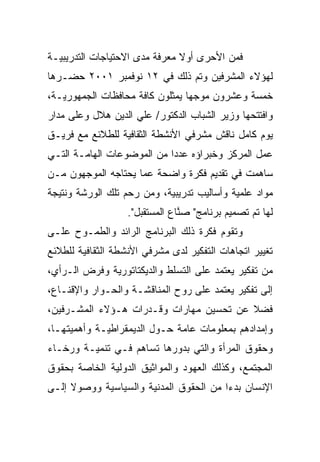 ‫ﻓﻤﻥ ﺍﻷﺤﺭﻯ ﺃﻭﻻ ﻤﻌﺭﻓﺔ ﻤﺩﻯ ﺍﻻﺤﺘﻴﺎﺠﺎﺕ ﺍﻟﺘﺩﺭﻴﺒﻴـﺔ‬
                               ‫ﹰ‬
‫ﻟﻬﺅﻻﺀ ﺍﻟﻤﺸﺭﻓﻴﻥ ﻭﺘﻡ ﺫﻟﻙ ﻓﻲ ٢١ ﻨﻭﻓﻤﺒﺭ ١٠٠٢ ﺤﻀـﺭﻫﺎ‬
‫ﺨﻤﺴﺔ ﻭﻋﺸﺭﻭﻥ ﻤﻭﺠﻬﺎ ﻴﻤﺜﻠﻭﻥ ﻜﺎﻓﺔ ﻤﺤﺎﻓﻅﺎﺕ ﺍﻟﺠﻤﻬﻭﺭﻴـﺔ،‬
                                ‫ﹰ‬
‫ﻭﺍﻓﺘﺘﺤﻬﺎ ﻭﺯﻴﺭ ﺍﻟﺸﺒﺎﺏ ﺍﻟﺩﻜﺘﻭﺭ/ ﻋﻠﻲ ﺍﻟﺩﻴﻥ ﻫﻼل ﻭﻋﻠﻰ ﻤﺩﺍﺭ‬
‫ﻴﻭﻡ ﻜﺎﻤل ﻨﺎﻗﺵ ﻤﺸﺭﻓﻲ ﺍﻷﻨﺸﻁﺔ ﺍﻟﺜﻘﺎﻓﻴﺔ ﻟﻠﻁﻼﺌﻊ ﻤﻊ ﻓﺭﻴـﻕ‬
‫ﻋﻤل ﺍﻟﻤﺭﻜﺯ ﻭﺨﺒﺭﺍﺅﻩ ﻋﺩﺩﺍ ﻤﻥ ﺍﻟﻤﻭﻀﻭﻋﺎﺕ ﺍﻟﻬﺎﻤـﺔ ﺍﻟﺘـﻲ‬
                           ‫ﹰ‬
‫ﺴﺎﻫﻤﺕ ﻓﻲ ﺘﻘﺩﻴﻡ ﻓﻜﺭﺓ ﻭﺍﻀﺤﺔ ﻋﻤﺎ ﻴﺤﺘﺎﺠﻪ ﺍﻟﻤﻭﺠﻬﻭﻥ ﻤـﻥ‬
‫ﻤﻭﺍﺩ ﻋﻠﻤﻴﺔ ﻭﺃﺴﺎﻟﻴﺏ ﺘﺩﺭﻴﺒﻴﺔ، ﻭﻤﻥ ﺭﺤﻡ ﺘﻠﻙ ﺍﻟﻭﺭﺸﺔ ﻭﻨﺘﻴﺠﺔ‬
                   ‫ﻟﻬﺎ ﺘﻡ ﺘﺼﻤﻴﻡ ﺒﺭﻨﺎﻤﺞ" ﺼ ﱠﺎﻉ ﺍﻟﻤﺴﺘﻘﺒل".‬
                                ‫‪‬ﻨ‬
‫ﻭﺘﻘﻭﻡ ﻓﻜﺭﺓ ﺫﻟﻙ ﺍﻟﺒﺭﻨﺎﻤﺞ ﺍﻟﺭﺍﺌﺩ ﻭﺍﻟﻁﻤـﻭﺡ ﻋﻠـﻰ‬
‫ﺘﻐﻴﻴﺭ ﺍﺘﺠﺎﻫﺎﺕ ﺍﻟﺘﻔﻜﻴﺭ ﻟﺩﻯ ﻤﺸﺭﻓﻲ ﺍﻷﻨﺸﻁﺔ ﺍﻟﺜﻘﺎﻓﻴﺔ ﻟﻠﻁﻼﺌﻊ‬
‫ﻤﻥ ﺘﻔﻜﻴﺭ ﻴﻌﺘﻤﺩ ﻋﻠﻰ ﺍﻟﺘﺴﻠﻁ ﻭﺍﻟﺩﻴﻜﺘﺎﺘﻭﺭﻴﺔ ﻭﻓﺭﺽ ﺍﻟـﺭﺃﻱ،‬
‫ﺇﻟﻰ ﺘﻔﻜﻴﺭ ﻴﻌﺘﻤﺩ ﻋﻠﻰ ﺭﻭﺡ ﺍﻟﻤﻨﺎﻗﺸـﺔ ﻭﺍﻟﺤـﻭﺍﺭ ﻭﺍﻹﻗﻨـﺎﻉ،‬
‫ﻓﻀﻼ ﻋﻥ ﺘﺤﺴﻴﻥ ﻤﻬﺎﺭﺍﺕ ﻭﻗـﺩﺭﺍﺕ ﻫـﺅﻻﺀ ﺍﻟﻤﺸـﺭﻓﻴﻥ،‬
                                         ‫ﹰ‬
‫ﻭﺇﻤﺩﺍﺩﻫﻡ ﺒﻤﻌﻠﻭﻤﺎﺕ ﻋﺎﻤﺔ ﺤـﻭل ﺍﻟﺩﻴﻤﻘﺭﺍﻁﻴـﺔ ﻭﺃﻫﻤﻴﺘﻬـﺎ،‬
‫ﻭﺤﻘﻭﻕ ﺍﻟﻤﺭﺃﺓ ﻭﺍﻟﺘﻲ ﺒﺩﻭﺭﻫﺎ ﺘﺴﺎﻫﻡ ﻓـﻲ ﺘﻨﻤﻴـﺔ ﻭﺭﺨـﺎﺀ‬
‫ﺍﻟﻤﺠﺘﻤﻊ، ﻭﻜﺫﻟﻙ ﺍﻟﻌﻬﻭﺩ ﻭﺍﻟﻤﻭﺍﺜﻴﻕ ﺍﻟﺩﻭﻟﻴﺔ ﺍﻟﺨﺎﺼﺔ ﺒﺤﻘﻭﻕ‬
‫ﺍﻹﻨﺴﺎﻥ ﺒﺩﺀﺍ ﻤﻥ ﺍﻟﺤﻘﻭﻕ ﺍﻟﻤﺩﻨﻴﺔ ﻭﺍﻟﺴﻴﺎﺴﻴﺔ ﻭﻭﺼﻭﻻ ﺇﻟـﻰ‬
     ‫ﹰ‬                                 ‫ﹰ‬
 