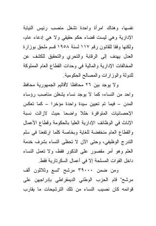 ‫ﻨﻔﺴﻬﺎ، ﻭﻫﻨﺎﻙ ﺍﻤﺭﺃﺓ ﻭﺍﺤﺩﺓ ﺘﺸﻐل ﻤﻨﺼﺏ ﺭﺌﻴﺱ ﺍﻟﻨﻴﺎﺒﺔ‬
‫ﺍﻹﺩﺍﺭﻴﺔ ﻭﻫﻲ ﻟﻴﺴﺕ ﻗﻀﺎﺀ ﺤﻜﻡ ﺤﻘﻴﻘﻲ ﻭﻻ ﻫﻲ ﺇﺩﻋﺎﺀ ﻋﺎﻡ،‬
‫ﻭﻟﻜﻨﻬﺎ ﻭﻓﻘﺎ ﻟﻠﻘﺎﻨﻭﻥ ﺭﻗﻡ ٧١١ ﻟﺴﻨﺔ ٨٥٩١ ﻗﺴﻡ ﻤﻠﺤﻕ ﺒﻭﺯﺍﺭﺓ‬
                                          ‫ﹰ‬
‫ﺍﻟﻌﺩل ﻴﻬﺩﻑ ﺇﻟﻰ ﺍﻟﺭﻗﺎﺒﺔ ﻭﺍﻟﺘﺤﺭﻱ ﻭﺍﻟﺘﺤﻘﻴﻕ ﻟﻠﻜﺸﻑ ﻋﻥ‬
‫ﺍﻟﻤﺨﺎﻟﻔﺎﺕ ﺍﻹﺩﺍﺭﻴﺔ ﻭﺍﻟﻤﺎﻟﻴﺔ ﻓﻲ ﻭﺤﺩﺍﺕ ﺍﻟﻘﻁﺎﻉ ﺍﻟﻌﺎﻡ ﺍﻟﻤﻤﻠﻭﻜﺔ‬
                    ‫ﻟﻠﺩﻭﻟﺔ ﻭﺍﻟﻭﺯﺍﺭﺍﺕ ﻭﺍﻟﻤﺼﺎﻟﺢ ﺍﻟﺤﻜﻭﻤﻴﺔ.‬
‫ﻭﻻ ﻴﻭﺠﺩ ﺒﻴﻥ ٦٢ ﻤﺤﺎﻓﻅﺎ ﻷﻗﺎﻟﻴﻡ ﺍﻟﺠﻤﻬﻭﺭﻴﺔ ﻤﺤﺎﻓﻅ‬
                       ‫ﹰ‬
‫ﻭﺍﺤﺩ ﻤﻥ ﺍﻟﻨﺴﺎﺀ، ﻜﻤﺎ ﻻ ﻴﻭﺠﺩ ﻨﺴﺎﺀ ﻴﺸﻐﻠﻥ ﻤﻨﺎﺼﺏ ﺭﺅﺴﺎﺀ‬
‫ﺍﻟﻤﺩﻥ – ﻓﻴﻤﺎ ﺘﻡ ﺘﻌﻴﻴﻥ ﺴﻴﺩﺓ ﻭﺍﺤﺩﺓ ﻤﺅﺨﺭﺍ – ﻜﻤﺎ ﺘﻌﻜﺱ‬
           ‫ﹰ‬
‫ﺍﻹﺤﺼﺎﺌﻴﺎﺕ ﺍﻟﻤﺘﻭﺍﻓﺭﺓ ﺨﻠﻼ ﻭﺍﻀﺤﺎ ﺤﻴﺙ ﻻﺯﺍﻟﺕ ﻨﺴﺒﺔ‬
               ‫ﹰ‬     ‫ﹰ‬
‫ﺍﻹﻨﺎﺙ ﻓﻲ ﺍﻟﻭﻅﺎﺌﻑ ﺍﻹﺩﺍﺭﻴﺔ ﺍﻟﻌﻠﻴﺎ ﺒﺎﻟﺤﻜﻭﻤﺔ ﻭﻗﻁﺎﻉ ﺍﻷﻋﻤﺎل‬
‫ﻭﺍﻟﻘﻁﺎﻉ ﺍﻟﻌﺎﻡ ﻤﻨﺨﻔﻀﺔ ﻟﻠﻐﺎﻴﺔ ﻭﺒﺨﺎﺼﺔ ﻜﻠﻤﺎ ﺍﺭﺘﻔﻌﻨﺎ ﻓﻲ ﺴﻠﻡ‬
‫ﺍﻟﺘﺩﺭﺝ ﺍﻟﻭﻅﻴﻔﻲ، ﻭﺤﺘﻰ ﺍﻵﻥ ﻻ ﺘﺤﻅﻰ ﺍﻟﻨﺴﺎﺀ ﺒﺸﺭﻑ ﺨﺩﻤﺔ‬
‫ﺍﻟﻌﻠﻡ ﻭﻫﻭ ﺃﻤﺭ ﻤﻘﺼﻭﺭ ﻋﻠﻰ ﺍﻟﺫﻜﻭﺭ ﻓﻘﻁ، ﻭﻻ ﺘﻌﻤل ﺍﻟﻨﺴﺎﺀ‬
       ‫ﺩﺍﺨل ﺍﻟﻘﻭﺍﺕ ﺍﻟﻤﺴﻠﺤﺔ ﺇﻻ ﻓﻲ ﺃﻋﻤﺎل ﺍﻟﺴﻜﺭﺘﺎﺭﻴﺔ ﻓﻘﻁ.‬
‫ﻭﻤﻥ ﻀﻤﻥ ٠٠٠٩٣ ﻤﺭﺸﺢ "ﺘﺴﻊ ﻭﺜﻼﺜﻭﻥ ﺃﻟﻑ‬
‫ﻤﺭﺸﺢ" ﻗﺎﻡ ﺍﻟﺤﺯﺏ ﺍﻟﻭﻁﻨﻲ ﺍﻟﺩﻴﻤﻘﺭﺍﻁﻲ ﺒﺈﺩﺭﺍﺠﻬﻥ ﻋﻠﻰ‬
‫ﻗﻭﺍﺌﻤﻪ ﻜﺎﻥ ﻨﺼﻴﺏ ﺍﻟﻨﺴﺎﺀ ﻤﻥ ﺘﻠﻙ ﺍﻟﺘﺭﺸﻴﺤﺎﺕ ﻤﺎ ﻴﻘﺎﺭﺏ‬
 