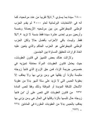 ‫٠٠٨١ ﺴﻴﺩﺓ ﺒﻤﺎ ﻴﺴﺎﻭﻱ ٦,٤% ﺘﻘﺭﻴﺒﺎ ﻤﻥ ﻋﺩﺩ ﻤﺭﺸﺤﻴﻪ، ﻜﻤﺎ‬
                   ‫ﹰ‬
‫ﺃﻨﻪ ﻓﻲ ﺍﻻﻨﺘﺨﺎﺒﺎﺕ ﺍﻟﺒﺭﻟﻤﺎﻨﻴﺔ ﻟﻌﺎﻡ ٠٠٠٢ ﻟﻡ ﻴﻘﺩﻡ ﺍﻟﺤﺯﺏ‬
‫ﺍﻟﻭﻁﻨﻲ ﺍﻟﺩﻴﻤﻘﺭﺍﻁﻲ ﻤﻥ ﺒﻴﻥ ﻤﺭﺸﺤﻴﻪ ﺍﻷﺭﺒﻌﻤﺎﺌﺔ ﻭﺨﻤﺴﺔ‬
‫ﻭﺃﺭﺒﻌﻴﻥ ﺴﻭﻯ ﺇﺤﺩﻯ ﻋﺸﺭﺓ ﺴﻴﺩﺓ ﻓﻘﻁ ﺒﻨﺴﺒﺔ ﻻ ﺘﺯﻴﺩ ٥,٢%‬
‫ﻓﻘﻁ. ﻭﻟﻴﺴﺕ ﺒﺎﻗﻲ ﺍﻷﺤﺯﺍﺏ ﺒﺄﻓﻀل ﺤﺎﻻ ﻭﻟﻜﻥ ﺍﻟﺤﺯﺏ‬
           ‫ﹰ‬
‫ﺍﻟﻭﻁﻨﻲ ﺍﻟﺩﻴﻤﻘﺭﺍﻁﻲ ﻫﻭ ﺍﻟﺤﺯﺏ ﺍﻟﺤﺎﻜﻡ ﻭﺍﻟﺫﻱ ﻴﺘﻌﻴﻥ ﻋﻠﻴﻪ‬
               ‫ﺍﺘﺨﺎﺫ ﻗﺭﺍﺭﺍﺕ ﻟﺘﺤﻘﻴﻕ ﺍﻟﻤﺴﺎﻭﺍﺓ ﺒﻴﻥ ﺍﻟﺠﻨﺴﻴﻥ.‬
‫ﻭﻻﺯﺍﻟﺕ ﻫﻨﺎﻙ ﺒﻌﺽ ﺍﻟﺘﻤﻴﻴﺯ ﻓﻲ ﻗﺎﻨﻭﻥ ﺍﻟﻌﻘﻭﺒﺎﺕ،‬
‫ﺤﻴﺙ ﻴﻌﺎﻤل ﻗﺎﻨﻭﻥ ﺍﻟﻌﻘﻭﺒﺎﺕ ﺍﻟﻤﺭﺃﺓ ﻤﻌﺎﻤﻠﺔ ﺘﻤﻴﺯﻴﻪ ﻓﻲ‬
‫ﺨﺼﻭﺹ ﺠﺭﻴﻤﺔ ﺍﻟﺯﻨﺎ، ﻓﻤﻥ ﺤﻕ ﺍﻟﺯﻭﺝ ﺍﻟﺫﻱ ﻓﺎﺠﺄ ﺯﻭﺠﺘﻪ‬
‫ﻤﺘﻠﺒﺴﺔ ﺒﺎﻟﺯﻨﺎ ﺃﻥ ﻴﻘﺘﻠﻬﺎ ﻫﻲ ﻭﻤﻥ ﻴﺯﻨﻲ ﺒﻬﺎ ﻭﻻ ﻴﻌﺎﻗﺏ ﺇﻻ‬
‫ﺒﻌﻘﻭﺒﺔ ﺍﻟﺤﺒﺱ ﺍﻟﺘﻲ ﻻ ﺘﺯﻴﺩ ﻋﻠﻰ ﺴﺘﺔ ﺃﺸﻬﺭ ﺒﺩﻻ ﻤﻥ ﻋﻘﻭﺒﺔ‬
         ‫ﹰ‬
‫ﺍﻷﺸﻐﺎل ﺍﻟﺸﺎﻗﺔ ﺍﻟﻤﺅﺒﺩﺓ ﺃﻭ ﺍﻟﻤﺅﻗﺘﺔ ﻭﺫﻟﻙ ﻭﻓﻘﺎ ﻟﻨﺹ ﺍﻟﻤﺎﺩﺓ‬
           ‫ﹰ‬
‫ﻤﻥ ﻗﺎﻨﻭﻥ ﺍﻟﻌﻘﻭﺒﺎﺕ ﺍﻟﺘﻲ ﺘﻨﺹ ﻋﻠﻰ ﺃﻥ "ﻤﻥ ﻓﺎﺠﺄ‬         ‫٧٣٢‬
‫ﺯﻭﺠﺘﻪ ﺤﺎل ﺘﻠﺒﺴﻬﺎ ﺒﺎﻟﺯﻨﺎ ﻭﻗﺘﻠﻬﺎ ﻓﻲ ﺍﻟﺤﺎل ﻫﻲ ﻭﻤﻥ ﻴﺯﻨﻲ ﺒﻬﺎ‬
‫ﻴﻌﺎﻗﺏ ﺒﺎﻟﺤﺒﺱ ﺒﺩﻻ ﻤﻥ ﺍﻟﻌﻘﻭﺒﺎﺕ ﺍﻟﻤﻘﺭﺭﺓ ﻓﻲ ﺍﻟﻤﺎﺩﺘﻴﻥ ٤٢٢‬
                                    ‫ﹰ‬
                                               ‫– ٦٣٢".‬
 