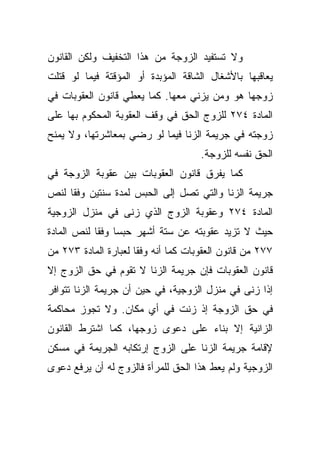 ‫ﻭﻻ ﺘﺴﺘﻔﻴﺩ ﺍﻟﺯﻭﺠﺔ ﻤﻥ ﻫﺫﺍ ﺍﻟﺘﺨﻔﻴﻑ ﻭﻟﻜﻥ ﺍﻟﻘﺎﻨﻭﻥ‬
‫ﻴﻌﺎﻗﺒﻬﺎ ﺒﺎﻷﺸﻐﺎل ﺍﻟﺸﺎﻗﺔ ﺍﻟﻤﺅﺒﺩﺓ ﺃﻭ ﺍﻟﻤﺅﻗﺘﺔ ﻓﻴﻤﺎ ﻟﻭ ﻗﺘﻠﺕ‬
‫ﺯﻭﺠﻬﺎ ﻫﻭ ﻭﻤﻥ ﻴﺯﻨﻲ ﻤﻌﻬﺎ. ﻜﻤﺎ ﻴﻌﻁﻲ ﻗﺎﻨﻭﻥ ﺍﻟﻌﻘﻭﺒﺎﺕ ﻓﻲ‬
‫ﺍﻟﻤﺎﺩﺓ ٤٧٢ ﻟﻠﺯﻭﺝ ﺍﻟﺤﻕ ﻓﻲ ﻭﻗﻑ ﺍﻟﻌﻘﻭﺒﺔ ﺍﻟﻤﺤﻜﻭﻡ ﺒﻬﺎ ﻋﻠﻰ‬
‫ﺯﻭﺠﺘﻪ ﻓﻲ ﺠﺭﻴﻤﺔ ﺍﻟﺯﻨﺎ ﻓﻴﻤﺎ ﻟﻭ ﺭﻀﻲ ﺒﻤﻌﺎﺸﺭﺘﻬﺎ، ﻭﻻ ﻴﻤﻨﺢ‬
                                     ‫ﺍﻟﺤﻕ ﻨﻔﺴﻪ ﻟﻠﺯﻭﺠﺔ.‬
‫ﻜﻤﺎ ﻴﻔﺭﻕ ﻗﺎﻨﻭﻥ ﺍﻟﻌﻘﻭﺒﺎﺕ ﺒﻴﻥ ﻋﻘﻭﺒﺔ ﺍﻟﺯﻭﺠﺔ ﻓﻲ‬
‫ﺠﺭﻴﻤﺔ ﺍﻟﺯﻨﺎ ﻭﺍﻟﺘﻲ ﺘﺼل ﺇﻟﻰ ﺍﻟﺤﺒﺱ ﻟﻤﺩﺓ ﺴﻨﺘﻴﻥ ﻭﻓﻘﺎ ﻟﻨﺹ‬
    ‫ﹰ‬
‫ﺍﻟﻤﺎﺩﺓ ٤٧٢ ﻭﻋﻘﻭﺒﺔ ﺍﻟﺯﻭﺝ ﺍﻟﺫﻱ ﺯﻨﻰ ﻓﻲ ﻤﻨﺯل ﺍﻟﺯﻭﺠﻴﺔ‬
‫ﺤﻴﺙ ﻻ ﺘﺯﻴﺩ ﻋﻘﻭﺒﺘﻪ ﻋﻥ ﺴﺘﺔ ﺃﺸﻬﺭ ﺤﺒﺴﺎ ﻭﻓﻘﺎ ﻟﻨﺹ ﺍﻟﻤﺎﺩﺓ‬
           ‫ﹰ ﹰ‬
‫٧٧٢ ﻤﻥ ﻗﺎﻨﻭﻥ ﺍﻟﻌﻘﻭﺒﺎﺕ ﻜﻤﺎ ﺃﻨﻪ ﻭﻓﻘﺎ ﻟﻌﺒﺎﺭﺓ ﺍﻟﻤﺎﺩﺓ ٣٧٢ ﻤﻥ‬
                     ‫ﹰ‬
‫ﻗﺎﻨﻭﻥ ﺍﻟﻌﻘﻭﺒﺎﺕ ﻓﺈﻥ ﺠﺭﻴﻤﺔ ﺍﻟﺯﻨﺎ ﻻ ﺘﻘﻭﻡ ﻓﻲ ﺤﻕ ﺍﻟﺯﻭﺝ ﺇﻻ‬
‫ﺇﺫﺍ ﺯﻨﻰ ﻓﻲ ﻤﻨﺯل ﺍﻟﺯﻭﺠﻴﺔ، ﻓﻲ ﺤﻴﻥ ﺃﻥ ﺠﺭﻴﻤﺔ ﺍﻟﺯﻨﺎ ﺘﺘﻭﺍﻓﺭ‬
‫ﻓﻲ ﺤﻕ ﺍﻟﺯﻭﺠﺔ ﺇﺫ ﺯﻨﺕ ﻓﻲ ﺃﻱ ﻤﻜﺎﻥ. ﻭﻻ ﺘﺠﻭﺯ ﻤﺤﺎﻜﻤﺔ‬
‫ﺍﻟﺯﺍﻨﻴﺔ ﺇﻻ ﺒﻨﺎﺀ ﻋﻠﻰ ﺩﻋﻭﻯ ﺯﻭﺠﻬﺎ، ﻜﻤﺎ ﺍﺸﺘﺭﻁ ﺍﻟﻘﺎﻨﻭﻥ‬
‫ﻹﻗﺎﻤﺔ ﺠﺭﻴﻤﺔ ﺍﻟﺯﻨﺎ ﻋﻠﻰ ﺍﻟﺯﻭﺝ ﺇﺭﺘﻜﺎﺒﻪ ﺍﻟﺠﺭﻴﻤﺔ ﻓﻲ ﻤﺴﻜﻥ‬
‫ﺍﻟﺯﻭﺠﻴﺔ ﻭﻟﻡ ﻴﻌﻁ ﻫﺫﺍ ﺍﻟﺤﻕ ﻟﻠﻤﺭﺃﺓ ﻓﺎﻟﺯﻭﺝ ﻟﻪ ﺃﻥ ﻴﺭﻓﻊ ﺩﻋﻭﻯ‬
 