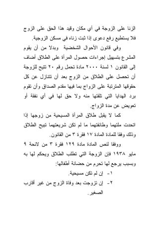 ‫ﺍﻟﺯﻨﺎ ﻋﻠﻰ ﺍﻟﺯﻭﺠﺔ ﻓﻲ ﺃﻱ ﻤﻜﺎﻥ ﻭﻗﻴﺩ ﻫﺫﺍ ﺍﻟﺤﻕ ﻋﻠﻰ ﺍﻟﺯﻭﺝ‬
    ‫ﻓﻼ ﻴﺴﺘﻁﻴﻊ ﺭﻓﻊ ﺩﻋﻭﻯ ﺇﺫﺍ ﺜﺒﺕ ﺯﻨﺎﻩ ﻓﻲ ﻤﺴﻜﻥ ﺍﻟﺯﻭﺠﻴﺔ.‬
‫ﻭﻓﻲ ﻗﺎﻨﻭﻥ ﺍﻷﺤﻭﺍل ﺍﻟﺸﺨﻀﻴﺔ ﻭﺒﺩﻻ ﻤﻥ ﺃﻥ ﻴﻘﻭﻡ‬
           ‫ﹰ‬
‫ﺍﻟﻤﺸﺭﻉ ﺒﺘﺴﻬﻴل ﺇﺠﺭﺍﺀﺍﺕ ﺤﺼﻭل ﺍﻟﻤﺭﺃﺓ ﻋﻠﻰ ﺍﻟﻁﻼﻕ ﺃﻀﺎﻑ‬
‫ﺇﻟﻰ ﺍﻟﻘﺎﻨﻭﻥ ١ ﻟﺴﻨﺔ ٠٠٠٢ ﻤﺎﺩﺓ ﺘﺤﻤل ﺭﻗﻡ ٠٢ ﺘﺘﻴﺢ ﻟﻠﺯﻭﺠﺔ‬
‫ﺃﻥ ﺘﺤﺼل ﻋﻠﻰ ﺍﻟﻁﻼﻕ ﻤﻥ ﺍﻟﺯﻭﺝ ﺒﻌﺩ ﺃﻥ ﺘﺘﻨﺎﺯل ﻋﻥ ﻜل‬
‫ﺤﻘﻭﻗﻬﺎ ﺍﻟﻤﺘﺭﺘﺒﺔ ﻋﻠﻰ ﺍﻟﺯﻭﺍﺝ ﺒﻤﺎ ﻓﻴﻬﺎ ﻤﻘﺩﻡ ﺍﻟﺼﺩﺍﻕ ﻭﺃﻥ ﺘﻘﻭﻡ‬
‫ﺒﺭﺩ ﺍﻟﻬﺩﺍﻴﺎ ﺍﻟﺘﻲ ﺘﻠﻘﺘﻬﺎ ﻤﻨﻪ ﻭﻻ ﺤﻕ ﻟﻬﺎ ﻓﻲ ﺃﻱ ﻨﻔﻘﺔ ﺃﻭ‬
                                 ‫ﺘﻌﻭﻴﺽ ﻋﻥ ﻤﺩﺓ ﺍﻟﺯﻭﺍﺝ.‬
‫ﻜﻤﺎ ﻻ ﻴﻘﺒل ﻁﻼﻕ ﺍﻟﻤﺭﺃﺓ ﺍﻟﻤﺴﻴﺤﻴﺔ ﻤﻥ ﺯﻭﺠﻬﺎ ﺇﺫﺍ‬
‫ﺍﺘﺤﺩﺕ ﻤﻠﺘﻬﻤﺎ ﻭﻁﺎﺌﻔﺘﻬﻤﺎ ﻤﺎ ﻟﻡ ﺘﻜﻥ ﺸﺭﻴﻌﺘﻬﻤﺎ ﺘﺒﻴﺢ ﺍﻟﻁﻼﻕ‬
            ‫ﻭﺫﻟﻙ ﻭﻓﻘﺎ ﻟﻠﻤﺎﺩﺓ ﺍﻟﻤﺎﺩﺓ ٧١ ﻓﻘﺭﺓ ٣ ﻤﻥ ﺍﻟﻘﺎﻨﻭﻥ.‬
                                                ‫ﹰ‬
‫ﻭﻭﻓﻘﺎ ﻟﻨﺹ ﺍﻟﻤﺎﺩﺓ ﻤﺎﺩﺓ ٩٢١ ﻓﻘﺭﺓ ٣ ﻤﻥ ﻻﺌﺤﺔ ٩‬
                                     ‫ﹰ‬
‫ﻤﺎﻴﻭ ٨٣٩١ ﻓﺈﻥ ﺍﻟﺯﻭﺠﺔ ﺍﻟﺘﻲ ﺘﻁﻠﺏ ﺍﻟﻁﻼﻕ ﻭﻴﺤﻜﻡ ﻟﻬﺎ ﺒﻪ‬
               ‫ﻭﺒﺴﺒﺏ ﻴﺭﺠﻊ ﻟﻬﺎ ﺘﺤﺭﻡ ﻤﻥ ﺤﻀﺎﻨﺔ ﺃﻁﻔﺎﻟﻬﺎ:‬
                      ‫١- ﺇﻥ ﻟﻡ ﺘﻜﻥ ﻤﺴﻴﺤﻴﺔ.‬
‫٢- ﺇﻥ ﺘﺯﻭﺠﺕ ﺒﻌﺩ ﻭﻓﺎﺓ ﺍﻟﺯﻭﺝ ﻤﻥ ﻏﻴﺭ ﺃﻗﺎﺭﺏ‬
                               ‫ﺍﻟﺼﻐﻴﺭ.‬
 