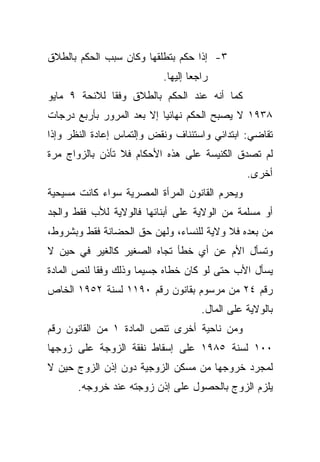 ‫٣- ﺇﺫﺍ ﺤﻜﻡ ﺒﺘﻁﻠﻘﻬﺎ ﻭﻜﺎﻥ ﺴﺒﺏ ﺍﻟﺤﻜﻡ ﺒﺎﻟﻁﻼﻕ‬
                           ‫ﺭﺍﺠﻌﺎ ﺇﻟﻴﻬﺎ.‬
                                  ‫ﹰ‬
‫ﻜﻤﺎ ﺃﻨﻪ ﻋﻨﺩ ﺍﻟﺤﻜﻡ ﺒﺎﻟﻁﻼﻕ ﻭﻓﻘﺎ ﻟﻼﺌﺤﺔ ٩ ﻤﺎﻴﻭ‬
             ‫ﹰ‬
‫٨٣٩١ ﻻ ﻴﺼﺒﺢ ﺍﻟﺤﻜﻡ ﻨﻬﺎﺌﻴﺎ ﺇﻻ ﺒﻌﺩ ﺍﻟﻤﺭﻭﺭ ﺒﺄﺭﺒﻊ ﺩﺭﺠﺎﺕ‬
                          ‫ﹰ‬
‫ﺘﻘﺎﻀﻲ: ﺍﺒﺘﺩﺍﺌﻲ ﻭﺍﺴﺘﺌﻨﺎﻑ ﻭﻨﻘﺽ ﻭﺇﻟﺘﻤﺎﺱ ﺇﻋﺎﺩﺓ ﺍﻟﻨﻅﺭ ﻭﺇﺫﺍ‬
‫ﻟﻡ ﺘﺼﺩﻕ ﺍﻟﻜﻨﻴﺴﺔ ﻋﻠﻰ ﻫﺫﻩ ﺍﻷﺤﻜﺎﻡ ﻓﻼ ﺘﺄﺫﻥ ﺒﺎﻟﺯﻭﺍﺝ ﻤﺭﺓ‬
                                                ‫ﺃﺨﺭﻯ.‬
‫ﻭﻴﺤﺭﻡ ﺍﻟﻘﺎﻨﻭﻥ ﺍﻟﻤﺭﺃﺓ ﺍﻟﻤﺼﺭﻴﺔ ﺴﻭﺍﺀ ﻜﺎﻨﺕ ﻤﺴﻴﺤﻴﺔ‬
‫ﺃﻭ ﻤﺴﻠﻤﺔ ﻤﻥ ﺍﻟﻭﻻﻴﺔ ﻋﻠﻰ ﺃﺒﻨﺎﺌﻬﺎ ﻓﺎﻟﻭﻻﻴﺔ ﻟﻸﺏ ﻓﻘﻁ ﻭﺍﻟﺠﺩ‬
‫ﻤﻥ ﺒﻌﺩﻩ ﻓﻼ ﻭﻻﻴﺔ ﻟﻠﻨﺴﺎﺀ، ﻭﻟﻬﻥ ﺤﻕ ﺍﻟﺤﻀﺎﻨﺔ ﻓﻘﻁ ﻭﺒﺸﺭﻭﻁ،‬
‫ﻭﺘﺴﺄل ﺍﻷﻡ ﻋﻥ ﺃﻱ ﺨﻁﺄ ﺘﺠﺎﻩ ﺍﻟﺼﻐﻴﺭ ﻜﺎﻟﻐﻴﺭ ﻓﻲ ﺤﻴﻥ ﻻ‬
‫ﻴﺴﺄل ﺍﻷﺏ ﺤﺘﻰ ﻟﻭ ﻜﺎﻥ ﺨﻁﺎﻩ ﺠﺴﻴﻤﺎ ﻭﺫﻟﻙ ﻭﻓﻘﺎ ﻟﻨﺹ ﺍﻟﻤﺎﺩﺓ‬
           ‫ﹰ‬         ‫ﹰ‬
‫ﺭﻗﻡ ٤٢ ﻤﻥ ﻤﺭﺴﻭﻡ ﺒﻘﺎﻨﻭﻥ ﺭﻗﻡ ٠٩١١ ﻟﺴﻨﺔ ٢٥٩١ ﺍﻟﺨﺎﺹ‬
                                     ‫ﺒﺎﻟﻭﻻﻴﺔ ﻋﻠﻰ ﺍﻟﻤﺎل.‬
‫ﻭﻤﻥ ﻨﺎﺤﻴﺔ ﺃﺨﺭﻯ ﺘﻨﺹ ﺍﻟﻤﺎﺩﺓ ١ ﻤﻥ ﺍﻟﻘﺎﻨﻭﻥ ﺭﻗﻡ‬
‫٠٠١ ﻟﺴﻨﺔ ٥٨٩١ ﻋﻠﻰ ﺇﺴﻘﺎﻁ ﻨﻔﻘﺔ ﺍﻟﺯﻭﺠﺔ ﻋﻠﻰ ﺯﻭﺠﻬﺎ‬
‫ﻟﻤﺠﺭﺩ ﺨﺭﻭﺠﻬﺎ ﻤﻥ ﻤﺴﻜﻥ ﺍﻟﺯﻭﺠﻴﺔ ﺩﻭﻥ ﺇﺫﻥ ﺍﻟﺯﻭﺝ ﺤﻴﻥ ﻻ‬
       ‫ﻴﻠﺯﻡ ﺍﻟﺯﻭﺝ ﺒﺎﻟﺤﺼﻭل ﻋﻠﻰ ﺇﺫﻥ ﺯﻭﺠﺘﻪ ﻋﻨﺩ ﺨﺭﻭﺠﻪ.‬
 